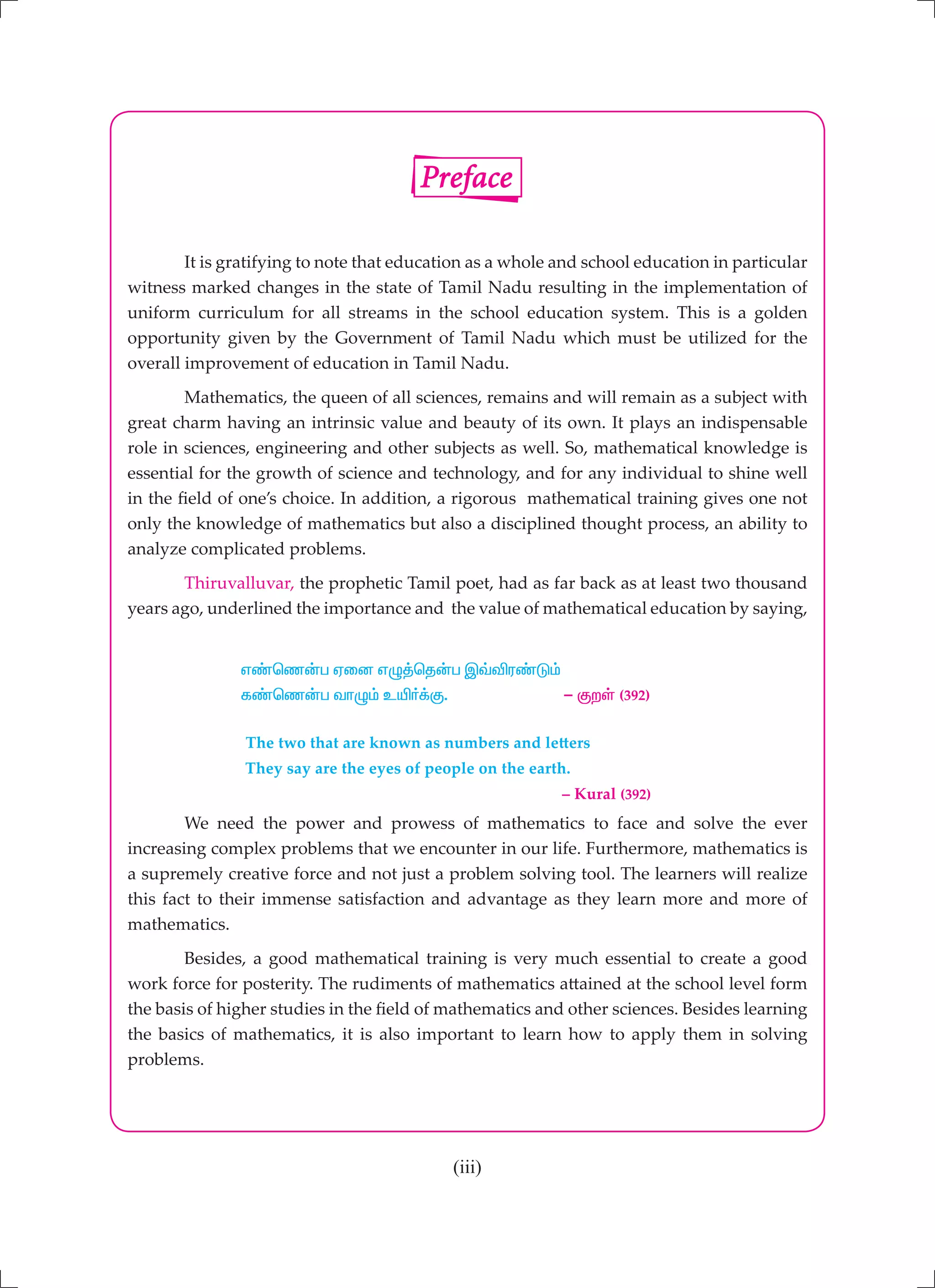 (iii)
	 It is gratifying to note that education as a whole and school education in particular
witness marked changes in the state of Tamil Nadu resulting in the implementation of
uniform curriculum for all streams in the school education system. This is a golden
opportunity given by the Government of Tamil Nadu which must be utilized for the
overall improvement of education in Tamil Nadu.
	 Mathematics, the queen of all sciences, remains and will remain as a subject with
great charm having an intrinsic value and beauty of its own. It plays an indispensable
role in sciences, engineering and other subjects as well. So, mathematical knowledge is
essential for the growth of science and technology, and for any individual to shine well
in the field of one’s choice. In addition, a rigorous mathematical training gives one not
only the knowledge of mathematics but also a disciplined thought process, an ability to
analyze complicated problems.
	 Thiruvalluvar, the prophetic Tamil poet, had as far back as at least two thousand
years ago, underlined the importance and the value of mathematical education by saying,
		 v©bz‹g Vid vG¤bj‹g Ï›éu©L«
		 f©bz‹g thG« cæ®¡F. - FwŸ (392)
		 The two that are known as numbers and letters
		 They say are the eyes of people on the earth.
							 – Kural (392)
	 We need the power and prowess of mathematics to face and solve the ever
increasing complex problems that we encounter in our life. Furthermore, mathematics is
a supremely creative force and not just a problem solving tool. The learners will realize
this fact to their immense satisfaction and advantage as they learn more and more of
mathematics.
	 Besides, a good mathematical training is very much essential to create a good
work force for posterity. The rudiments of mathematics attained at the school level form
the basis of higher studies in the field of mathematics and other sciences. Besides learning
the basics of mathematics, it is also important to learn how to apply them in solving
problems.
Preface
 