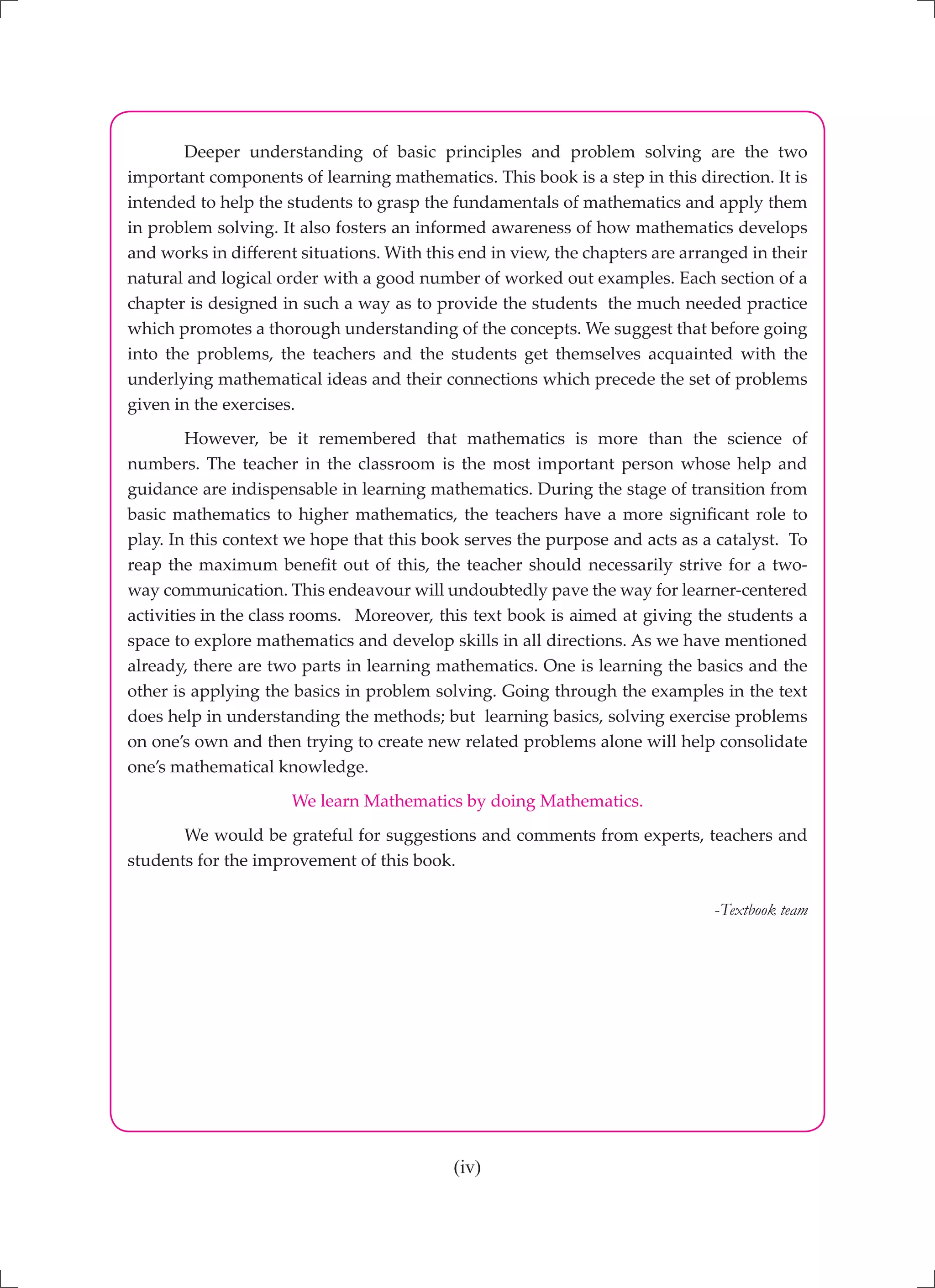 (iv)
	 Deeper understanding of basic principles and problem solving are the two
important components of learning mathematics. This book is a step in this direction. It is
intended to help the students to grasp the fundamentals of mathematics and apply them
in problem solving. It also fosters an informed awareness of how mathematics develops
and works in different situations. With this end in view, the chapters are arranged in their
natural and logical order with a good number of worked out examples. Each section of a
chapter is designed in such a way as to provide the students the much needed practice
which promotes a thorough understanding of the concepts. We suggest that before going
into the problems, the teachers and the students get themselves acquainted with the
underlying mathematical ideas and their connections which precede the set of problems
given in the exercises.
	 However, be it remembered that mathematics is more than the science of
numbers. The teacher in the classroom is the most important person whose help and
guidance are indispensable in learning mathematics. During the stage of transition from
basic mathematics to higher mathematics, the teachers have a more significant role to
play. In this context we hope that this book serves the purpose and acts as a catalyst. To
reap the maximum benefit out of this, the teacher should necessarily strive for a two-
way communication. This endeavour will undoubtedly pave the way for learner-centered
activities in the class rooms.	 Moreover, this text book is aimed at giving the students a
space to explore mathematics and develop skills in all directions. As we have mentioned
already, there are two parts in learning mathematics. One is learning the basics and the
other is applying the basics in problem solving. Going through the examples in the text
does help in understanding the methods; but learning basics, solving exercise problems
on one’s own and then trying to create new related problems alone will help consolidate
one’s mathematical knowledge.
We learn Mathematics by doing Mathematics.
	 We would be grateful for suggestions and comments from experts, teachers and
students for the improvement of this book.
-Textbook team
 