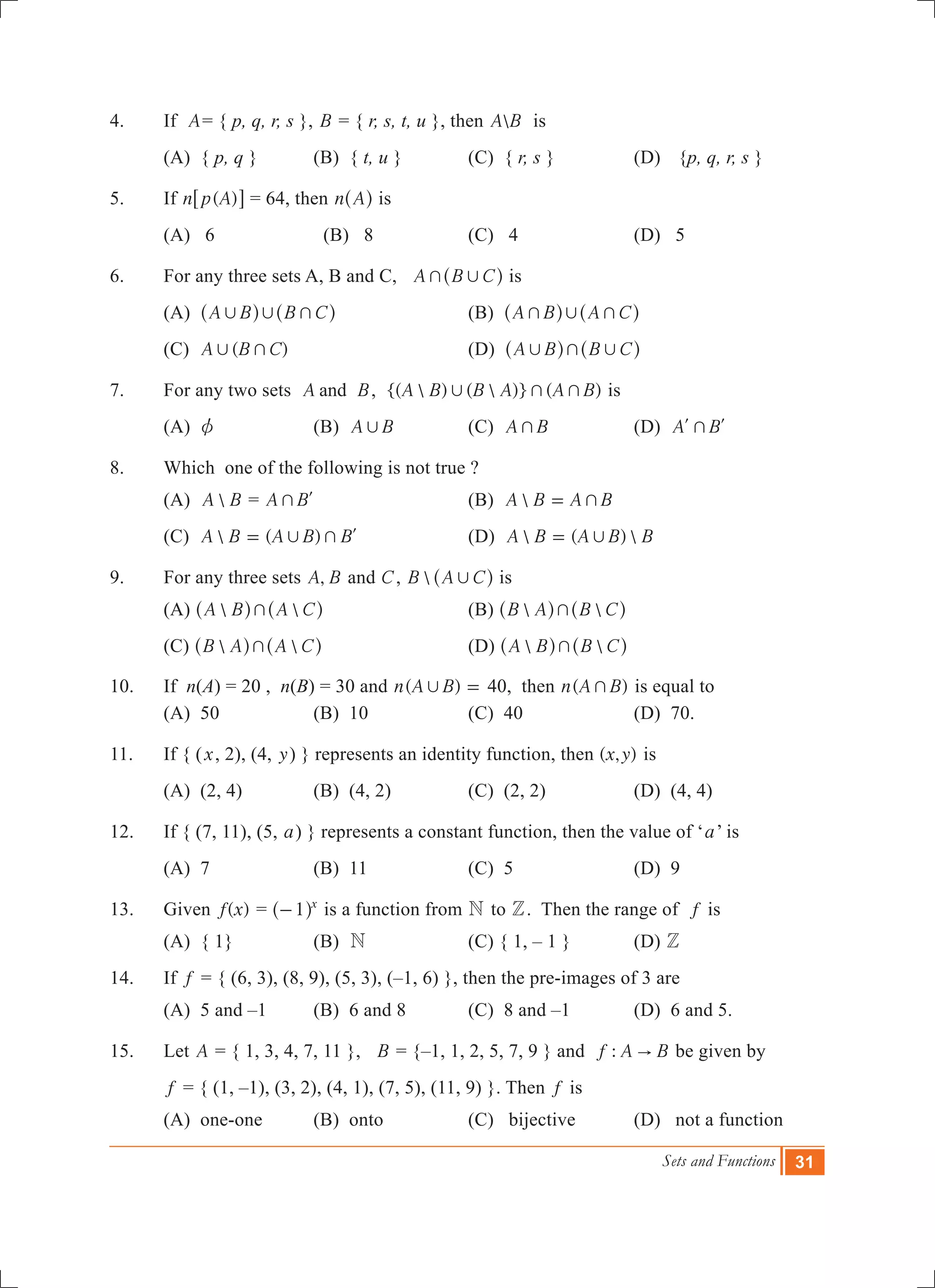 Sets and Functions 31
4.	 If A= { p, q, r, s }, B = { r, s, t, u }, then A B is
	 (A) { p, q }	 (B) { t, u }	 (C) { r, s }	 (D)	 {p, q, r, s }
5.	 If ( )n p A6 @ = 64, then n A^ h is
	 (A) 6	 (B) 8	 (C) 4	 (D) 5
6.	 For any three sets A, B and C, A B C+ ,^ h is
	 (A) A B B C, , +^ ^h h	 (B) A B A C+ , +^ ^h h
	 (C) ( )A B C, + 		 (D) A B B C, + ,^ ^h h
7.	 For any two sets A Band , {(  ) (  )} ( )A B B A A B, + + is
	 (A) z	 (B) A B, 	 (C) A B+ 	 (D) A B+l l
8.	 Which one of the following is not true ?
	 (A) A B = A B+ l	 (B) A B A B+= 	
	 (C)  ( )A B A B B, += l	 (D)  ( ) A B A B B,=
9.	 For any three sets ,A B and C, B A C,^ h is
	 (A)  A B A C+^ ^h h	 (B)  B A B C+^ ^h h
	 (C)  B A A C+^ ^h h	 (D)  A B B C+^ ^h h
10.	 If n(A) = 20 , n(B) = 30 and ( )n A B, = 40, then ( )n A B+ is equal to
	 (A) 50	 (B) 10	 (C) 40	 (D) 70.
11.	 If { (x, 2), (4, y) } represents an identity function, then ( , )x y is
	 (A) (2, 4)	 (B) (4, 2)	 (C) (2, 2)	 (D) (4, 4)
12.	 If { (7, 11), (5, a) } represents a constant function, then the value of ‘a’ is
	 (A) 7	 (B) 11	 (C) 5	 (D) 9
13.	 Given ( )f x = 1 x
-^ h is a function from N to Z. Then the range of f is
	 (A) { 1} 	 (B) N	 (C) { 1, – 1 }	 (D) Z
14.	 If f = { (6, 3), (8, 9), (5, 3), (–1, 6) }, then the pre-images of 3 are
	 (A) 5 and –1	 (B) 6 and 8	 (C) 8 and –1	 (D) 6 and 5.
15.	 Let A = { 1, 3, 4, 7, 11 }, B = {–1, 1, 2, 5, 7, 9 } and :f A B" be given by
	 f = { (1, –1), (3, 2), (4, 1), (7, 5), (11, 9) }. Then f is
	 (A) one-one	 (B) onto	 (C) bijective 	 (D) not a function
 