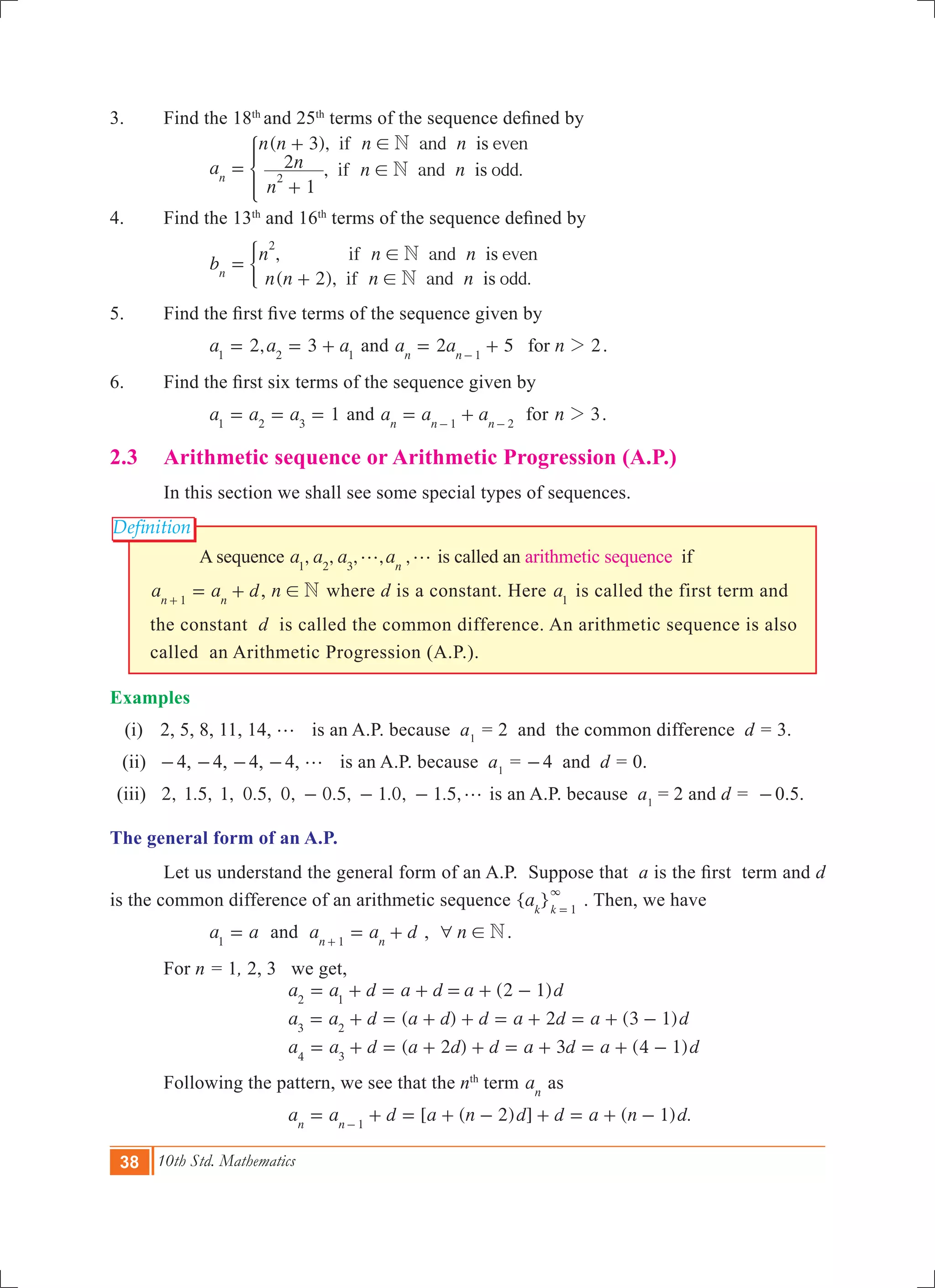 38 10th Std. Mathematics
Definition
3. 	 Find the 18th
and 25th
terms of the sequence defined by
		
( ),
, .
if and even
if and odda
n n n n
n
n n n
3
1
2
is
is
N
Nn 2
!
!=
+
+
*
4.	 Find the 13th
and 16th
terms of the sequence defined by
		 ,
( ), .
if and even
if and odd
b
n n n
n n n n2
is
is
N
Nn
2
!
!
=
+
)
5.    	 Find the first five terms of the sequence given by
		 2, 3a a a1 2 1
= = + and 2 5 2a a nforn n 1
2= +-
.
6.	 Find the first six terms of the sequence given by
		 1a a a1 2 3
= = = and a a an n n1 2
= +- -
for n 32 .
2.3 	 Arithmetic sequence or Arithmetic Progression (A.P.)
	 In this section we shall see some special types of sequences.
A sequence , , , , ,a a a an1 2 3
g g is called an arithmetic sequence if
a a dn n1
= ++
, n N! where d is a constant. Here a1
is called the first term and
the constant d is called the common difference. An arithmetic sequence is also
called an Arithmetic Progression (A.P.).
Examples
(i) 	 2, 5, 8, 11, 14, g is an A.P. because a1
= 2 and the common difference d = 3.
	 (ii)	 -4, -4, -4, -4, g is an A.P. because a1
= -4 and d = 0.
	(iii)	 2, 1.5, 1, 0.5, 0, 0.5, 1.0, 1.5,g- - - is an A.P. because a1
= 2 and d = -0.5.
The general form of an A.P.
	 Let us understand the general form of an A.P. Suppose that a is the first  term and d
is the common difference of an arithmetic sequence { }ak k 1
3
=
. Then, we have
		 a a1
= and a a dn n1
= ++
, n N6 ! .
	 For n = 1, 2, 3 we get,
( )
( ) ( )
( ) ( )
a a d a d a d
a a d a d d a d a d
a a d a d d a d a d
2 1
2 3 1
2 3 4 1
2 1
3 2
4 3
= + = + = + -
= + = + + = + = + -
= + = + + = + = + -
	 Following the pattern, we see that the nth
term an
as
	 [ ( 2) ] ( 1) .a a d a n d d a n dn n 1
= + = + - + = + --
 