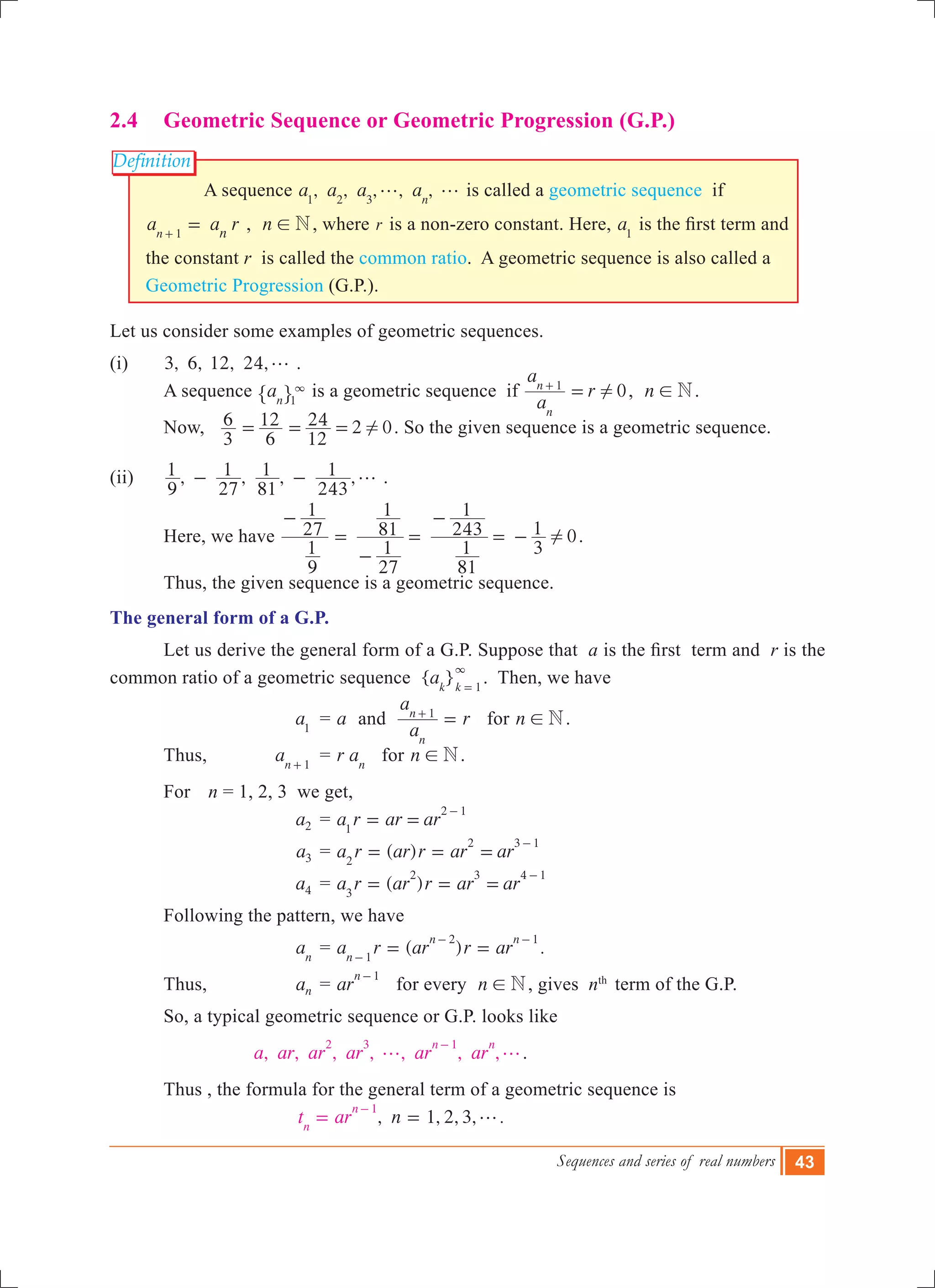 Sequences and series of real numbers 43
Definition
2.4	 Geometric Sequence or Geometric Progression (G.P.)
A sequence , , , , ,a a a an1 2 3
g g is called a geometric sequence if
a a rn n1
=+
, n N! , where r is a non-zero constant. Here, a1
is the first term and
the constant r is called the common ratio. A geometric sequence is also called a
Geometric Progression (G.P.).
Let us consider some examples of geometric sequences.
(i)	 3, 6, 12, 24,g .
	 A sequence an 1
3
" , is a geometric sequence if 0
a
a
r
n
n 1
!=+
, n N! .
	 Now, 2
3
6
6
12
12
24 0!= = = . So the given sequence is a geometric sequence.
(ii)	 , , , ,
9
1
27
1
81
1
243
1 g- - .
	 Here, we have 0
9
1
27
1
27
1
81
1
81
1
243
1
3
1 !
-
=
-
=
-
= - .
	 Thus, the given sequence is a geometric sequence.
The general form of a G.P.
	 Let us derive the general form of a G.P. Suppose that a is the first  term and r is the
common ratio of a geometric sequence { }ak k 1
3
=
. Then, we have
			 a1
	 = a and
a
a
r
n
n 1
=+
for n N! .
	 Thus, 	 an 1+
	 = r an
for n N! .
	 For 		n = 1, 2, 3 we get,
	 a2 	= a r ar ar1
2 1
= =
-
	 a3 	= ( )a r ar r ar ar2
2 3 1
= = =
-
	 a4 	= ( )a r ar r ar ar3
2 3 4 1
= = =
-
	 Following the pattern, we have
			 an
	= ( ) .a r ar r arn
n n
1
2 1
= =-
- -
	 Thus, 	 an 	= ar
n 1-
for every n N! , gives nth
term of the G.P.
	 So, a typical geometric sequence or G.P. looks like
, , , , , , ,a ar ar ar ar ar
n n2 3 1
g g
-
.
	 Thus , the formula for the general term of a geometric sequence is
, 1, 2, 3, .nt arn
n 1
g==
-
 