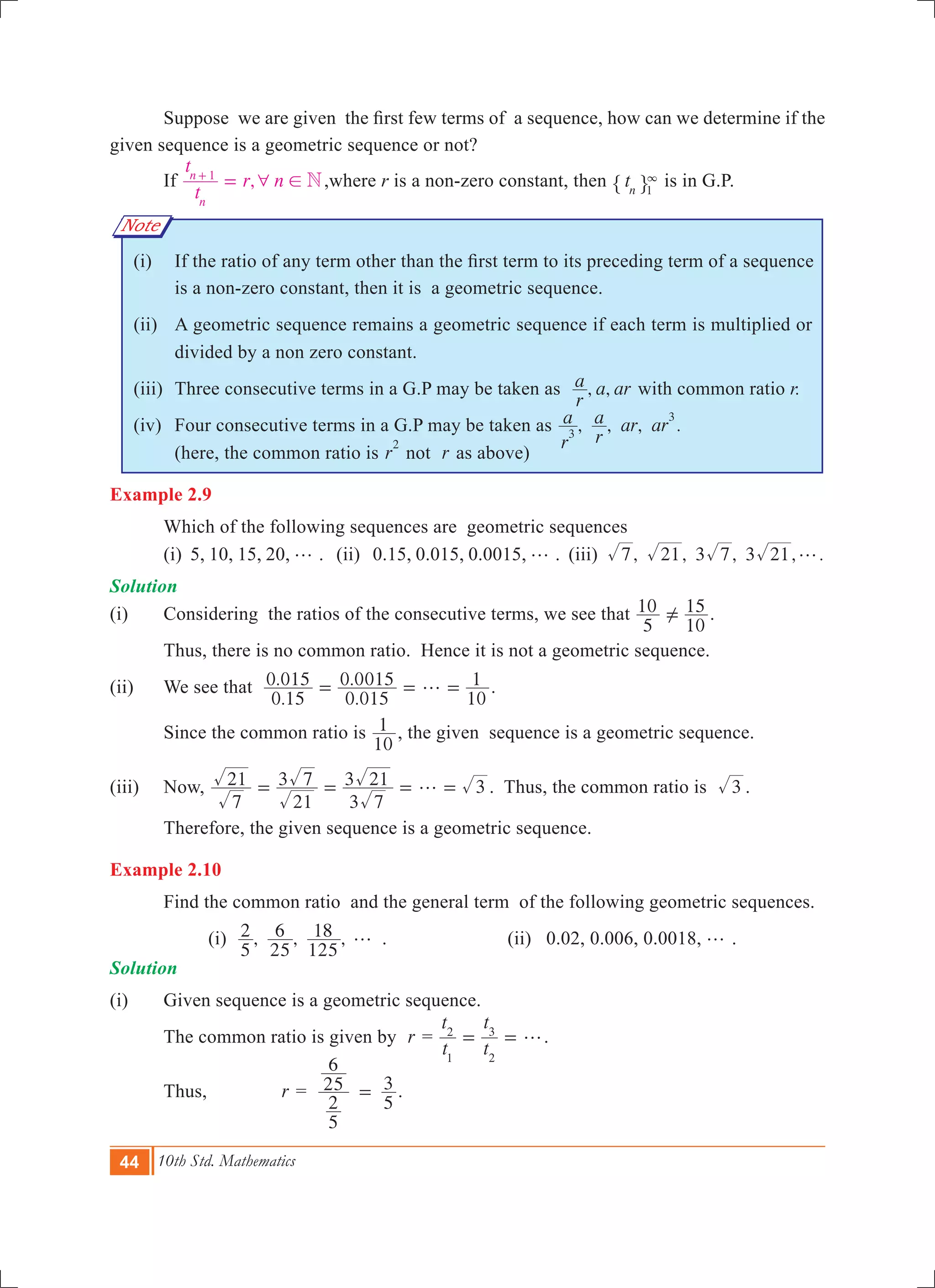 44 10th Std. Mathematics
Note
	 Suppose  we are given  the first few terms of  a sequence, how can we determine if the
given sequence is a geometric sequence or not?
	 If ,
t
t
r n N
n
n 1
6 !=+
,where r is a non-zero constant, then tn 1
3
" , is in G.P.
   	 (i)	 If the ratio of any term other than the first term to its preceding term of a sequence
is a non-zero constant, then it is a geometric sequence.
	 (ii)	 A geometric sequence remains a geometric sequence if each term is multiplied or
divided by a non zero constant.
	 (iii)	 Three consecutive terms in a G.P may be taken as , ,
r
a a ar with common ratio r.
	 (iv)	 Four consecutive terms in a G.P may be taken as , , , .
r
a
r
a ar ar3
3
		 (here, the common ratio is r
2
not r as above)
Example 2.9
	 Which of the following sequences are geometric sequences
	 (i) 5, 10, 15, 20, g . (ii) 0.15, 0.015, 0.0015, g . (iii) , , 3 , 3 , .7 21 7 21 g
Solution
(i)	 Considering the ratios of the consecutive terms, we see that
5
10
10
15=Y .
	 Thus, there is no common ratio. Hence it is not a geometric sequence.
(ii)	 We see that
.
.
.
.
0 15
0 015
0 015
0 0015
10
1g= = = ­.
	 Since the common ratio is
10
1 , the given sequence is a geometric sequence.
(iii)	 Now,
7
21
21
3 7
3 7
3 21 3g= = = = . Thus, the common ratio is 3 .
Therefore, the given sequence is a geometric sequence.
Example 2.10
	 Find the common ratio and the general term of the following geometric sequences.
		 (i) , , ,
5
2
25
6
125
18 g .			 (ii) 0.02, 0.006, 0.0018, g .
Solution
(i) 	 Given sequence is a geometric sequence.
	 The common ratio is given by r =
t
t
t
t
1
2
2
3
g= = .
	 Thus, 	 r =
5
2
25
6
5
3= .
 