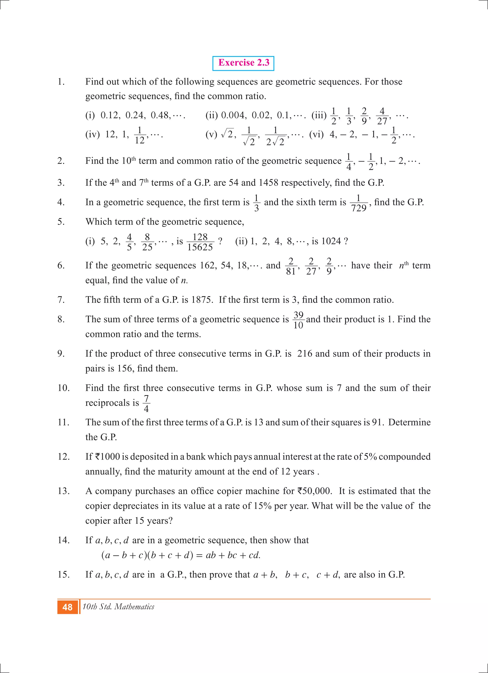 48 10th Std. Mathematics
Exercise 2.3
1.	 Find out which of the following sequences are geometric sequences. For those
geometric sequences, find the common ratio.
	 (i) 0.12, 0.24, 0.48,g.	 (ii) 0.004, 0.02, 0.1,g. (iii) , , , ,
2
1
3
1
9
2
27
4 g.
	 (iv) 12, 1, ,
12
1 g.		 (v) , , ,2
2
1
2 2
1 g. (vi) 4, 2, 1, ,
2
1 g- - - .
2.	 Find the 10th
term and common ratio of the geometric sequence , ,1, 2,
4
1
2
1 g- - .
3.	 If the 4th
and 7th
terms of a G.P. are 54 and 1458 respectively, find the G.P.
4.	 In a geometric sequence, the first term is
3
1 and the sixth term is
729
1 , find the G.P.
5.	 Which term of the geometric sequence,
	 (i) 5, 2, , ,
5
4
25
8 g , is
15625
128 ?	 (ii) 1, 2, 4, 8,g, is 1024 ?
6.	 If the geometric sequences 162, 54, 18,g. and , , ,
81
2
27
2
9
2 g have their nth
term
equal, find the value of n.
7.	 The fifth term of a G.P. is 1875.  If the first term is 3, find the common ratio.
8.	 The sum of three terms of a geometric sequence is
10
39 and their product is 1. Find the
common ratio and the terms.
9.	 If the product of three consecutive terms in G.P. is 216 and sum of their products in
pairs is 156, find them.
10.	 Find the first three consecutive terms in G.P. whose sum is 7 and the sum of their
reciprocals is
4
7
11.	 The sum of the first three terms of a G.P. is 13 and sum of their squares is 91.  Determine
the G.P.
12.	 If `1000 is deposited in a bank which pays annual interest at the rate of 5% compounded
annually, find the maturity amount at the end of 12 years .
13. 	 A company purchases an office copier machine for `50,000. It is estimated that the
copier depreciates in its value at a rate of 15% per year. What will be the value of the
copier after 15 years?
14.	 If , , ,a b c d are in a geometric sequence, then show that
.a b c b c d ab bc cd- + + + = + +^ ^h h
15.	 If , , ,a b c d are in a G.P., then prove that , , ,a b b c c d+ + + are also in G.P.
 