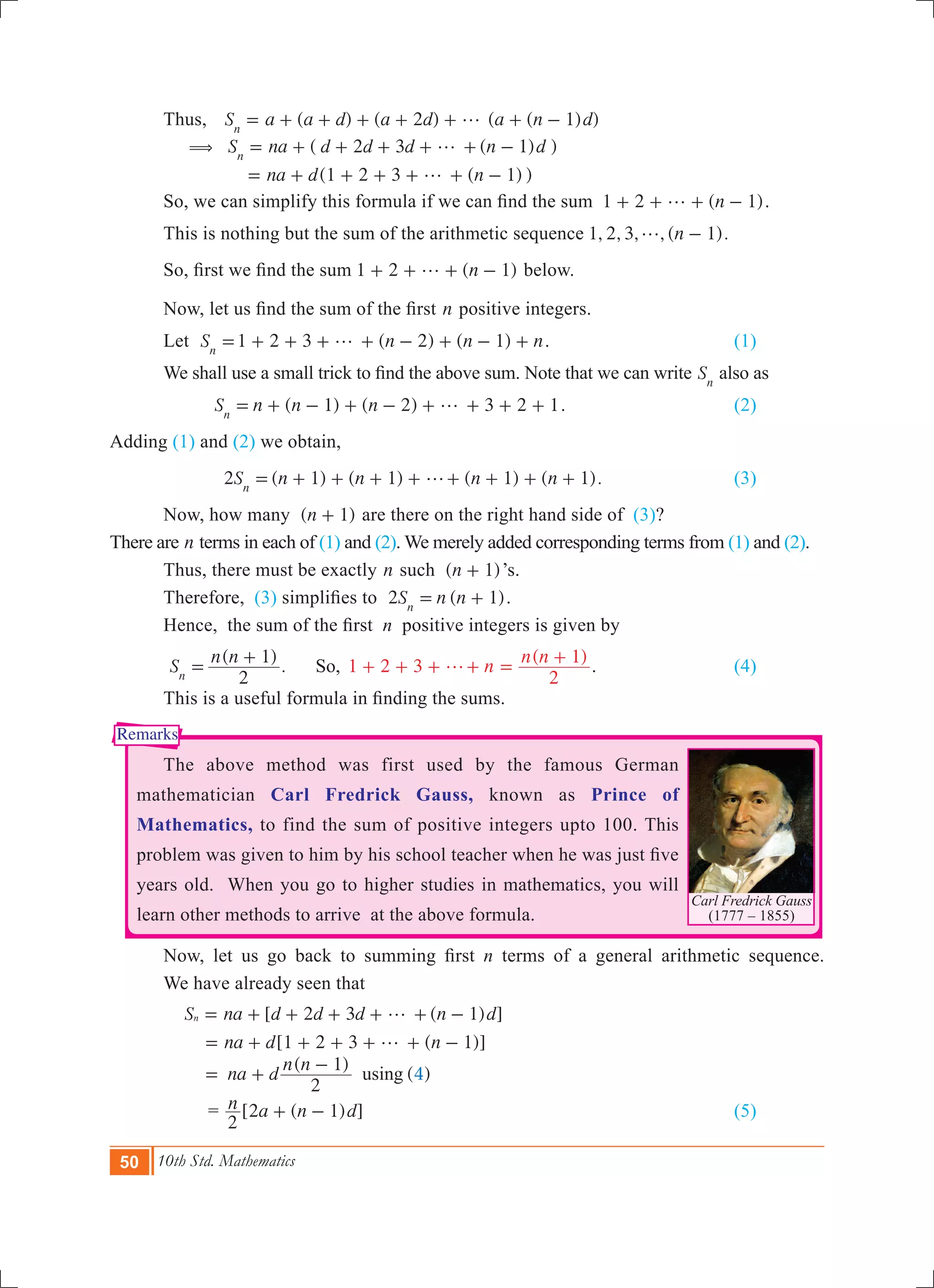50 10th Std. Mathematics
Carl Fredrick Gauss
(1777 – 1855)
Remarks
	 Thus, 	 ( ) ( 2 ) ( ( 1) )S a a d a d a n dn
g= + + + + + + -
	 ( ( ) )
( ( ) )
S na d d d n d
na d n
2 3 1
1 2 3 1
n
( g
g
= + + + + + -
= + + + + + -
	 So, we can simplify this formula if we can find the sum   ( )n1 2 1g+ + + - .
	 This is nothing but the sum of the arithmetic sequence , , , , ( ).n1 2 3 1g -
	 So, first we find the sum ( )n1 2 1g+ + + - below.
	 Now, let us find the sum of the first n positive integers.
	 Let 1 2 3 ( 2) ( 1)S n n nn
g= + + + + - + - + . 	 	 (1)
	 We shall use a small trick to find the above sum. Note that we can write Sn
also as
( 1) ( 2) 3 2 1S n n nn
g= + - + - + + + + . 			 (2)
Adding (1) and (2) we obtain,
2 ( 1) ( 1) ( 1) ( 1).S n n n nn
g= + + + + + + + + 			 (3)
	 Now, how many ( )n 1+ are there on the right hand side of (3)?
There are n terms in each of (1) and (2). We merely added corresponding terms from (1) and (2). 	
	 Thus, there must be exactly n such ( )n 1+ ’s.
	 Therefore, (3) simplifies to  2 ( 1)S n nn
= + .
	 Hence,  the sum of the first  n positive integers is given by
	
( )
. 1 2 3
( )
S
n n
n
n n
2
1
2
1
So,n
g=
+
+ + + + =
+ . 		 (4)
	 This is a useful formula in finding the sums.
	 The above method was first used by the famous German
mathematician Carl Fredrick Gauss, known as Prince of
Mathematics, to find the sum of positive integers upto 100. This
problem was given to him by his school teacher when he was just five
years old. When you go to higher studies in mathematics, you will
learn other methods to arrive at the above formula.
	 Now, let us go back to summing first n terms of a general arithmetic sequence.
	 We have already seen that
	
[ ( ) ]
[ ( )]
( )
( )4
S na d d d n d
na d n
na d
n n
2 3 1
1 2 3 1
2
1
using
n g
g
= + + + + + -
= + + + + + -
= +
-
		 = [ ( ) ]n a n d
2
2 1+ - 							 (5)
 