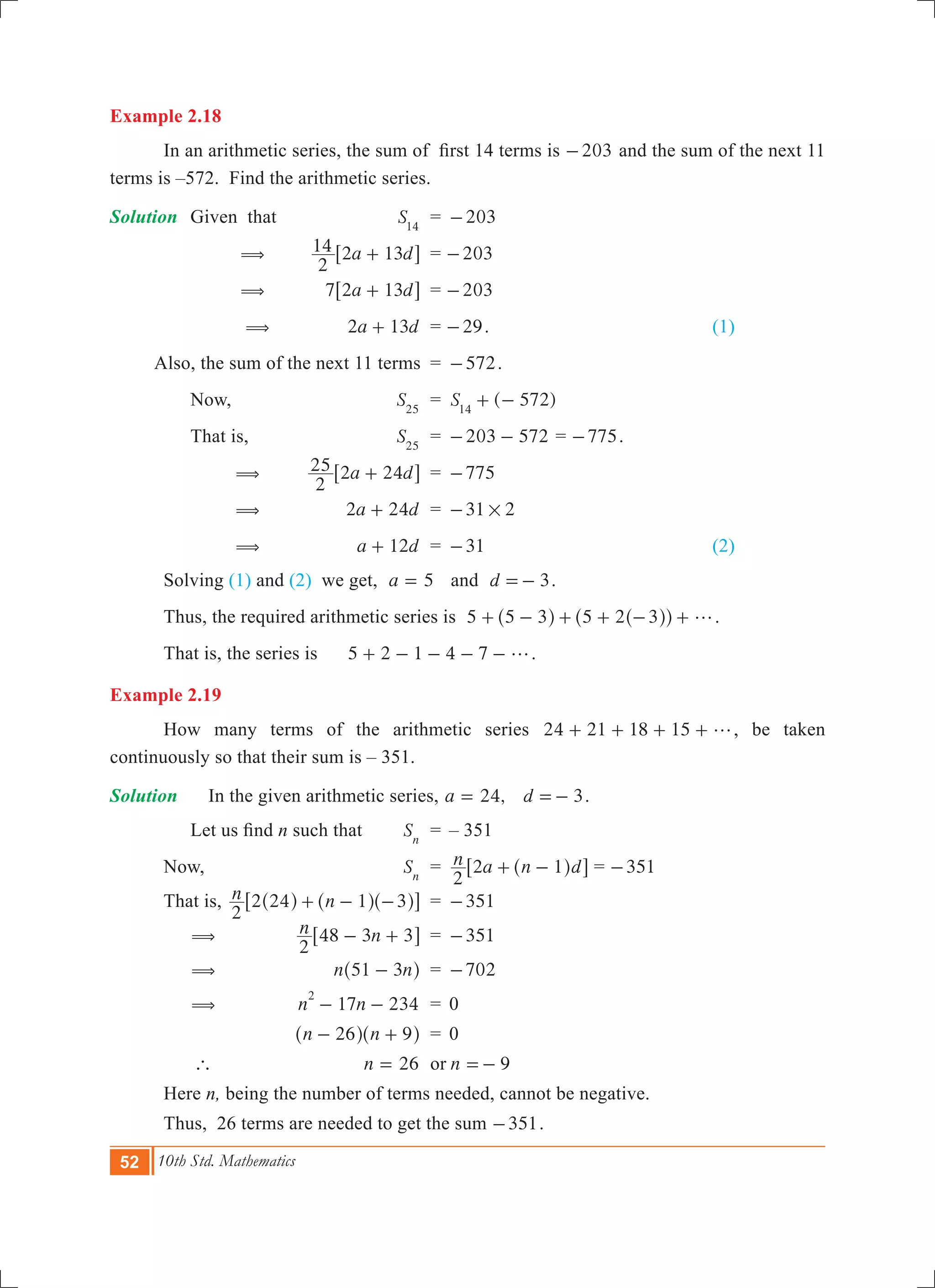 52 10th Std. Mathematics
Example 2.18
	 In an arithmetic series, the sum of  first 14 terms is 203- and the sum of the next 11
terms is –572. Find the arithmetic series.
Solution	 Given that	 S14
	 =	 203-
		 (	 a d
2
14 2 13+6 @	 = 203-
		 (	 a d7 2 13+6 @	 = 203-
		 (	 a d2 13+ 	 = 29- . 	 (1)
	 Also, the sum of the next 11 terms	 =	 572- .
		 Now,	 S25
	 =	 ( 572)S14
+ -
		 That is,	 S25
	 =	 203 572- - = 775- .
		 (	 a d
2
25 2 24+6 @	 =	 775-
		 (	 a d2 24+ 	 =	 31 2#-
		 (	 a d12+ 	 =	 31- 	 (2)
	 Solving (1) and (2) we get, 5a = 	 and d 3=- .
	 Thus, the required arithmetic series is 5 5 3 5 2 3 g+ - + + - +^ ^^h hh .
	 That is, the series is	 5 2 1 4 7 g+ - - - - .
Example 2.19
	 How many terms of the arithmetic series 24 21 18 15 g+ + + + , be taken
continuously so that their sum is – 351.
Solution	 	 In the given arithmetic series, ,a 24= d 3=- .
	 	 Let us find n such that	 Sn
	 =	 – 351
	 Now,	 Sn
	 =	 n a n d
2
2 1+ -^ h6 @ = 351-
	 That is,	 n n
2
2 24 1 3+ - -^ ^ ^h h h6 @	 =	 351-
		 (	 n n
2
48 3 3- +6 @	 =	 351-
		 (	 n n51 3-^ h	 =	 702-
		 (	 17 234n n
2
- - 	 =	 0
			 n n26 9- +^ ^h h	 = 	0
		 ` 	 26n = 	 or	 9n =-
	 Here n, being the number of terms needed, cannot be negative.
	 Thus, 26 terms are needed to get the sum 351- .
 