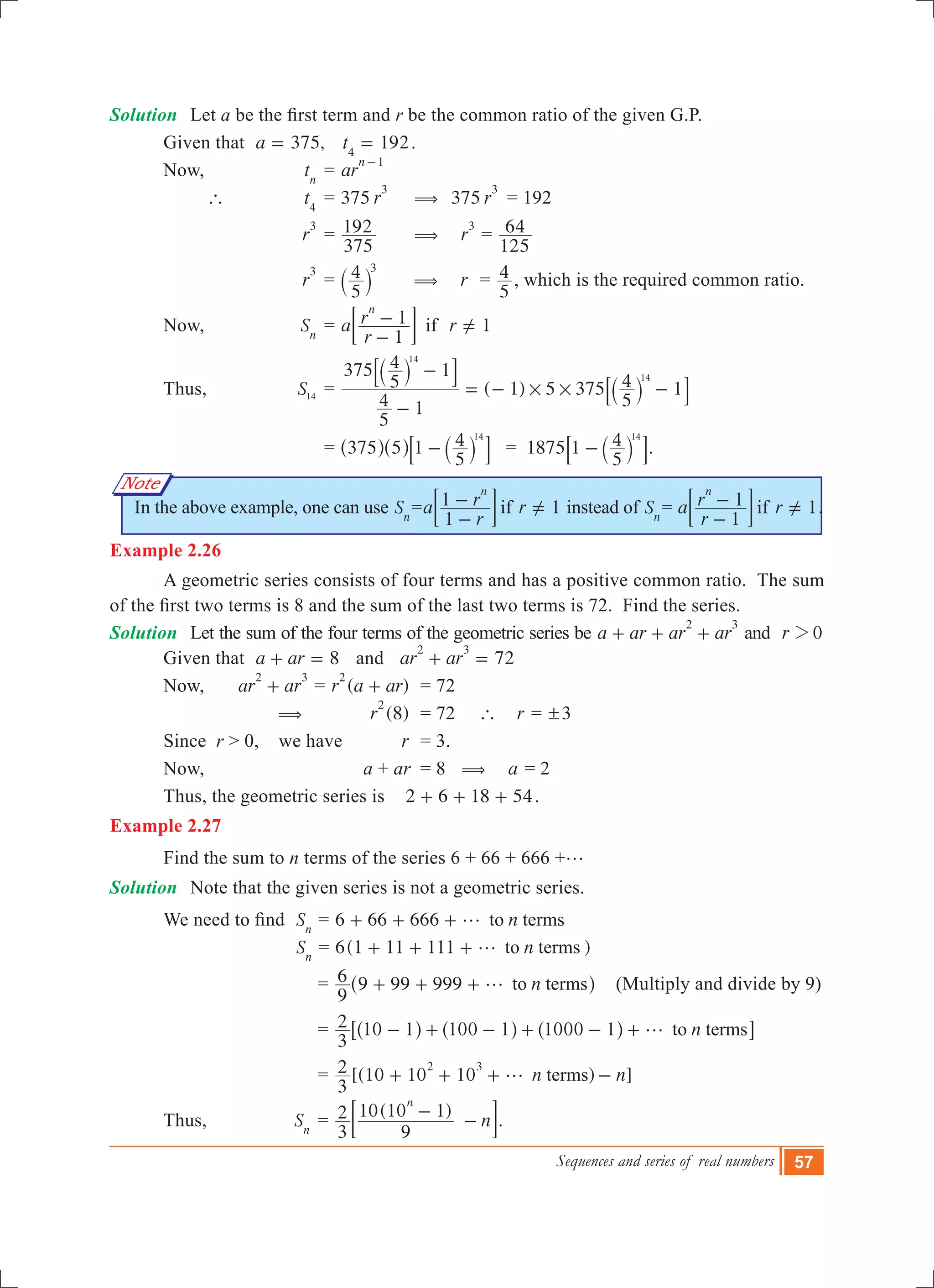 Sequences and series of real numbers 57
Note
Solution	 Let a be the first term and r be the common ratio of the given G.P.
	 Given that ,a 375= 192t4
= .
	 Now,		 tn
	= ar
n 1-
		 `	 t4
	= 375 r
3
	 (	 375 r
3
	= 192
			 r
3
	=
375
192 	 ( r
3
=
125
64
			 r
3
	=
5
4 3
` j ( r =
5
4 , which is the required common ratio.
	 Now,		 Sn
	= 1a
r
r r
1
1 if
n
-
- =Y; E
	 Thus,		 S14
	= ( 1) 5 375
5
4 1
375
5
4 1
5
4 1
14
14
# #
-
-
= - -
`
`
j
j
8
8
B
B
				= 375 5 1
5
4 14
-^ ^ `h h j8 B = 1875 1
5
4 14
-` j8 B.
In the above example, one can use Sn
= 1a
r
r r
1
1 if
n
-
- =Y; E instead of Sn
= 1a
r
r r
1
1 if
n
-
- =Y; E .
Example 2.26
	 A geometric series consists of four terms and has a positive common ratio. The sum
of the first two terms is 8 and the sum of the last two terms is 72.  Find the series.
Solution	 Let the sum of the four terms of the geometric series be a ar ar ar
2 3
+ + + and r 02
	 Given that 8a ar+ = and 72ar ar
2 3
+ =
	 Now,		 ar ar
2 3
+ = ( )r a ar
2
+ 	 = 72
		 (	 (8)r
2
	 = 72 ` r = 3!
	 Since r > 0, we have 	 r	 = 3.
	 Now,		 a + ar	 = 8 ( a = 2
	 Thus, the geometric series is 2 6 18 54+ + + .
Example 2.27
	 Find the sum to n terms of the series 6 + 66 + 666 +g
Solution	 Note that the given series is not a geometric series.
	 We need to find  Sn
= 6 66 666 nto termsg+ + +
					 Sn
= 6( )n1 11 111 to termsg+ + + 	
				 = n
9
6 9 99 999 to termsg+ + +^ h (Multiply and divide by 9)
				 = n
3
2 10 1 100 1 1000 1 to termsg- + - + - +^ ^ ^h h h6 @
				 = [(10 10 10 ) ]n n
3
2 terms
2 3
g+ + + -
	 Thus,		 Sn
	=
( )
n
3
2
9
10 10 1
n
-
-; E.
 