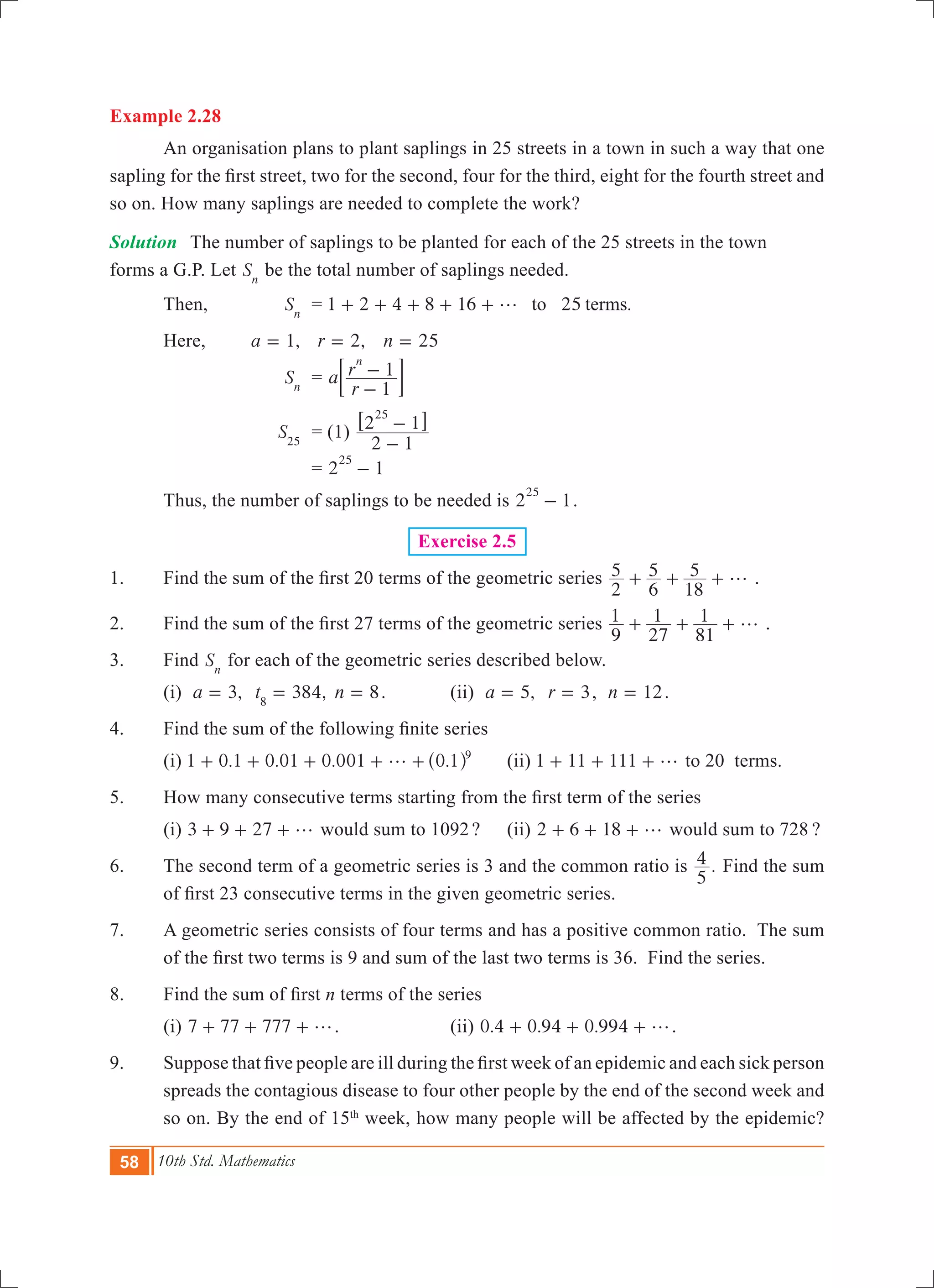 58 10th Std. Mathematics
Example 2.28
	 An organisation plans to plant saplings in 25 streets in a town in such a way that one
sapling for the first street, two for the second, four for the third, eight for the fourth street and
so on. How many saplings are needed to complete the work?
Solution	 The number of saplings to be planted for each of the 25 streets in the town		
forms a G.P. Let Sn
be the total number of saplings needed.
	 Then,	 Sn
	 = 1 2 4 8 16 .25to termsg+ + + + +
	 Here, 	 ,a 1= 	 ,r 2= n 25=
			 Sn
	 = a
r
r
1
1
n
-
-; E
		 	 S25
	 = (1)
2 1
2 1
25
-
-6 @
				 = 2 1
25
-
	 Thus, the number of saplings to be needed is 2 1
25
- .
Exercise 2.5
1.	 Find the sum of the first 20 terms of the geometric series
2
5
6
5
18
5 g+ + + .
2.	 Find the sum of the first 27 terms of the geometric series
9
1
27
1
81
1 g+ + + .
3.	 Find Sn
for each of the geometric series described below.
	 (i) ,a 3= 384,t8
= n 8= .		 (ii) ,a 5= r 3= , n 12= .
4.	 Find the sum of the following finite series
	 (i) 1 0.1 0.01 0.001 .0 1 9
g+ + + + +^ h 	 (ii) 1 11 111 g+ + + to 20 terms.
5. 	 How many consecutive terms starting from the first term of the series
	 (i) 3 9 27 g+ + + would sum to 1092?	 (ii) 2 6 18 g+ + + would sum to 728 ?
6.	 The second term of a geometric series is 3 and the common ratio is .
5
4 Find the sum
of first 23 consecutive terms in the given geometric series.
7.	 A geometric series consists of four terms and has a positive common ratio. The sum
of the first two terms is 9 and sum of the last two terms is 36.  Find the series.
8.	 Find the sum of first n terms of the series 	
	 (i) 7 77 777 g+ + + .		 (ii) 0.4 0.94 0.994 g+ + + .
9.	 Suppose that five people are ill during the first week of an epidemic and each sick person
spreads the contagious disease to four other people by the end of the second week and
so on. By the end of 15th
week, how many people will be affected by the epidemic?
 