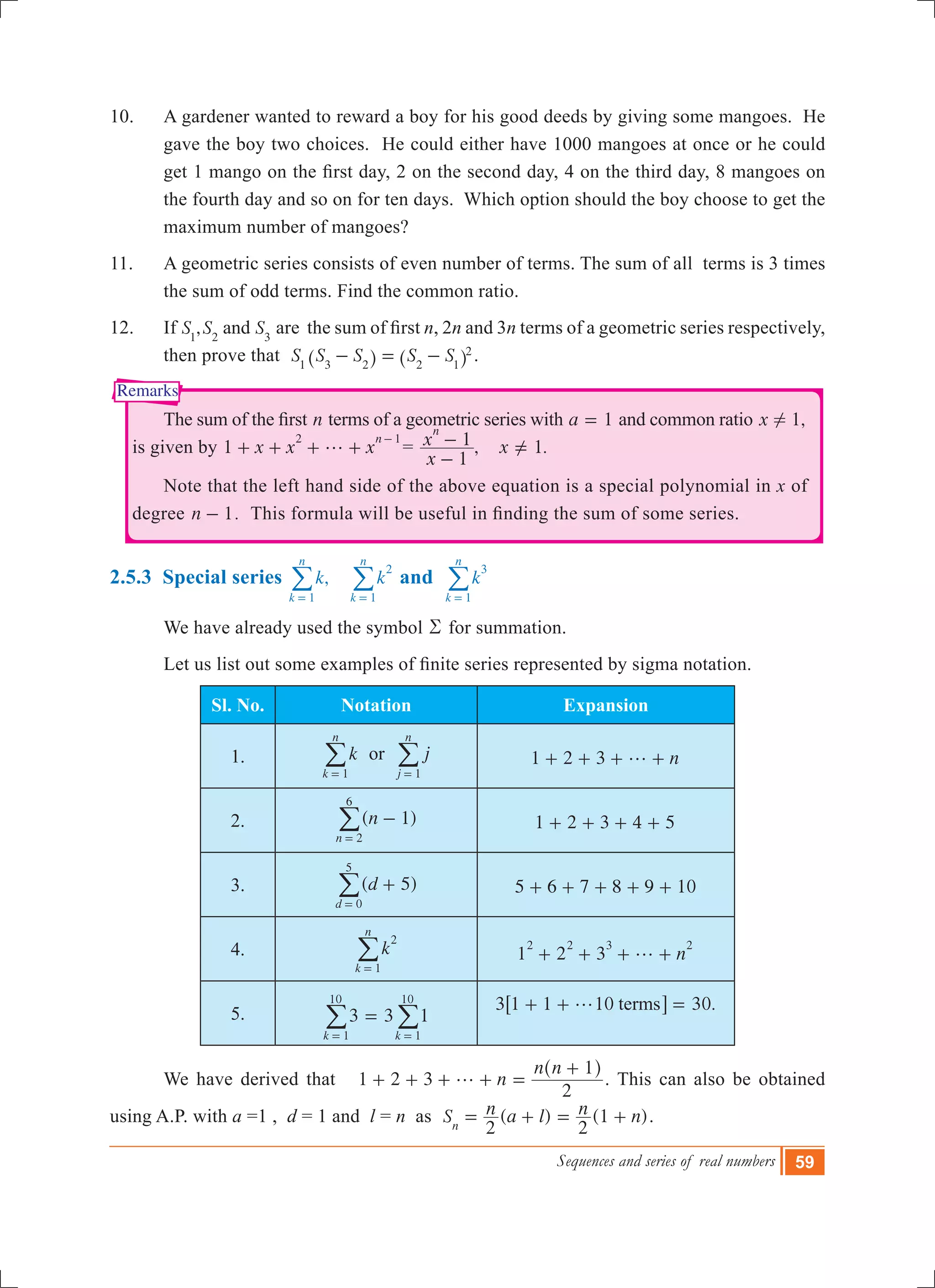 Sequences and series of real numbers 59
Remarks
10.	 A gardener wanted to reward a boy for his good deeds by giving some mangoes. He
gave the boy two choices. He could either have 1000 mangoes at once or he could
get 1 mango on the first day, 2 on the second day, 4 on the third day, 8 mangoes on
the fourth day and so on for ten days. Which option should the boy choose to get the
maximum number of mangoes?
11.	 A geometric series consists of even number of terms. The sum of all terms is 3 times
the sum of odd terms. Find the common ratio.
12.	 If ,S S Sand1 2 3
are  the sum of first n, 2n and 3n terms of a geometric series respectively,
then prove that S S S S S1 3 2 2 1
2
- = -^ ^h h .
	 The sum of the first n terms of a geometric series with a 1= and common ratio 1,x !
is given by	1 x x x
n2 1
g+ + + +
-
= , 1.
x
x x
1
1
n
-
- =Y
	 Note that the left hand side of the above equation is a special polynomial in x of
degree n 1- . This formula will be useful in finding the sum of some series.
2.5.3 Special series ,k k
k
n
k
n
1
2
1= =
/ / and k
k
n
3
1=
/
	 We have already used the symbol R for summation.
	 Let us list out some examples of finite series represented by sigma notation.
Sl. No. Notation Expansion
1. k
k
n
1=
/ or j
j
n
1=
/ 1 2 3 ng+ + + +
2. ( )n 1
n 2
6
-
=
/ 1 2 3 4 5+ + + +
3. ( )d 5
d 0
5
+
=
/ 5 6 7 8 9 10+ + + + +
4. k
k
n
2
1=
/ 1 2 3 n
2 2 3 2
g+ + + +
5. 33 1
k k1
10
1
10
=
= =
/ / 3 1 1 10 30.termsg+ + =6 @
	 We have derived that n
n n
1 2 3
2
1
g+ + + + =
+^ h
. This can also be obtained
using A.P. with a =1 , d = 1 and l = n as ( ) (1 )S n a l n n
2 2n
= + = + .
 