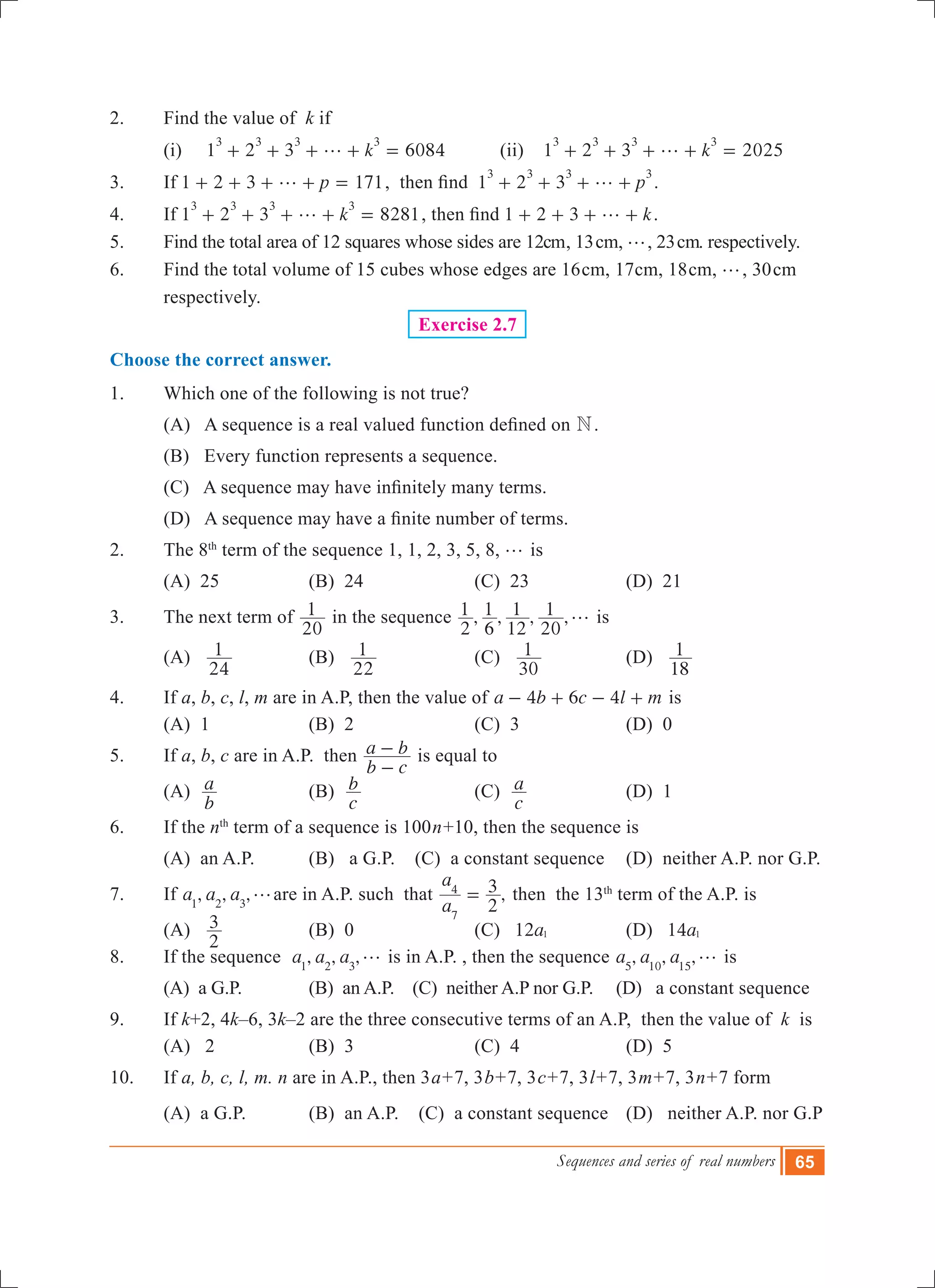 Sequences and series of real numbers 65
2.	 Find the value of k if
	 (i) 1 2 3 6084k
3 3 3 3
g+ + + + = 	 (ii) 1 2 3 2025k
3 3 3 3
g+ + + + =
3. 	 If 1 2 3 171pg+ + + + = ,  then find  1 2 3 p
3 3 3 3
g+ + + + .
4. 	 If 1 2 3 8281k
3 3 3 3
g+ + + + = , then find 1 2 3 kg+ + + + .
5.	 Find the total area of 12 squares whose sides are 12cm, 13cm, g, 23cm. respectively.
6.	 Find the total volume of 15 cubes whose edges are 16cm, 17cm, 18cm, g, 30cm
respectively.
Exercise 2.7
Choose the correct answer.
1.	 Which one of the following is not true?
	 (A)   A sequence is a real valued function defined on N.
	 (B) Every function represents a sequence.
	 (C)   A sequence may have infinitely many terms.
	 (D)   A sequence may have a finite number of terms.
2.	 The 8th
term of the sequence 1, 1, 2, 3, 5, 8, g is
	 (A) 25	 (B) 24	 (C) 23	 (D) 21
3.	 The next term of
20
1 in the sequence , , , ,
2
1
6
1
12
1
20
1 g is
	 (A)
24
1 	 (B)
22
1 	 (C)
30
1 	 (D)
18
1
4.	 If a, b, c, l, m are in A.P, then the value of 4 6 4a b c l m- + - + is
	 (A) 1	 (B) 2	 (C) 3	 (D) 0
5.	 If a, b, c are in A.P. then
b c
a b
-
- is equal to
	 (A)
b
a 	 (B)
c
b 	 (C)
c
a 	 (D) 1
6.	 If the nth
term of a sequence is 100n+10, then the sequence is
	 (A) an A.P.	 (B) a G.P. (C) a constant sequence	 (D) neither A.P. nor G.P.
7.	 If , , ,a a a1 2 3
gare in A.P. such that ,
a
a
2
3
7
4
= then the 13th
term of the A.P. is
	 (A)
2
3 	 (B) 0	 (C) a12 1 	 (D) a14 1
8.	 If the sequence , , ,a a a1 2 3
g is in A.P. , then the sequence , , ,a a a5 10 15
g is
	 (A) a G.P.	 (B) an A.P. (C) neither A.P nor G.P. (D) a constant sequence
9.	 If k+2, 4k–6, 3k–2 are the three consecutive terms of an A.P, then the value of k is
	 (A) 2	 (B) 3	 (C) 4 	 (D) 5
10.	 If a, b, c, l, m. n are in A.P., then 3a+7, 3b+7, 3c+7, 3l+7, 3m+7, 3n+7 form
	 (A) a G.P.	 (B) an A.P. (C) a constant sequence	 (D) neither A.P. nor G.P
 