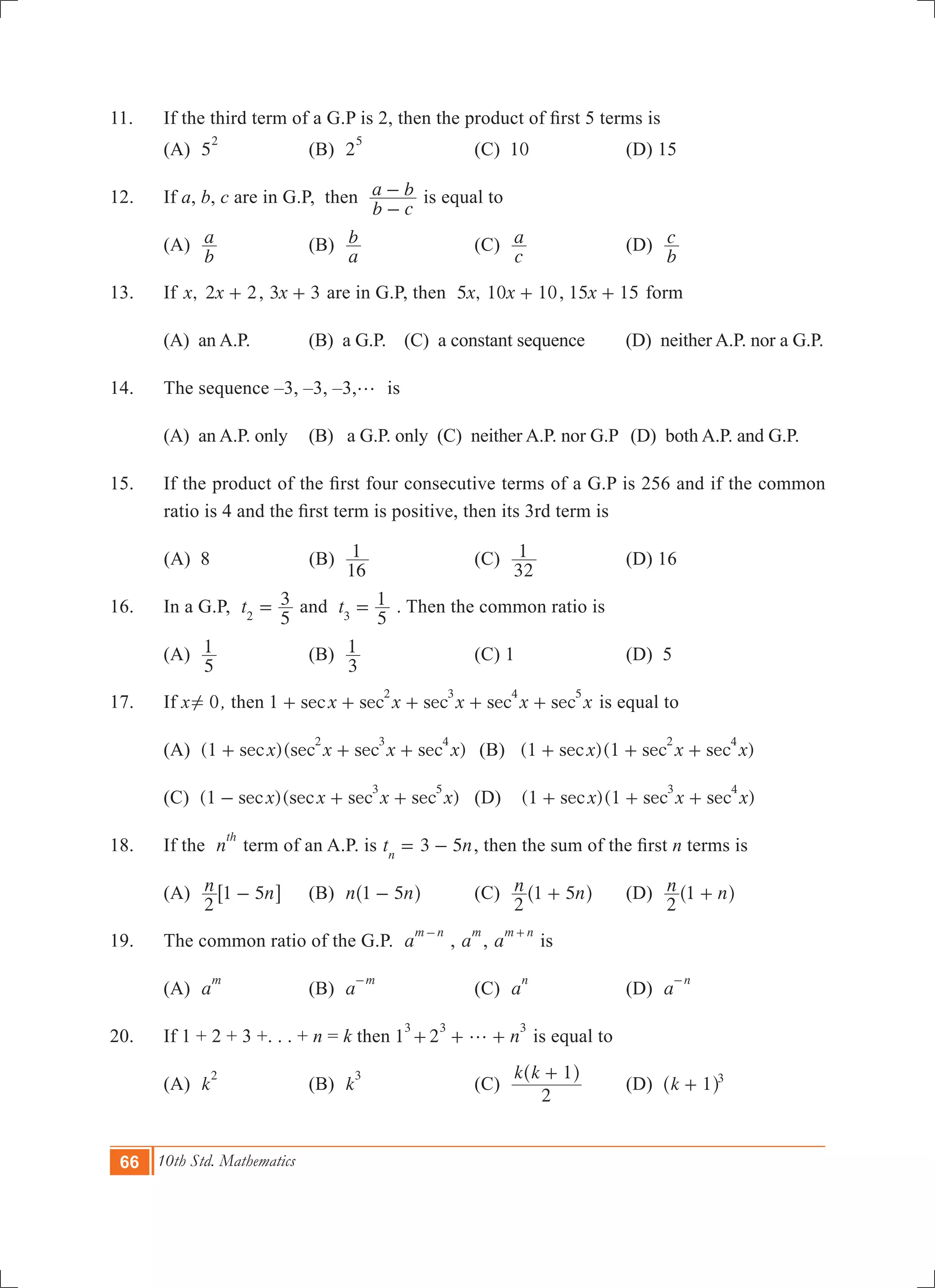 66 10th Std. Mathematics
11.	 If the third term of a G.P is 2, then the product of first 5 terms is
	 (A) 5
2
	 (B) 2
5
	 (C) 10	 (D) 15
12.	 If a, b, c are in G.P, then
b c
a b
-
- is equal to
	 (A)
b
a 	 (B)
a
b 	 (C)
c
a 	 (D)
b
c
13.	 If ,x x2 2+ , 3 3x + are in G.P, then ,x5 x10 10+ , 15 15x + form
	 (A) an A.P.	 (B) a G.P. (C) a constant sequence (D) neither A.P. nor a G.P.
14.	 The sequence –3, –3, –3,g is	
	 (A) an A.P. only	 (B) a G.P. only (C) neither A.P. nor G.P	 (D) both A.P. and G.P.
15.	 If the product of the first four consecutive terms of a G.P is 256 and if the common
ratio is 4 and the first term is positive, then its 3rd term is
	 (A) 8	 (B)
16
1 	 (C)
32
1 	 (D) 16
16.	 In a G.P, t
5
3
2
= and t
5
1
3
= . Then the common ratio is
	 (A)
5
1 	 (B)
3
1 	 (C) 1	 (D) 5
17.	 If x 0! , then 1 sec sec sec sec secx x x x x
2 3 4 5
+ + + + + is equal to
	 (A) (1 )( )sec sec sec secx x x x
2 3 4
+ + + 	 (B) (1 )( )sec sec secx x x1
2 4
+ + + 	
	 (C) (1 )( )sec sec sec secx x x x
3 5
- + + 	 (D) (1 )( )sec sec secx x x1
3 4
+ + +
18.	 If the n
th
term of an A.P. is 3 5t nn
= - , then the sum of the first n terms is
	 (A) n n
2
1 5-6 @	 (B) n n1 5-^ h	 (C) n n
2
1 5+^ h	 (D) n n
2
1 +^ h
19.	 The common ratio of the G.P. a
m n-
, a
m
, a
m n+
is
	 (A) a
m
	 (B) a
m-
	 (C) a
n
	 (D) a
n-
20.	 If 1 + 2 + 3 +. . . + n = k then 1
3
n2
3 3
g+ + + is equal to
	 (A) k
2
	 (B) k
3
	 (C)
k k
2
1+^ h
	 (D) k 1 3
+^ h
 