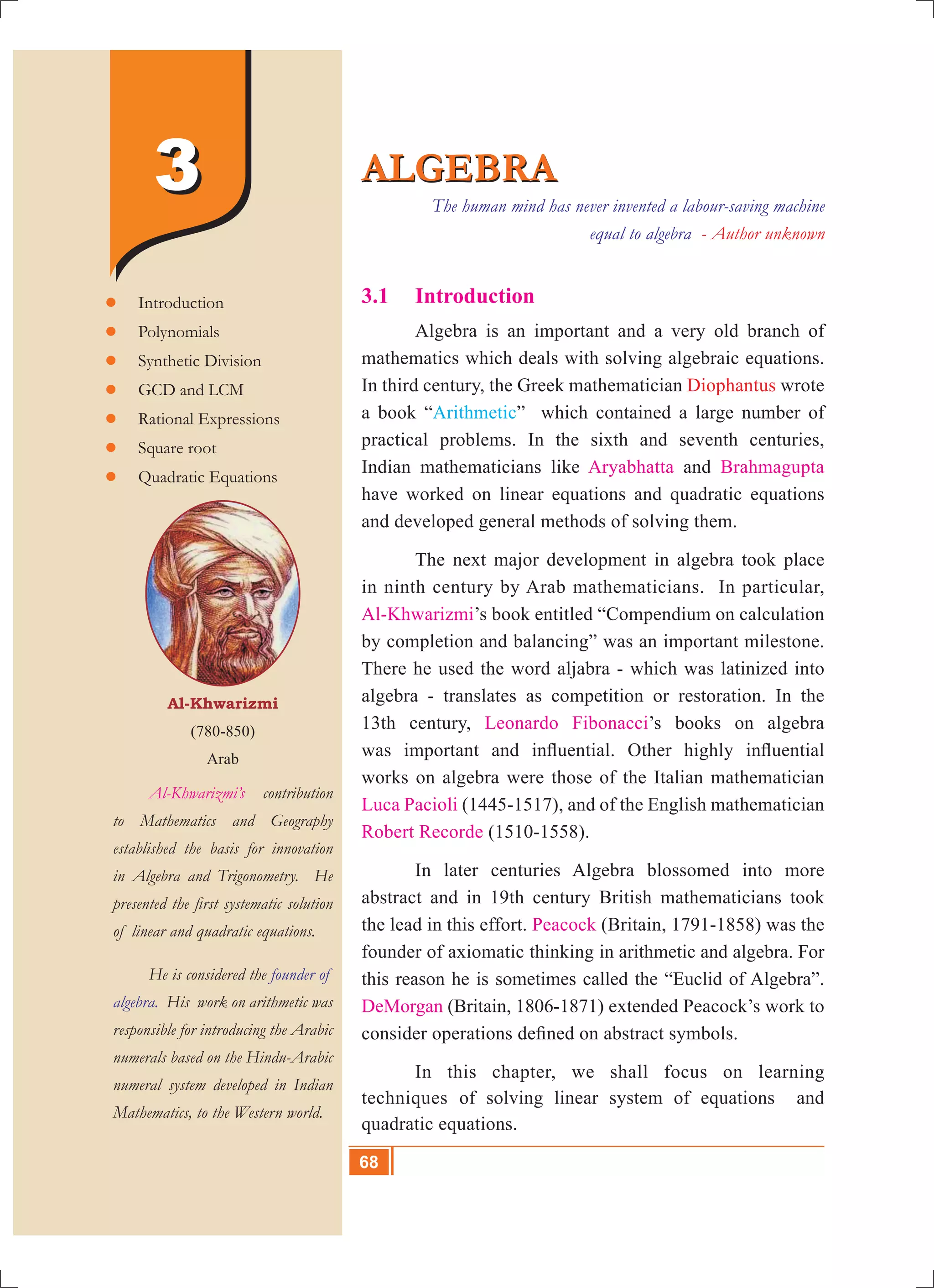 68 10th Std. Mathematics
3.1	 Introduction
	 Algebra is an important and a very old branch of
mathematics which deals with solving algebraic equations.
In third century, the Greek mathematician Diophantus wrote
a book “Arithmetic” which contained a large number of
practical problems. In the sixth and seventh centuries,
Indian mathematicians like Aryabhatta and Brahmagupta
have worked on linear equations and quadratic equations
and developed general methods of solving them.
	 The next major development in algebra took place
in ninth century by Arab mathematicians. In particular,
Al-Khwarizmi’s book entitled “Compendium on calculation
by completion and balancing” was an important milestone.
There he used the word aljabra - which was latinized into
algebra - translates as competition or restoration. In the
13th century, Leonardo Fibonacci’s books on algebra
was important and influential. Other highly influential
works on algebra were those of the Italian mathematician
Luca Pacioli (1445-1517), and of the English mathematician
Robert Recorde (1510-1558).
	 In later centuries Algebra blossomed into more
abstract and in 19th century British mathematicians took
the lead in this effort. Peacock (Britain, 1791-1858) was the
founder of axiomatic thinking in arithmetic and algebra. For
this reason he is sometimes called the “Euclid of Algebra”.
DeMorgan (Britain, 1806-1871) extended Peacock’s work to
consider operations defined on abstract symbols.
	 In this chapter, we shall focus on learning
techniques of solving linear system of equations and
quadratic equations.
ALGEBRAALGEBRA
Al-Khwarizmi
(780-850)
Arab
	 Al-Khwarizmi’s contribution
to Mathematics and Geography
established the basis for innovation
in Algebra and Trigonometry. He
presented the first systematic solution
of linear and quadratic equations.
	 He is considered the founder of
algebra. His work on arithmetic was
responsible for introducing the Arabic
numerals based on the Hindu-Arabic
numeral system developed in Indian
Mathematics, to the Western world.
	Introduction
	Polynomials
	Synthetic Division
	GCD and LCM
	Rational Expressions
	Square root
	Quadratic Equations
33 The human mind has never invented a labour-saving machine
equal to algebra - Author unknown
68
 