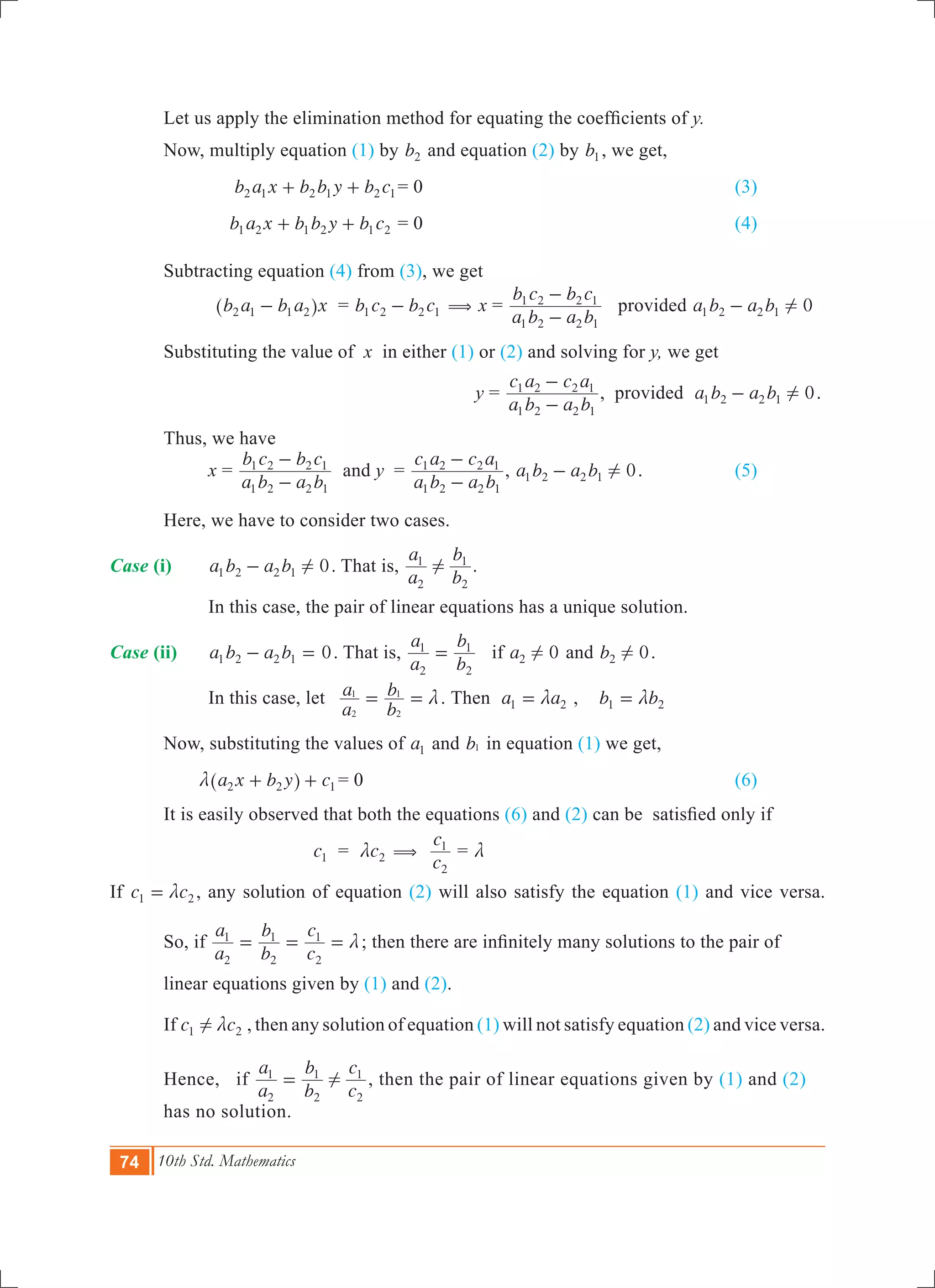 74 10th Std. Mathematics
	 Let us apply the elimination method for equating the coefficients of y.
	 Now, multiply equation (1) by b2 and equation (2) by b1 , we get,
			 b a x b b y b c2 1 2 1 2 1+ + = 0						 (3)
	 		 b a x b b y b c1 2 1 2 1 2+ + = 0						 (4)
	 Subtracting equation (4) from (3), we get
			 b a b a x2 1 1 2-^ h 	 = b c b c1 2 2 1- ( x =
a b a b
b c b c
1 2 2 1
1 2 2 1
-
-
provided 0a b a b1 2 2 1 !-
	 Substituting the value of x in either (1) or (2) and solving for y, we get
						 y =
a b a b
c a c a
1 2 2 1
1 2 2 1
-
-
, provided 0a b a b1 2 2 1 !- .
	 Thus, we have
		 x =
a b a b
b c b c
1 2 2 1
1 2 2 1
-
-
and y	 =
a b a b
c a c a
1 2 2 1
1 2 2 1
-
-
, 0a b a b1 2 2 1 !- .		 (5)
	 Here, we have to consider two cases.
Case (i)	 0a b a b1 2 2 1 !- . That is,
a
a
b
b
2
1
2
1
! .
		 In this case, the pair of linear equations has a unique solution.
Case (ii)	 0a b a b1 2 2 1- = . That is,
a
a
b
b
2
1
2
1
= if 0a2 ! and 0b2 ! .
		 In this case, let 	
a
a
b
b
2
1
2
1
m= = .	Then a a1 2m= , b b1 2m=
	 Now, substituting the values of a1 and b1 in equation (1) we get,
	 a x b y c2 2 1m + +^ h 	= 0							 (6)
	 It is easily observed that both the equations (6) and (2) can be satisfied only if
		 	 c1 	 = c2m (
c
c
2
1
= m
If c c1 2m= , any solution of equation (2) will also satisfy the equation (1) and vice versa.
	 So, if
a
a
b
b
c
c
2
1
2
1
2
1
m= = = ; then there are infinitely many solutions to the pair of 		
	 linear equations given by (1) and (2).
	 If c c1 2! m , then any solution of equation (1) will not satisfy equation (2) and vice versa.
	 Hence, if
a
a
b
b
c
c
2
1
2
1
2
1
!= , then the pair of linear equations given by (1) and (2) 	
	 has no solution.
 