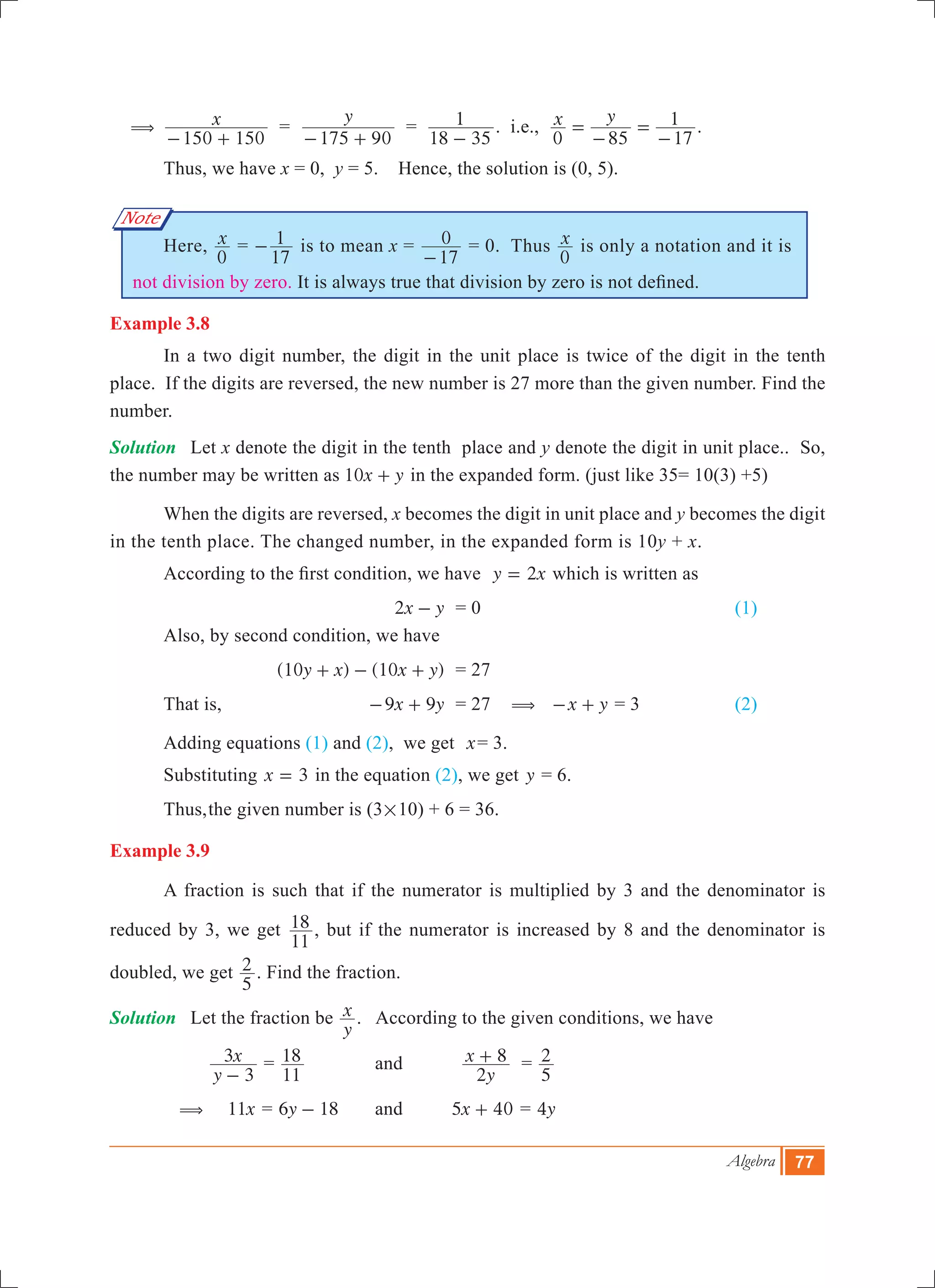 Algebra 77
Note
(	 x
150 150- +
=
y
175 90- +
=
18 35
1
-
. i.e., x y
0 85 17
1=
-
=
-
.	
	 Thus, we have x = 0, y = 5. Hence, the solution is (0, 5).
	 Here, x
0
=
17
1- is to mean x =
17
0
-
= 0. Thus x
0
is only a notation and it is
not division by zero. It is always true that division by zero is not defined.
Example 3.8
	 In a two digit number, the digit in the unit place is twice of the digit in the tenth
place. If the digits are reversed, the new number is 27 more than the given number. Find the
number.
Solution	 Let x denote the digit in the tenth place and y denote the digit in unit place.. So,
the number may be written as x y10 + in the expanded form. (just like 35= 10(3) +5)
	 When the digits are reversed, x becomes the digit in unit place and y becomes the digit
in the tenth place. The changed number, in the expanded form is 10y + x.
	 According to the first condition, we have y x2= which is written as
	 		 x y2 - 	 = 0					 (1)
	 Also, by second condition, we have
		 	 ( ) ( )y x x y10 10+ - + 	 = 27
	 That is,	 x y9 9- + 	 = 27 ( x y- + = 3		 (2)
	 Adding equations (1) and (2), we get x= 3.
	 Substituting x 3= in the equation (2), we get y = 6.
	 Thus,	the given number is 	(3#10) + 6 = 36.
Example 3.9
	 A fraction is such that if the numerator is multiplied by 3 and the denominator is
reduced by 3, we get
11
18 , but if the numerator is increased by 8 and the denominator is
doubled, we get
5
2 . Find the fraction.
Solution	 Let the fraction be
y
x . According to the given conditions, we have
		
y
x
3
3
-
=
11
18 	 	and	
y
x
2
8+ =
5
2
	 (	 x11 = y6 18- 		and 	 x5 40+ = y4
 