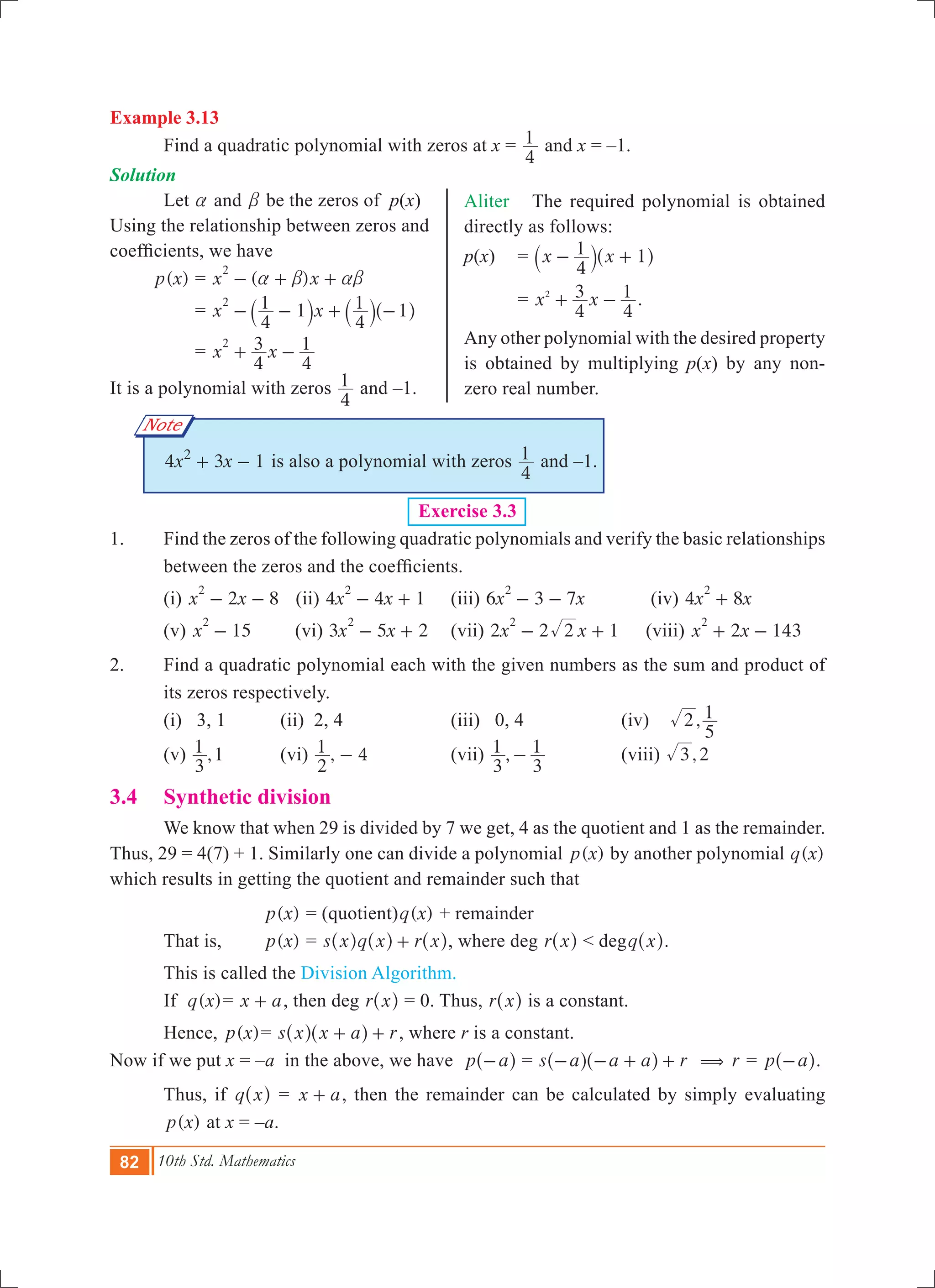 82 10th Std. Mathematics
Aliter The required polynomial is obtained
directly as follows:
p(x) 	 = x x
4
1 1- +` ^j h
	 = x x
4
3
4
12
+ - .
Any other polynomial with the desired property
is obtained by multiplying p(x) by any non-
zero real number.
Note
Example 3.13
	 Find a quadratic polynomial with zeros at x =
4
1 and x = –1.
Solution	
Let a and b be the zeros of p(x)
Using the relationship between zeros and
coefficients, we have
	 ( )p x 	= ( )x x
2
a b ab- + +
		= x x
4
1 1
4
1 1
2
- - + -` ` ^j j h	
		= x x
4
3
4
12
+ -
It is a polynomial with zeros
4
1 and –1.
	 x x4 3 12
+ - is also a polynomial with zeros
4
1 and –1.
Exercise 3.3
1.	 Find the zeros of the following quadratic polynomials and verify the basic relationships
between the zeros and the coefficients.
	 (i) 2 8x x
2
- - (ii) 4 4 1x x
2
- + 	 (iii) 6 3 7x x
2
- - 	 (iv) 4 8x x
2
+
	 (v) 15x
2
- 	 (vi) 3 5 2x x
2
- + 	 (vii) 2 2 1x x2
2
- + 	 (viii) 2 143x x
2
+ -
2.	 Find a quadratic polynomial each with the given numbers as the sum and product of
its zeros respectively.
	 (i) 3, 1	 (ii) 2, 4		 (iii) 0, 4		 (iv) ,2
5
1
	 (v) ,
3
1 1	 (vi) ,
2
1 4- 		 (vii) ,
3
1
3
1- 		 (viii) ,3 2
3.4 	 Synthetic division
	 We know that when 29 is divided by 7 we get, 4 as the quotient and 1 as the remainder.
Thus, 29 = 4(7) + 1. Similarly one can divide a polynomial ( )p x by another polynomial ( )q x
which results in getting the quotient and remainder such that
	 		 ( )p x = (quotient) ( )q x + remainder
	 That is, 		 ( )p x = s x q x r x+^ ^ ^h h h, where deg r x^ h < degq x^ h.
	 This is called the Division Algorithm.
	 If ( )q x 	= x a+ , then deg r x^ h = 0. Thus, r x^ h is a constant.
	 Hence, ( )p x 	= s x x a r+ +^ ^h h , where r is a constant.
Now if we put x 	= –a in the above, we have p a-^ h = s a a a r- - + +^ ^h h ( r = p a-^ h.
	 Thus, if q x^ h = x a+ , then the remainder can be calculated by simply evaluating
	 ( )p x at x = –a.
 