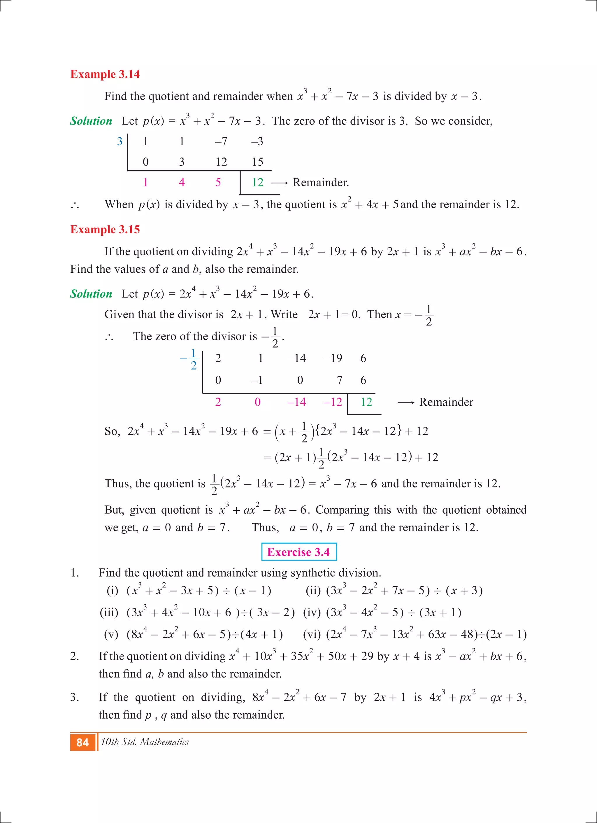 84 10th Std. Mathematics
Example 3.14
	 Find the quotient and remainder when 7 3x x x
3 2
+ - - is divided by x 3- .
Solution	 Let ( )p x = 7 3x x x
3 2
+ - - . The zero of the divisor is 3. So we consider,
	 3		 1	 1	 –7	 –3
			 0	 3	 12	 15
			 1	 4	 5	 12 $ Remainder.
`	 When ( )p x is divided by x 3- , the quotient is 4 5x x
2
+ + and the remainder is 12.
Example 3.15
	 If the quotient on dividing 2 14 19 6x x x x
4 3 2
+ - - + by x2 1+ is 6x ax bx
3 2
+ - - .
Find the values of a and b, also the remainder.
Solution	 Let ( )p x = 2 14 19 6x x x x
4 3 2
+ - - + .
	 Given that the divisor is x2 1+ . Write x2 1+ = 0. Then x =
2
1-
	 `	 The zero of the divisor is
2
1- .
				
2
1- 	 2	 1	 –14	 –19	 6
					 0	 –1	 0	 7	 6
					 2	 0	 –14	 –12	 12	 $ Remainder
	 So, 2 14 19 6x x x x
4 3 2
+ - - +
2
1 12x x x2 14 12
3
= + - - +` j" ,
			 			 = 12x x x2 1
2
1 2 14 12
3
+ - - +^ ^h h
	 Thus, the quotient is x x
2
1 2 14 12
3
- -^ h = 7 6x x
3
- - and the remainder is 12.
	 But, given quotient is 6x ax bx
3 2
+ - - . Comparing this with the quotient obtained
	 we get, a 0= and b 7= . 	 Thus, a 0= , b 7= and the remainder is 12.
Exercise 3.4
1.	 Find the quotient and remainder using synthetic division.
	 (i)	 ( 3 5x x x
3 2
+ - + ) ' (x 1- ) 	 (ii)	 (3 2 7 5x x x
3 2
- + - ) ' (x 3+ )	
	(iii)	 (3 4 10 6x x x
3 2
+ - + )'( x3 2- )	 (iv)	 (3 4 5x x
3 2
- - ) ' ( 1x3 + )
	 (v)	 (8 2 6 5x x x
4 2
- + - )'( 1x4 + ) 	 (vi)	 (2 7 13 63 48x x x x
4 3 2
- - + - )'( 1x2 - )
2.	 If the quotient on dividing 10 35 50 29x x x x
4 3 2
+ + + + by x 4+ is 6x ax bx
3 2
- + + ,
then find a, b and also the remainder.
3.	 If the quotient on dividing, 8 2 6 7x x x
4 2
- + - by x2 1+ is 4 3x px qx
3 2
+ - + ,
then find p , q and also the remainder.
 