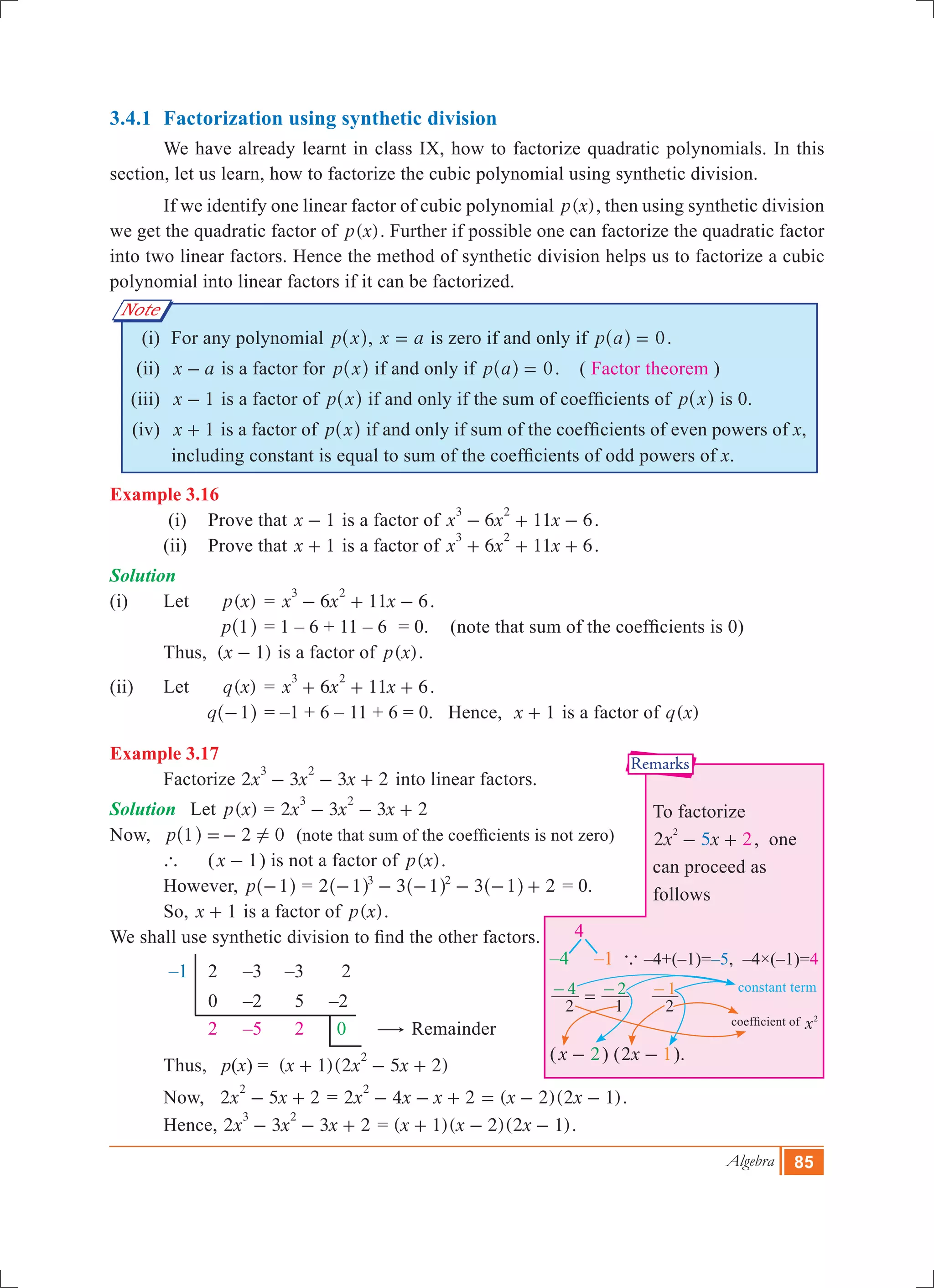 Algebra 85
Note
3.4.1 	Factorization using synthetic division
	 We have already learnt in class IX, how to factorize quadratic polynomials. In this
section, let us learn, how to factorize the cubic polynomial using synthetic division.
	 If we identify one linear factor of cubic polynomial ( )p x , then using synthetic division
we get the quadratic factor of ( )p x . Further if possible one can factorize the quadratic factor
into two linear factors. Hence the method of synthetic division helps us to factorize a cubic
polynomial into linear factors if it can be factorized.
	 (i)	 For any polynomial p x^ h, x a= is zero if and only if p a 0=^ h .
	 (ii)	 x a- is a factor for p x^ h if and only if p a 0=^ h . ( Factor theorem )
	(iii)	 x 1- is a factor of p x^ h if and only if the sum of coefficients of p x^ h is 0.
	(iv)	 x 1+ is a factor of p x^ h if and only if sum of the coefficients of even powers of x,
including constant is equal to sum of the coefficients of odd powers of x.
Example 3.16
	 (i)	 Prove that x 1- is a factor of 6 11 6x x x
3 2
- + - .
	 (ii)	 Prove that x 1+ is a factor of 6 11 6x x x
3 2
+ + + .
Solution
(i)	 Let	 ( )p x 	= 6 11 6x x x
3 2
- + - .
		 p 1^ h	= 1 – 6 + 11 – 6	 = 0.	 (note that sum of the coefficients is 0)
		Thus, ( )x 1- is a factor of ( )p x .
(ii)	 Let 	 ( )q x 	= 6 11 6x x x
3 2
+ + + .
		 q 1-^ h	= –1 + 6 – 11 + 6 = 0. Hence, x 1+ is a factor of ( )q x
Example 3.17
	 Factorize 2 3 3 2x x x
3 2
- - + into linear factors.
Solution	 Let ( )p x = 2 3 3 2x x x
3 2
- - +
Now, 	 p 1 2 0!=-^ h (note that sum of the coefficients is not zero)
	 `	 (x 1- ) is not a factor of ( )p x .
	 However, p 1-^ h = 2 3 3 21 1 13 2
- - - - - +^ ^ ^h h h = 0.
	 So, x 1+ is a factor of ( )p x .
We shall use synthetic division to find the other factors.
–1	 2	 –3	 –3	 2
		 0	 –2	 5 –2
	 	2	 –5	 2	 0 $ Remainder
	 Thus, p(x) 	= ( 1)(2 5 2)x x x
2
+ - +
	 Now, 2 5 2x x
2
- + = 2 4 2 ( 2)(2 1)x x x x x
2
- - + = - - .
	 Hence, 	2 3 3 2x x x
3 2
- - + = ( )( )( )x x x1 2 2 1+ - - .
coefficient of x2
constant term
To factorize
2x x2 5
2
- + , one
can proceed as
follows
4
–4 –1 a –4+(–1)=–5, –4×(–1)=4
2 1
4 2=- -
2
1-
(x 2- ) ( x2 1- ).
Remarks
 