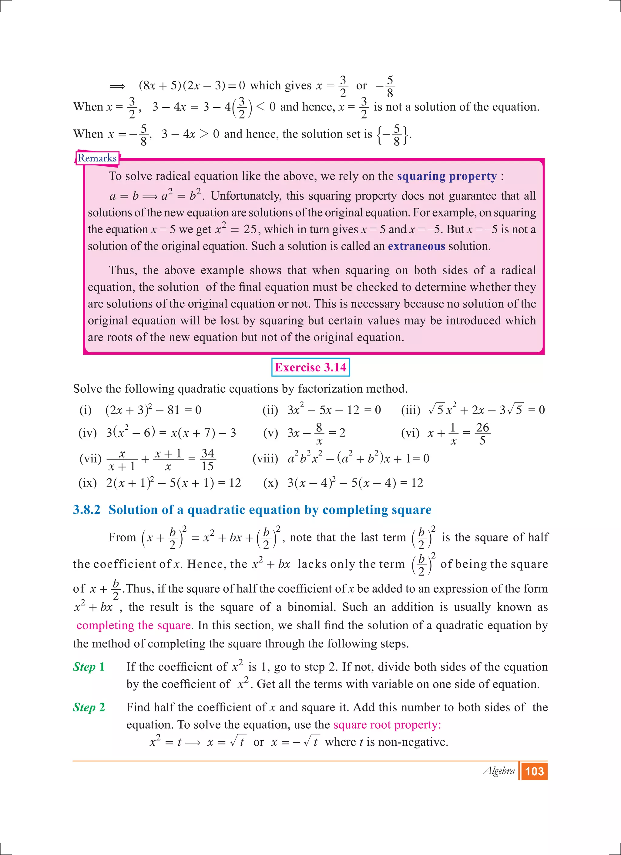 Algebra 103
Remarks
	 ( 	 ( )( )x x8 5 2 3 0+ - = which gives x =
2
3 or	
8
5-
When x =
2
3 , x3 4 3 4
2
3 01- = - ` j and hence, x =
2
3 is not a solution of the equation.
When ,x x
8
5 3 4 02=- - and hence, the solution set is
8
5-$ ..
	 To solve radical equation like the above, we rely on the squaring property :
	 .a b a b2 2
(= = Unfortunately, this squaring property does not guarantee that all
solutions of the new equation are solutions of the original equation. For example, on squaring
the equation x = 5 we get x 252
= , which in turn gives x = 5 and x = –5. But x = –5 is not a
solution of the original equation. Such a solution is called an extraneous solution.
	 Thus, the above example shows that when squaring on both sides of a radical
equation, the solution of the final equation must be checked to determine whether they
are solutions of the original equation or not. This is necessary because no solution of the
original equation will be lost by squaring but certain values may be introduced which
are roots of the new equation but not of the original equation.
Exercise 3.14
Solve the following quadratic equations by factorization method.
(i)	 81x2 3 2
+ -^ h = 0 	 (ii)	 3 5 12x x
2
- - = 0	 (iii) 3x x5 2 5
2
+ - = 0
	 (iv)	 3 x 6
2
-^ h = x x 7 3+ -^ h 	 (v)	 x
x
3 8- = 2	 (vi) x
x
1+ =
5
26
	 (vii)	
x
x
x
x
1
1
+
+ + =
15
34 	 (viii)	 1a b x a b x
2 2 2 2 2
- + +^ h = 0
	 (ix)	 2 5x x1 12
+ - +^ ^h h = 12 	 (x)	 3 5x x4 42
- - -^ ^h h = 12
3.8.2	 Solution of a quadratic equation by completing square
	 From
2
x b x bx b
2
2 2 2
+ = + +` `j j , note that the last term b
2
2
` j is the square of half
the coefficient of x. Hence, the x bx2
+ lacks only the term b
2
2
` j of being the square
of x b
2
+ .Thus, if the square of half the coefficient of x be added to an expression of the form
x bx2
+ , the result is the square of a binomial. Such an addition is usually known as
completing the square. In this section, we shall find the solution of a quadratic equation by
the method of completing the square through the following steps.
Step 1		 If the coefficient of x2
is 1, go to step 2. If not, divide both sides of the equation
by the coefficient of x2
. Get all the terms with variable on one side of equation.
Step 2 	 Find half the coefficient of x and square it. Add this number to both sides of the
equation. To solve the equation, use the square root property: 				
	 x t x t x tor2
(= = =- where t is non-negative.
 