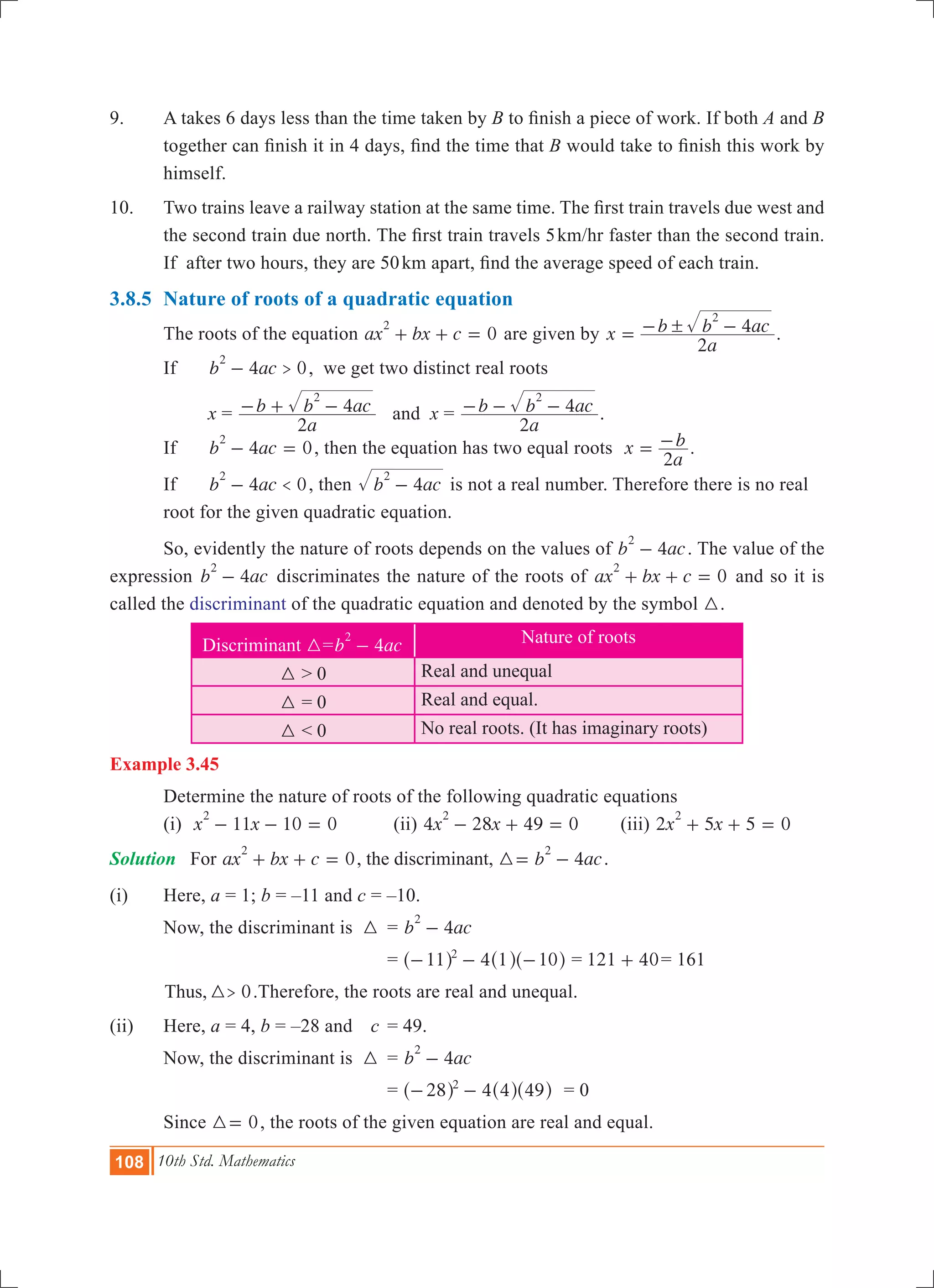 108 10th Std. Mathematics
9.	 A takes 6 days less than the time taken by B to finish a piece of work. If both A and B
together can finish it in 4 days, find the time that B would take to finish this work by
himself.
10.	 Two trains leave a railway station at the same time. The first train travels due west and
the second train due north. The first train travels 5km/hr faster than the second train.
If after two hours, they are 50km apart, find the average speed of each train.
3.8.5	 Nature of roots of a quadratic equation
	 The roots of the equation 0ax bx c
2
+ + = are given by x
a
b b ac
2
4
2
!= - - .
	 If 	 4 0b ac >
2
- , we get two distinct real roots
	 	 x =
a
b b ac
2
4
2
- + - and x =
a
b b ac
2
4
2
- - - .
	 If 	 4 0b ac
2
- = , then the equation has two equal roots x
a
b
2
= - .
	 If 	 4 0b ac <
2
- , then b ac4
2
- is not a real number. Therefore there is no real 	
	 root for the given quadratic equation.
	 So, evidently the nature of roots depends on the values of 4b ac
2
- . The value of the
expression 4b ac
2
- discriminates the nature of the roots of 0ax bx c
2
+ + = and so it is
called the discriminant of the quadratic equation and denoted by the symbol 3.
Discriminant 3= 4b ac
2
- Nature of roots
3 > 0 Real and unequal
3 = 0 Real and equal.
3 < 0 No real roots. (It has imaginary roots)
Example 3.45
	 Determine the nature of roots of the following quadratic equations
	 (i) 11 10 0x x
2
- - = 	 (ii) 4 28 49 0x x
2
- + = 	 (iii) 2 5 5 0x x
2
+ + =
Solution	 For 0ax bx c
2
+ + = , the discriminant, 4b ac
2
3= - .
(i)	 Here, a = 1; b = –11 and c = –10.
	 Now, the discriminant is	 3	 = 4b ac
2
-
				 = 411 1 102
- - -^ ^ ^h h h = 121 40+ = 161
	 0Thus, >3 .	Therefore, the roots are real and unequal.
(ii)	 Here, a = 4, b = –28 and 	 c	 = 49.
	 Now, the discriminant is	 3	 = 4b ac
2
-
				 = 428 4 492
- -^ ^ ^h h h	 = 0
	 Since 03= , the roots of the given equation are real and equal.
 