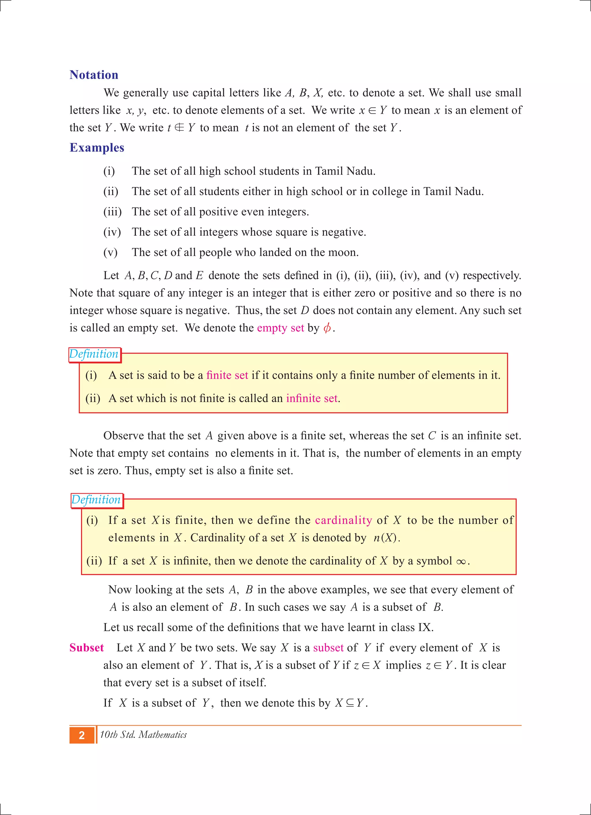 2 10th Std. Mathematics
Definition
Definition
Notation
	 We generally use capital letters like A, B, X, etc. to denote a set. We shall use small
letters like x, y, etc. to denote elements of a set. We write x Y! to mean x is an element of
the set Y . We write t Yb to mean t is not an element of the set Y .
Examples
	 (i) 	 The set of all high school students in Tamil Nadu.
	 (ii) 	 The set of all students either in high school or in college in Tamil Nadu.
	 (iii) 	 The set of all positive even integers.
	 (iv) 	The set of all integers whose square is negative.
	 (v) 	The set of all people who landed on the moon.
	 Let , , ,A B C D Eand denote the sets defined in (i), (ii), (iii), (iv), and (v) respectively.
Note that square of any integer is an integer that is either zero or positive and so there is no
integer whose square is negative. Thus, the set D does not contain any element. Any such set
is called an empty set. We denote the empty set by z.
(i)	 A set is said to be a finite set if it contains only a finite number of elements in it.
(ii)	 A set which is not finite is called an infinite set.
	 Observe that the set A given above is a finite set, whereas the set C is an infinite set.
Note that empty set contains no elements in it. That is, the number of elements in an empty
set is zero. Thus, empty set is also a finite set.
	 (i)	 If a set X is finite, then we define the cardinality of X to be the number of
elements in X . Cardinality of a set X is denoted by ( ).n X 	
	 (ii)	 If a set X is infinite, then we denote the cardinality of X by a symbol 3. 	
		 Now looking at the sets ,A B in the above examples, we see that every element of
A is also an element of B. In such cases we say A is a subset of .B
	 Let us recall some of the definitions that we have learnt in class IX.
Subset Let X Yand be two sets. We say X is a subset of Y if every element of X is 	
	 also an 	element of Y . That is, X is a subset of Y if z X! implies z Y! . It is clear 	
	 that every set is a subset of itself.
	 If X is a subset of Y , then we denote this by X Y3 .
 