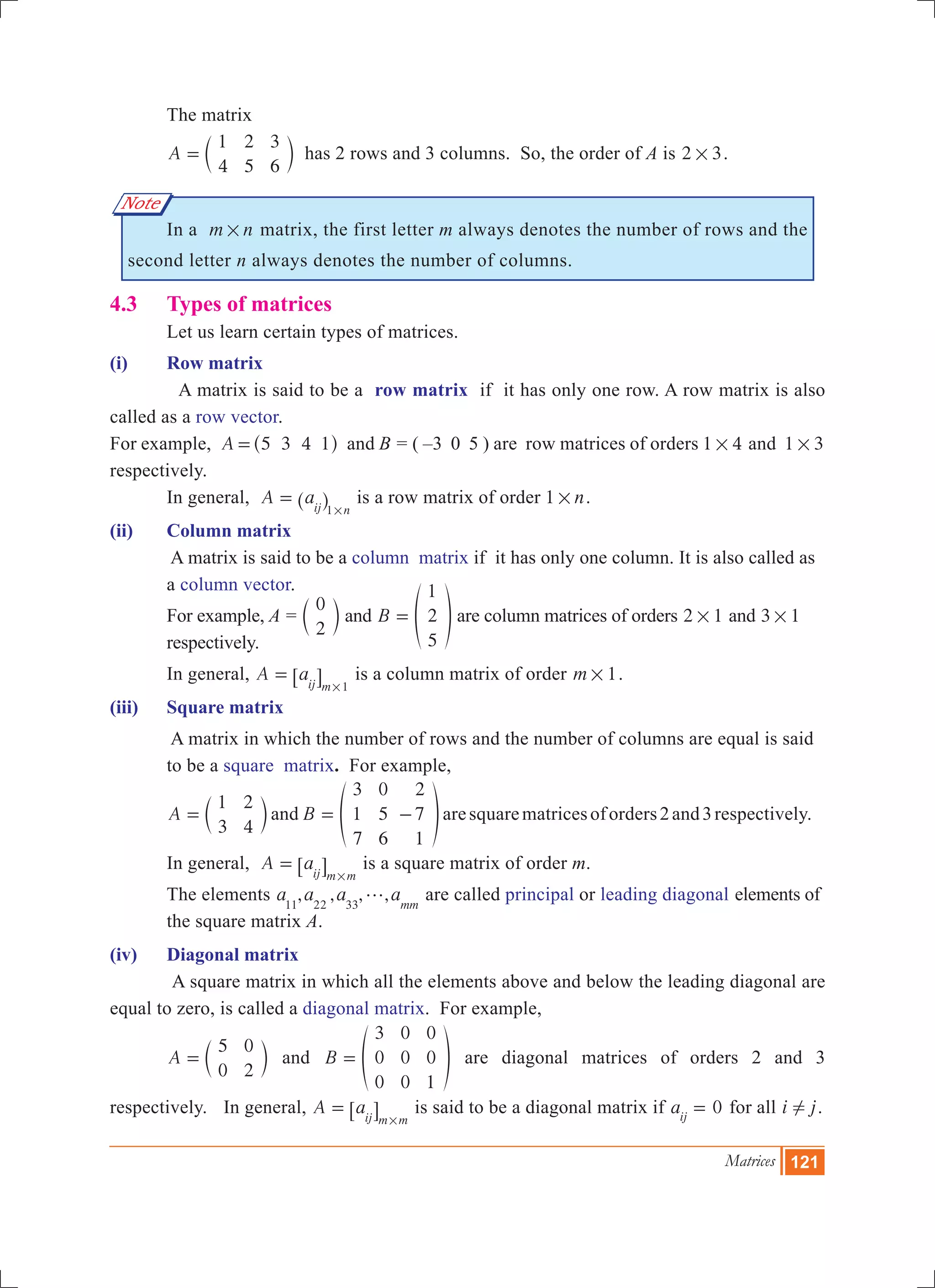 Matrices 121
Note
	 The matrix
	 A
1
4
2
5
3
6
= c m has 2 rows and 3 columns. So, the order of A is 2 3# .
	 In a m n# matrix, the first letter m always denotes the number of rows and the
second letter n always denotes the number of columns.
4.3	 Types of matrices
	 Let us learn certain types of matrices.
(i)	 Row matrix
	 A matrix is said to be a row matrix if it has only one row. A row matrix is also
called as a row vector.
For example, A 5 3 4 1=^ h and B = ( –3 0 5 ) are row matrices of orders 1 4# and 1 3#
respectively.
	 In general, A aij n1
=
#
^ h is a row matrix of order n1 # .
(ii)	 Column matrix
	 A matrix is said to be a column matrix if it has only one column. It is also called as 	
	 a column vector.
	 For example, A =
0
2
c m and B
1
2
5
= f p are column matrices of orders 12 # and 13 # 	
	 respectively.
	 In general, A aij m 1
=
#
6 @ is a column matrix of order m 1# .
(iii)	 Square matrix
	 A matrix in which the number of rows and the number of columns are equal is said 	
	 to be a square matrix. For example,
	 A
1
3
2
4
= c m and B
3
1
7
0
5
6
2
7
1
= -f paresquarematricesoforders2and3respectively.
	 In general, A aij m m
=
#
6 @ is a square matrix of order m.
	 The elements , , , ,a a a amm11 22 33
g are called principal or leading diagonal 	elements of 	
	 the square matrix A.
(iv)	 Diagonal matrix
	 A square matrix in which all the elements above and below the leading diagonal are
equal to zero, is called a diagonal matrix. For example,
	 A
5
0
0
2
= c m and B
3
0
0
0
0
0
0
0
1
= f p are diagonal matrices of orders 2 and 3
respectively.	 In general, A aij m m
=
#
6 @ is said to be a diagonal matrix if 0aij
= for all i j! .
 