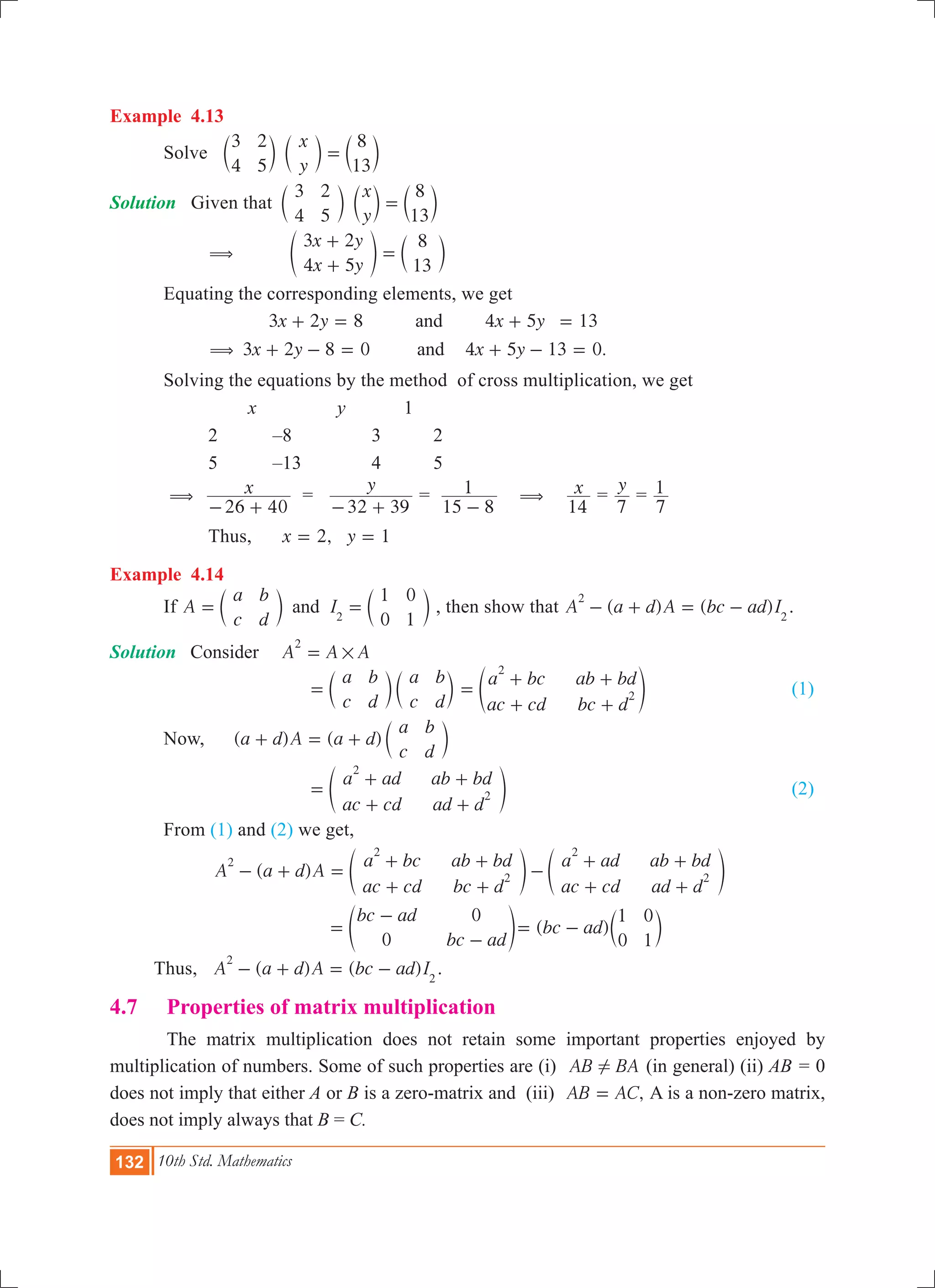 132 10th Std. Mathematics
Example 4.13
	 Solve
x
y
3
4
2
5
8
13
=c c cm m m
Solution Given that 	
x
y
3
4
2
5
8
13
=c c cm m m
		 ( 	
x y
x y
3 2
4 5
8
13
+
+
=e co m
	 Equating the corresponding elements, we get
	
.
x y x y
x y x y
3 2 8 4 5 13
3 2 8 0 4 5 13 0
and
and(
+ = + =
+ - = + - =
	 Solving the equations by the method of cross multiplication, we get
			 x		 y	 1
		 2	 –8	 3	 2
		 5	 –13	 4	 5
	 ( x
26 40- +
=
y
32 39- +
=
15 8
1
-
( x
14
=
y
7
=
7
1
		 Thus, 	 ,x y2 1= =
Example 4.14
	 If A
a
c
b
d
I
1
0
0
1
and 2
= =c cm m , then show that ( ) ( )A a d A bc ad I
2
2
- + = - .
Solution	 Consider	 A A A
2
#=
				
a
c
b
d
a
c
b
d
= c cm m
a bc
ac cd
ab bd
bc d
2
2=
+
+
+
+
e o 	 (1)
	 Now, 	 ( ) ( )a d A a d
a
c
b
d
+ = + c m
				
a ad
ac cd
ab bd
ad d
2
2=
+
+
+
+
e o					 (2)
	 From (1) and (2) we get,
		 ( )A a d A
a bc
ac cd
ab bd
bc d
a ad
ac cd
ab bd
ad d
2
2
2
2
2- + =
+
+
+
+
-
+
+
+
+
e eo o
				
bc ad
bc ad0
0
=
-
-
e o ( )bc ad
1
0
0
1
= - c m
Thus, ( ) ( )A a d A bc ad I
2
2
- + = - .
4.7 	 Properties of matrix multiplication
	 The matrix multiplication does not retain some important properties enjoyed by
multiplication of numbers. Some of such properties are (i) AB BA! (in general) (ii) AB = 0
does not imply that either A or B is a zero-matrix and (iii) ,AB AC= A is a non-zero matrix,
does not imply always that B = C.
 