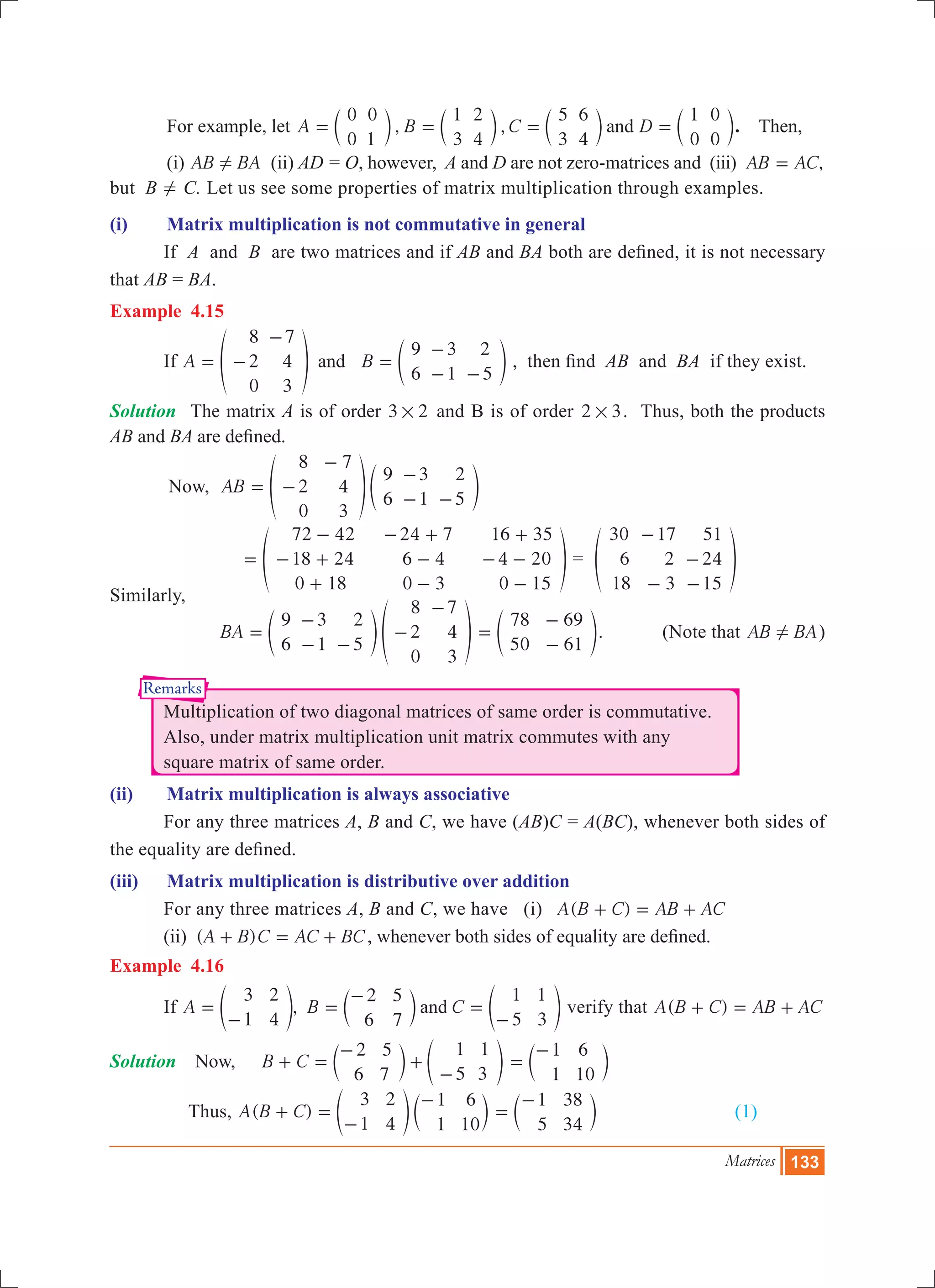 Matrices 133
Remarks
	 For example, let , ,A B C D
0
0
0
1
1
3
2
4
5
3
6
4
1
0
0
0
and= = = =c c c cm m m m. Then,
	 (i) AB BA! (ii) AD = O, however, A and D are not zero-matrices and (iii) ,AB AC=
but B ! C. Let us see some properties of matrix multiplication through examples.
(i)	 Matrix multiplication is not commutative in general
	 If A and B are two matrices and if AB and BA both are defined, it is not necessary
that AB = BA.
Example 4.15
	 If A B
8
2
0
7
4
3
9
6
3
1
2
5
and= -
-
=
-
- -
f ep o , then find AB and BA if they exist.
Solution	 The matrix A is of order 3 2# and B is of order 32 # . Thus, both the products
AB and BA are defined.
	 Now, AB
8
2
0
7
4
3
9
6
3
1
2
5
= -
-
-
- -
f ep o
			
72 42
18 24
0 18
24 7
6 4
0 3
16 35
4 20
0 15
=
-
- +
+
- +
-
-
+
- -
-
f p =
30
6
18
17
2
3
51
24
15
-
-
-
-
f p
Similarly,
		 BA
9
6
3
1
2
5
8
2
0
7
4
3
=
-
- -
-
-
e fo p
78
50
69
61
=
-
-
e o. (Note that AB BA! )
	 Multiplication of two diagonal matrices of same order is commutative.
	 Also, under matrix multiplication unit matrix commutes with any
	 square matrix of same order.
(ii)	 Matrix multiplication is always associative
	 For any three matrices A, B and C, we have (AB)C = A(BC), whenever both sides of
the equality are defined.
(iii)	 Matrix multiplication is distributive over addition
	 For any three matrices A, B and C, we have (i) ( )A B C AB AC+ = +
	 (ii) ( )A B C AC BC+ = + , whenever both sides of equality are defined.
Example 4.16
	 If ,A B C
3
1
2
4
2
6
5
7
1
5
1
3
and=
-
=
-
=
-
e c eo m o verify that ( )A B C AB AC+ = +
Solution 	 Now, B C
2
6
5
7
1
5
1
3
+ =
-
+
-
c em o
1
1
6
10
=
-
c m
Thus, ( )A B C
3
1
2
4
1
1
6
10
+ =
-
-
e co m
1
5
38
34
=
-
c m			 (1)
 