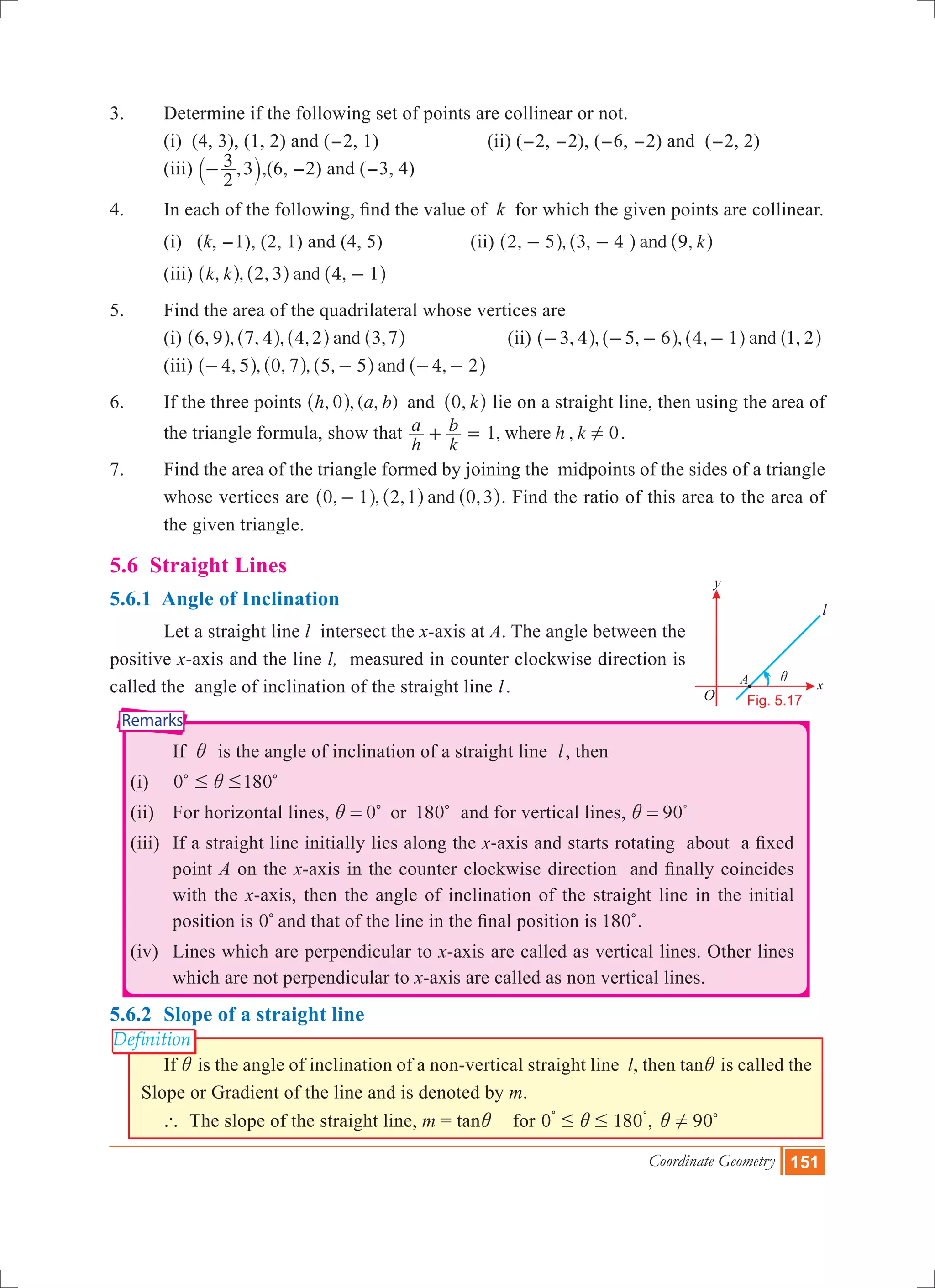 Coordinate Geometry 151
i
O
x
y
l
Fig. 5.17
A
Remarks
Definition
3.	 Determine if the following set of points are collinear or not.
	 (i) (4, 3), (1, 2) and (-2, 1) (ii) (-2, -2), (-6, -2) and (-2, 2)
	 (iii)
2
3 ,3-` j,(6, -2) and (-3, 4)
4.	 In each of the following, find the value of k for which the given points are collinear.
	 (i) (k, -1), (2, 1) and (4, 5)		 (ii) , , , ,and k2 5 3 4 9- -^ ^ ^h h h
	 (iii) , , , ,andk k 2 3 4 1-^ ^ ^h h h
5.	 Find the area of the quadrilateral whose vertices are
	 (i) , , , , , ,and6 9 7 4 4 2 3 7^ ^ ^ ^h h h h		 (ii) , , , , , ,and3 4 5 6 4 1 1 2- - - -^ ^ ^ ^h h h h
	 (iii) , , , , , ,and4 5 0 7 5 5 4 2- - - -^ ^ ^ ^h h h h
6.	 If the three points , , ( , ) ,h a b k0 0and^ ^h h lie on a straight line, then using the area of
the triangle formula, show that 1, , 0
h
a
k
b h kwhere !+ = .
7.	 Find the area of the triangle formed by joining the midpoints of the sides of a triangle
whose vertices are , , , ,and0 1 2 1 0 3-^ ^ ^h h h. Find the ratio of this area to the area of
the given triangle.
5.6 Straight Lines
5.6.1 Angle of Inclination
	 Let a straight line l intersect the x-axis at A. The angle between the
positive x-axis and the line l,  measured in counter clockwise direction is
called the angle of inclination of the straight line l.
			 If i is the angle of inclination of a straight line l, then
	 (i)	 0 # #ic 180c
	 (ii)	 For horizontal lines, 0 180ori = c c  and for vertical lines, 90i = %
	 (iii) 	If a straight line initially lies along the x-axis and starts rotating  about  a fixed
point A on the x-axis in the counter clockwise direction  and finally coincides
with the x-axis, then the angle of inclination of the straight line in the initial
position is 0c and that of the line in the final position is 180c.
	 (iv)	 Lines which are perpendicular to x-axis are called as vertical lines. Other lines
which are not perpendicular to x-axis are called as non vertical lines.
5.6.2 	Slope of a straight line
	 If i is the angle of inclination of a non-vertical straight line  l, then tani is called the
Slope or Gradient of the line and is denoted by m.
` The slope of the straight line, m = tani for 0 180 ,# #i
% %
90!i c
 