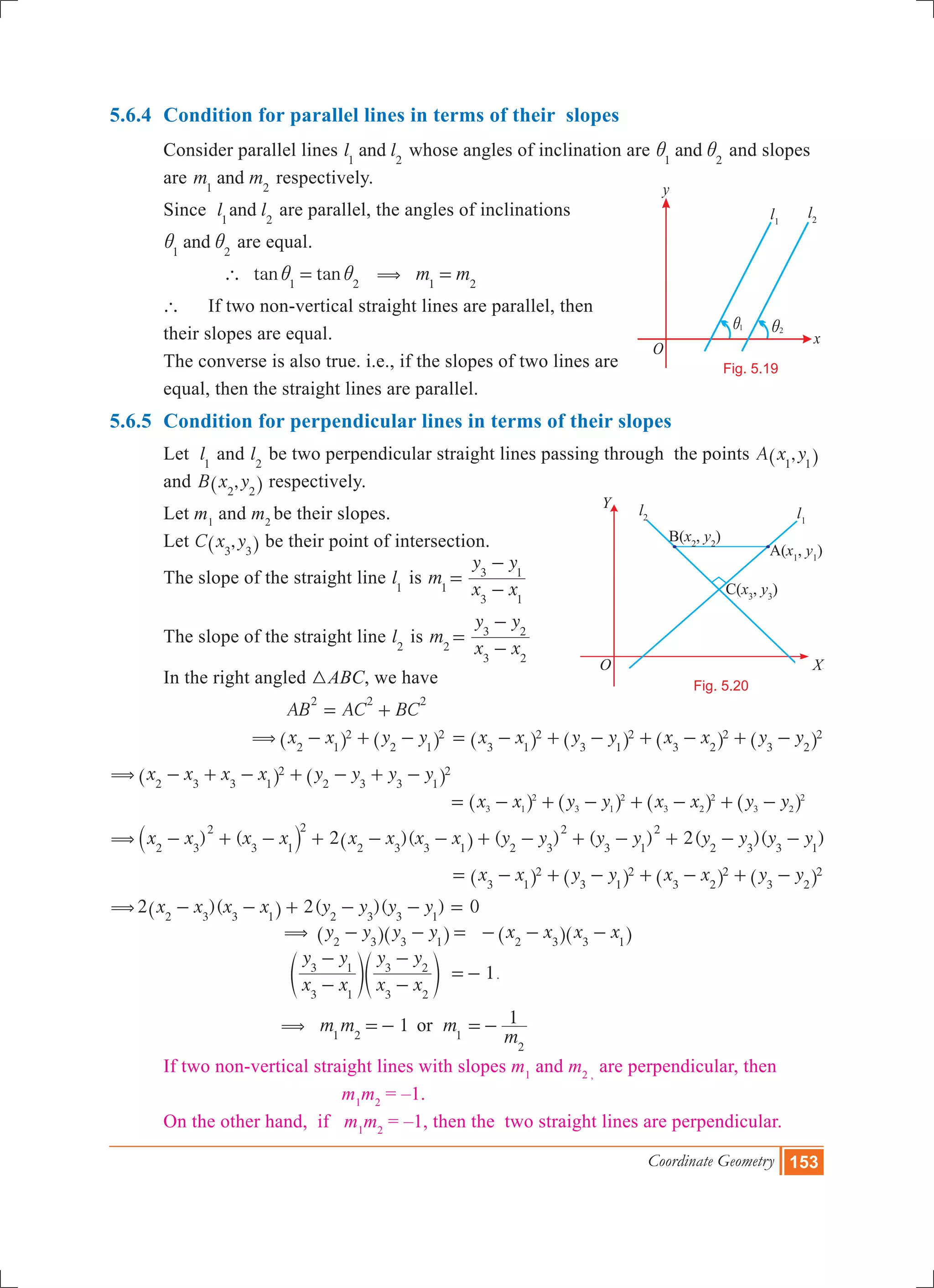Coordinate Geometry 153
5.6.4 	Condition for parallel lines in terms of their slopes
	 Consider parallel lines l land1 2
whose angles of inclination are and1 2
i i and slopes 	
	 are m mand1 2
respectively.
	 Since l land1 2
are parallel, the angles of inclinations
	 and1 2
i i are equal.
		 tan tan1 2
` i i= m m1 2
( =
	 ` 	 If two non-vertical straight lines are parallel, then 		
	 their slopes are equal.
	 The converse is also true. i.e., if the slopes of two lines are 	
	 equal, then the straight lines are parallel.
5.6.5 	Condition for perpendicular lines in terms of their slopes
	 Let l1
and l2
be two perpendicular straight lines passing through the points ,A x y1 1^ h 	
	 and ,B x y2 2^ h respectively.
	 Let m1
and m2
be their slopes.
	 Let ,C x y3 3^ h be their point of intersection.
	 The slope of the straight line l1
is m1 x x
y y
3 1
3 1
=
-
-
	 The slope of the straight line l2
is m2 x x
y y
3 2
3 2
=
-
-
	 In the right angled 3ABC, we have
				 AB AC BC
2 2 2
= +
			 x x y y2 1
2
2 1
2( - + -^ ^h h x x y y x x y y3 1
2
3 1
2
3 2
2
3 2
2= - + - + - + -^ ^ ^ ^h h h h
x x x x y y y y2 3 3 1
2
2 3 3 1
2( - + - + - + -^ ^h h 							
							 x x y y x x y y3 1
2
3 1
2
3 2
2
3 2
2
= - + - + - + -^ ^ ^ ^h h h h
) ( 2 )( ( ) ( ) 2( )( )x x x x x x x x y y y y y y y y2 3
2
3 1
2
2 3 3 1 2 3
2
3 1
2
2 3 3 1
( - + - + - - + - + - + - -` ^j h
x x y y x x y y3 1
2
3 1
2
3 2
2
3 2
2= - + - + - + -^ ^ ^ ^h h h h
(2 )( 2( )( ) 0x x x x y y y y2 3 3 1 2 3 3 1
- - + - - =^ h
				 y y y y2 3 3 1
( - - =^ ^h h x x x x2 3 3 1
- - -^ ^h h
				
x x
y y
x x
y y
3 1
3 1
3 2
3 2
-
-
-
-
e eo o 1=- .
				
1m m m
m
1or1 2 1
2
( =- =-
	 If two non-vertical straight lines with slopes m1
and m2 ,
are perpendicular, then
					 m1
m2
= –1. 	
	 On the other hand, if m1
m2
= –1, then the two straight lines are perpendicular.
O
x
y
l1
l2
1i 2i
Fig. 5.19
O X
Y
B(x2
, y2
)
A(x1
, y1
)
C(x3
, y3
)
l2 l1
Fig. 5.20
Y
XO
 