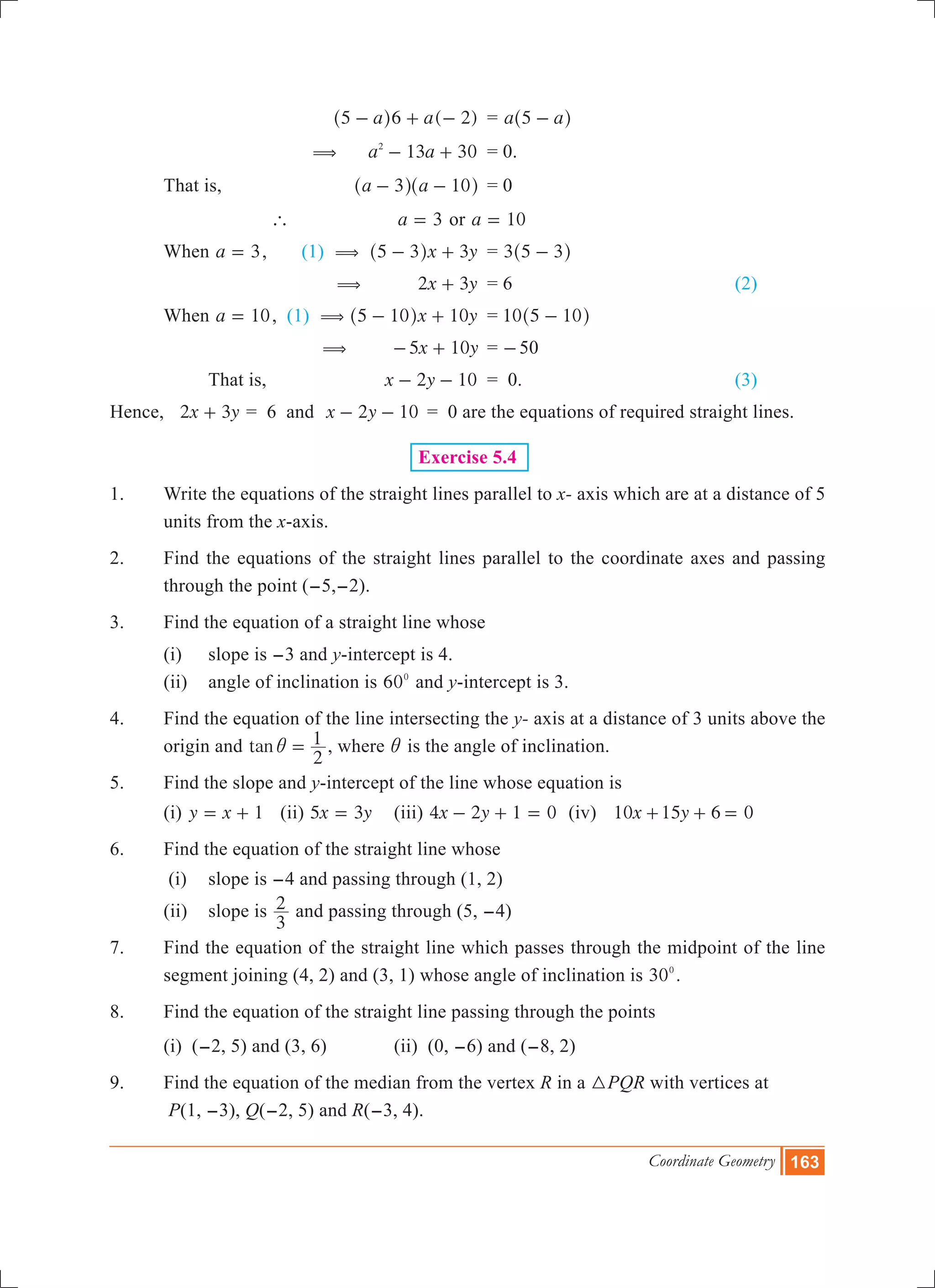Coordinate Geometry 163
			 ( )a a5 6 2- + -^ h 	 = a a5 -^ h
		 (	 a a13 302
- + 	 = 0.
	 That is,	 a a3 10- -^ ^h h	 = 0
		 `	 a 3= or a 10=
	 When a 3= , (1) (	 3x y5 3- +^ h 	 = 3 5 3-^ h
			 ( x y2 3+ 	 = 6				 (2)
	 When a 10= , (1) (	 x y5 10 10- +^ h 	 = 10 5 10-^ h
			 ( x y5 10- + 	= -50
		 That is, 	 2 10x y- - 	 = 0. 				 (3)
Hence, x y2 3+ = 6 and 	 2 10x y- - 	= 0 are the equations of required straight lines.
Exercise 5.4
1.	 Write the equations of the straight lines parallel to x- axis which are at a distance of 5
units from the x-axis.
2.	 Find the equations of the straight lines parallel to the coordinate axes and passing
through the point (-5,-2).
3.	 Find the equation of a straight line whose
	 (i)	 slope is -3 and y-intercept is 4.
	 (ii)	 angle of inclination is 600
and y-intercept is 3.
4.	 Find the equation of the line intersecting the y- axis at a distance of 3 units above the
origin and tan
2
1i = , where i is the angle of inclination.
5.	 Find the slope and y-intercept of the line whose equation is
	 (i) y x 1= + 	 (ii) x y5 3= 	 (iii) x y4 2 1 0- + = (iv) x y10 15 6 0+ + =
6.	 Find the equation of the straight line whose
	 (i)	 slope is -4 and passing through (1, 2)
	 (ii)	 slope is
3
2 and passing through (5, -4)
7.	 Find the equation of the straight line which passes through the midpoint of the line
segment joining (4, 2) and (3, 1) whose angle of inclination is 300
.
8.	 Find the equation of the straight line passing through the points
	 (i) (-2, 5) and (3, 6)		 (ii) (0, -6) and (-8, 2)
9.	 Find the equation of the median from the vertex R in a 3PQR with vertices at
	 P(1, -3), Q(-2, 5) and R(-3, 4).
 