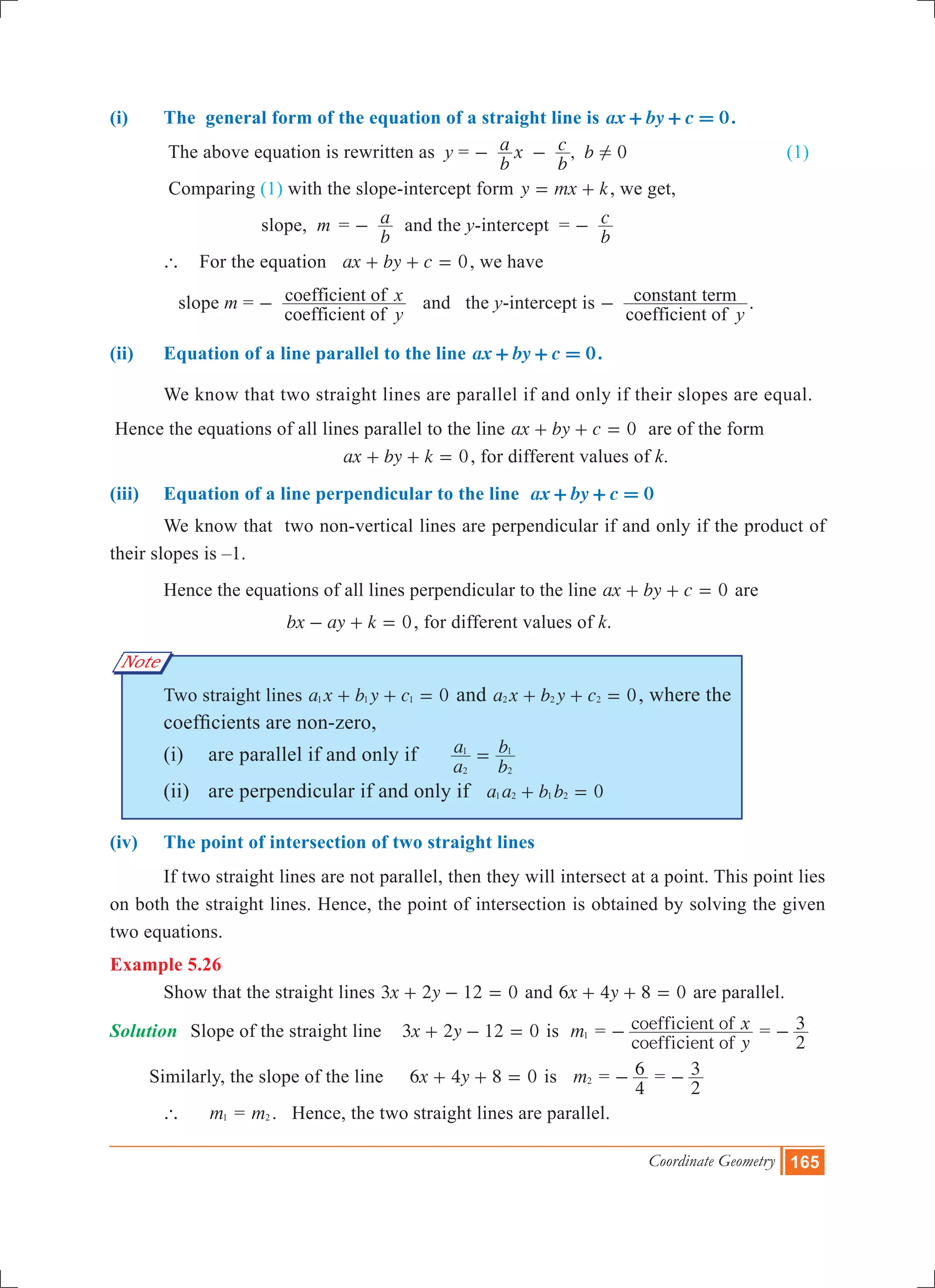Coordinate Geometry 165
(i)	 The general form of the equation of a straight line is 0ax by c+ + = .
	 The above equation is rewritten as y = ,
b
a x
b
c b 0!- - (1)
	 Comparing (1) with the slope-intercept form y mx k= + , we get,
		 	 slope, m	 =
b
a- and the y-intercept =
b
c-
	 ` For the equation 0ax by c+ + = , we have	
	 slope m =
coefficient of
coefficient of
y
x- and the y-intercept is
coefficient of
constant term
y
- .
(ii)	 Equation of a line parallel to the line 0ax by c+ + = .
	 We know that two straight lines are parallel if and only if their slopes are equal.
Hence the equations of all lines parallel to the line 0ax by c+ + = are of the form
					 0ax by k+ + = , for different values of k.
(iii)	 Equation of a line perpendicular to the line 0ax by c+ + =
	 We know that two non-vertical lines are perpendicular if and only if the product of
their slopes is –1.
	 Hence the equations of all lines perpendicular to the line 0ax by c+ + = are
				 0bx ay k- + = , for different values of k.
	 Two straight lines a x b y c 01 1 1+ + = and 0a x b y c2 2 2+ + = , where the 		
	 coefficients are non-zero,
	 (i)	 are parallel if and only if
a
a
b
b
2
1
2
1
=
	 (ii)	 are perpendicular if and only if a a b b 01 2 1 2+ =
(iv) 	 The point of intersection of two straight lines
	 If two straight lines are not parallel, then they will intersect at a point. This point lies
on both the straight lines. Hence, the point of intersection is obtained by solving the given
two equations.
Example 5.26
	 Show that the straight lines x y3 2 12 0+ - = and x y6 4 8 0+ + = are parallel.
Solution	 Slope of the straight line x y3 2 12 0+ - = is m1 =
coefficient of
coefficient of
y
x- =
2
3-
Similarly, the slope of the line 	 x y6 4 8 0+ + = is m2 =
4
6- =
2
3-
	 ` 	 m1 = m2 . Hence, the two straight lines are parallel.
Note
 