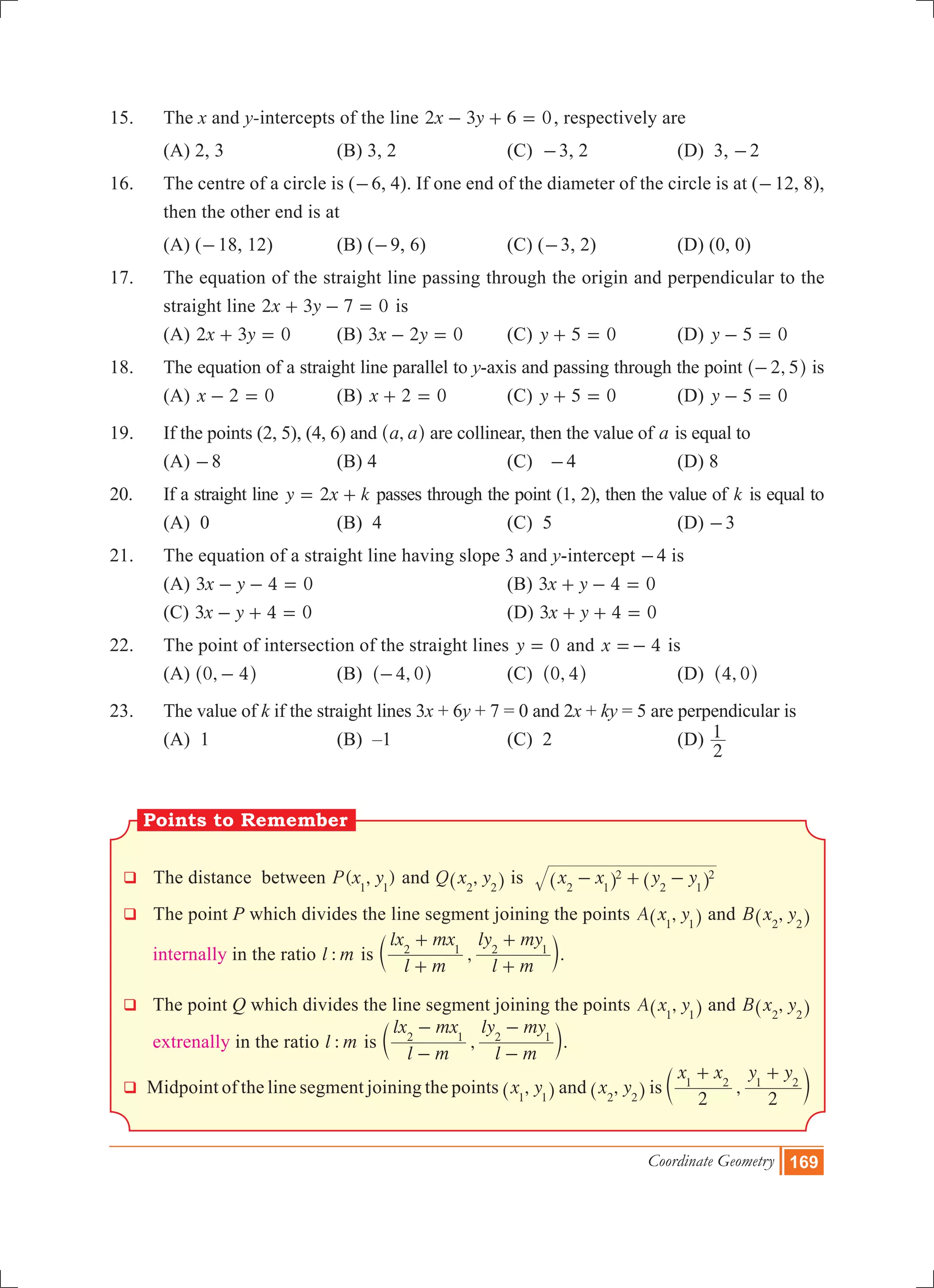 Coordinate Geometry 169
15.	 The x and y-intercepts of the line x y2 3 6 0- + = , respectively are
	 (a) 2, 3		 (b) 3, 2		 (c) -3, 2		 (d) 3, -2
16.	 The centre of a circle is (-6, 4). If one end of the diameter of the circle is at (-12, 8),
then the other end is at
	 (a) (-18, 12)		 (b) (-9, 6)		 (c) (-3, 2)		 (d) (0, 0)
17.	 The equation of the straight line passing through the origin and perpendicular to the
straight line x y2 3 7 0+ - = is
	 (a) x y2 3 0+ = 	 (b) x y3 2 0- = 	 (c) y 5 0+ = 		 (d) y 5 0- =
18.	 The equation of a straight line parallel to y-axis and passing through the point ,2 5-^ h is
	 (a) x 2 0- = 		 (b) x 2 0+ = 		 (c) y 5 0+ = 		 (d) y 5 0- =
19.	 If the points (2, 5), (4, 6) and ,a a^ h are collinear, then the value of a is equal to
	 (a) -8			 (b) 4			 (c) -4		 (d) 8
20.	 If a straight line y x k2= + passes through the point (1, 2), then the value of k is equal to
	 (a) 0			 (b) 4			 (c) 5			 (d) -3
21.	 The equation of a straight line having slope 3 and y-intercept -4 is
	 (a) x y3 4 0- - = 				 (b) x y3 4 0+ - =
	 (c) x y3 4 0- + = 				 (d) x y3 4 0+ + =
22.	 The point of intersection of the straight lines y 0= and x 4=- is
	 (a) ,0 4-^ h		 (b) ,4 0-^ h		 (c) ,0 4^ h		 (d) ,4 0^ h
23.	 The value of k if the straight lines 3x + 6y + 7 = 0 and 2x + ky = 5 are perpendicular is
	 (A) 1			 (B) –1			 (C) 2			 (D)
2
1
q The distance between ( , )P x y1 1
and ,Q x y2 2^ h is x x y y2 1
2
2 1
2- + -^ ^h h
q The point P which divides the line segment joining the points ,A x y1 1^ h and ,B x y2 2^ h
internally in the ratio :l m is ,
l m
lx mx
l m
ly my2 1 2 1
+
+
+
+
c m.
q The point Q which divides the line segment joining the points ,A x y1 1^ h and ,B x y2 2^ h
extrenally in the ratio :l m is ,
l m
lx mx
l m
ly my2 1 2 1
-
-
-
-
c m.
q Midpoint of the line segment joining the points ,x y1 1^ h and ,x y2 2^ h is ,
x x y y
2 2
1 2 1 2
+ +
c m
Points to Remember
 