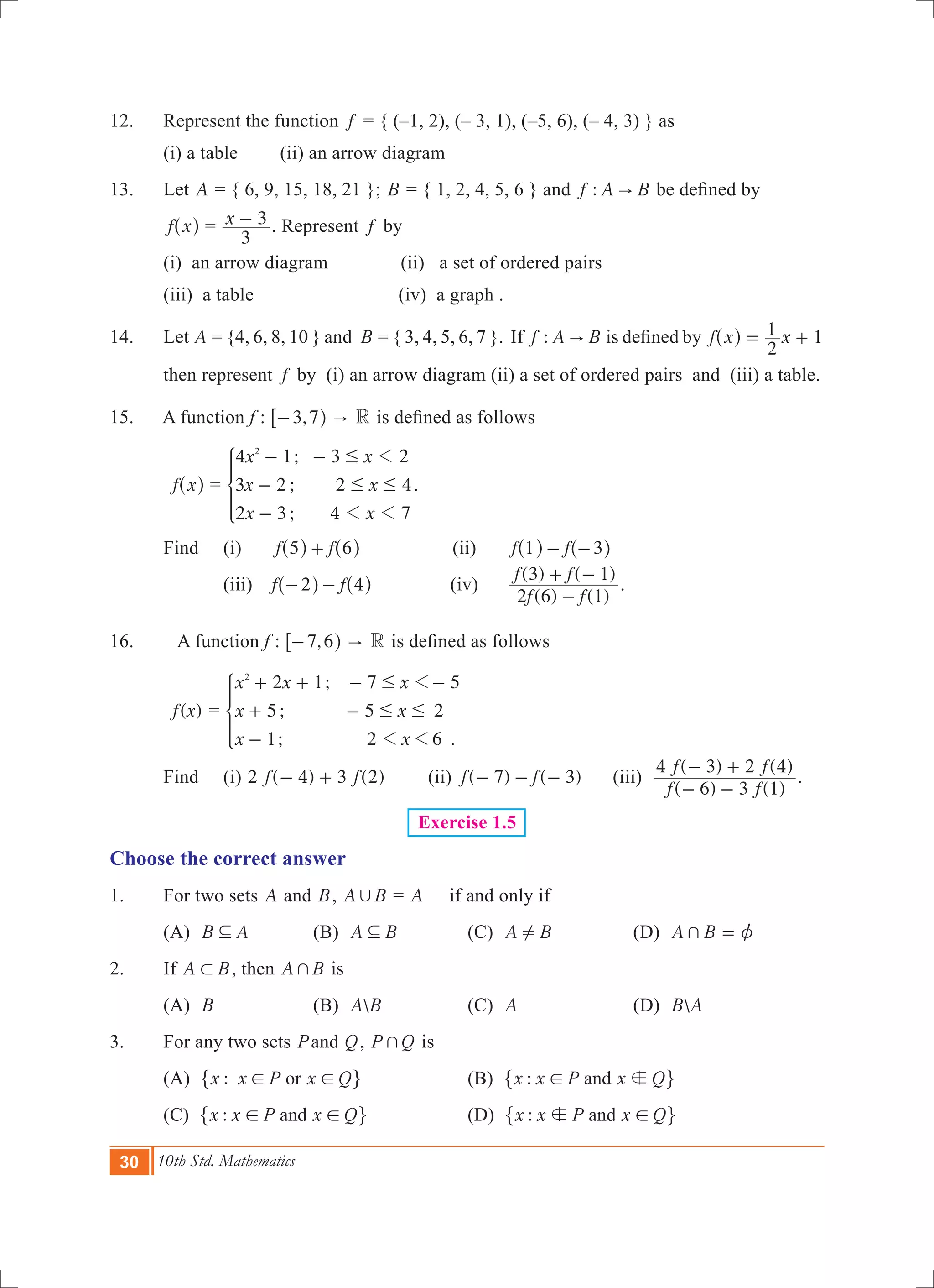 30 10th Std. Mathematics
12.	 Represent the function f = { (–1, 2), (– 3, 1), (–5, 6), (– 4, 3) } as
	 (i) a table	 (ii) an arrow diagram
13.	 Let A = { 6, 9, 15, 18, 21 }; B = { 1, 2, 4, 5, 6 } and :f A B" be defined by
	 f x^ h = x
3
3- . Represent f by	
	 (i) an arrow diagram	 (ii) a set of ordered pairs		
	 (iii) a table 		 (iv) a graph .
14.	 Let A = {4, 6, 8, 10 } and B = { 3, 4, 5, 6, 7 }. If :f A B" is defined by f x x
2
1 1= +^ h
then represent f by (i) an arrow diagram (ii) a set of ordered pairs and (iii) a table.
15. A function f : ,3 7- h6 " R is defined as follows
	 f x^ h =
;
;
;
x x
x x
x x
4 1 3 2
3 2 2 4
2 3 4 7
2
1
1 1
#
# #
- -
-
-
* .
	 Find		 (i) f f5 6+^ ^h h	 (ii)	 f f1 3- -^ ^h h
			 (iii) f f2 4- -^ ^h h	 	(iv)	
( ) ( )
( ) ( )
f f
f f
2 6 1
3 1
-
+ -
.
16.	 A function f : ,7 6- h6 " R is defined as follows
	 ( )f x =
;
;
; .
x x x
x x
x x
2 1 7 5
5 5 2
1 2 6
2
1
1 1
#
# #
+ + - -
+ -
-
*
	 Find		 (i) ( ) ( )f f2 4 3 2- + 	 (ii) ( ) ( )f f7 3- - - (iii)
( ) ( )
( ) ( )
f f
f f
6 3 1
4 3 2 4
- -
- +
.
Exercise 1.5
Choose the correct answer
1.	 For two sets A and B, A B, = A if and only if
	 (A) B A3 	 (B) A B3 	 (C) A B! 	 (D) A B+ z=
2.	 If A B1 , then A B+ is
	 (A) B 	 (B) A B	 (C) A	 (D) B A
3.	 For any two sets Pand Q, P Q+ is
	 (A) :x x P x Qor! !" ,	 (B) :x x P x Qand b!" ,
	 (C) :x x P x Qand! !" ,	 (D) :x x P x Qandb !" ,
 