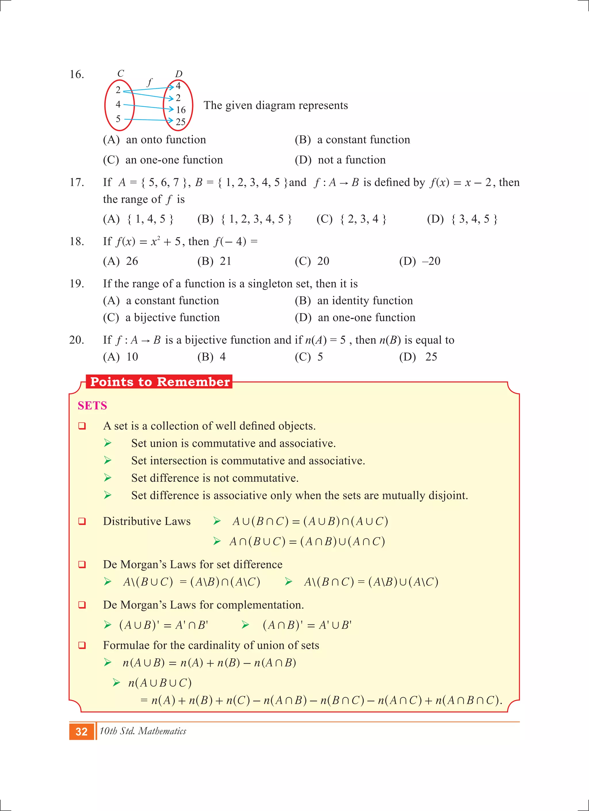 32 10th Std. Mathematics
4
2
16
25
2
4
5
C D
f
16.	
	 		 The given diagram represents
	 (A) an onto function	 (B) a constant function
	 (C) an one-one function	 (D) not a function
17.	 If A = { 5, 6, 7 }, B = { 1, 2, 3, 4, 5 }and :f A B" is defined by ( )f x x 2= - , then
the range of f is
	 (A) { 1, 4, 5 } 	 (B) { 1, 2, 3, 4, 5 }	 (C) { 2, 3, 4 } 	 (D) { 3, 4, 5 }
18.	 If ( )f x x 52
= + , then ( )f 4- =
	 (a) 26	 (b) 21	 (c) 20	 (d) –20
19.	 If the range of a function is a singleton set, then it is
	 (A) a constant function	 (B) an identity function	
	 (C) a bijective function	 (D) an one-one function
20.	 If :f A B" is a bijective function and if n(A) = 5 , then n(B) is equal to
	 (A) 10	 (B) 4	 (C) 5	 (D) 25
Sets
q	 A set is a collection of well defined objects.
	 	 Set union is commutative and associative.
	  	Set intersection is commutative and associative.
	  	Set difference is not commutative.
	  	Set difference is associative only when the sets are mutually disjoint.
q	 Distributive Laws 	  A B C A B A C, + , + ,=^ ^ ^h h h				
					  A B C A B A C+ , + , +=^ ^ ^h h h
q	 De Morgan’s Laws for set difference
	  A B C,^ h =  A B A C+^ ^h h 	  A B C+^ h =  A B A C,^ ^h h
q	 De Morgan’s Laws for complementation.
	  ' ' 'A B A B, +=^ h  ' ' 'A B A B+ ,=^ h
q 	 Formulae for the cardinality of union of sets
	  ( ) ( ) ( ) ( )n A B n A n B n A B, += + -
 n A B C, ,^ h 					
			 = n A n B n C n A B n B C n A C n A B C+ + + + ++ + - - - +^ ^ ^ ^ ^ ^ ^h h h h h h h.
 