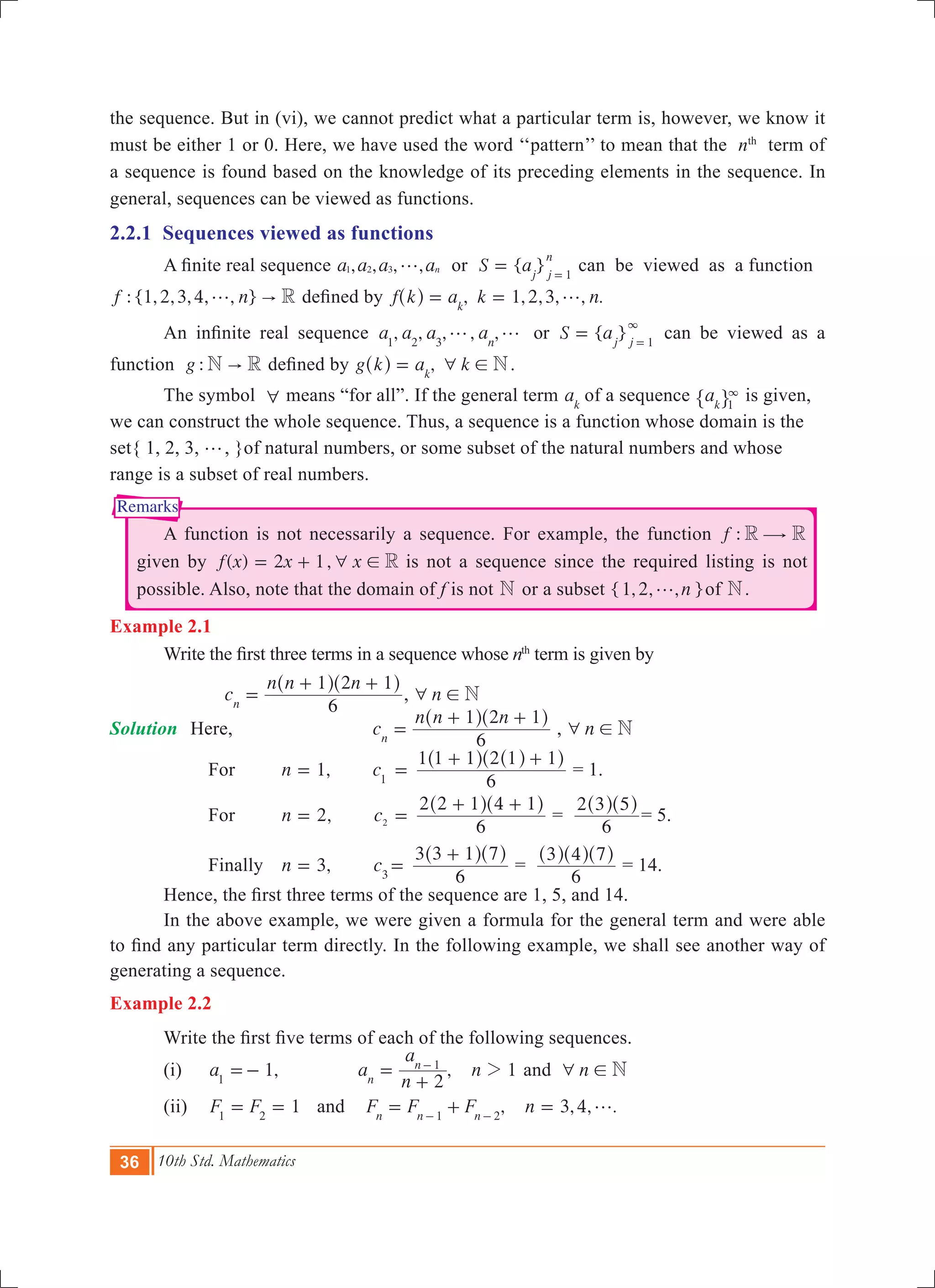 36 10th Std. Mathematics
Remarks
the sequence. But in (vi), we cannot predict what a particular term is, however, we know it
must be either 1 or 0. Here, we have used the word ‘‘pattern’’ to mean that the nth
term of
a sequence is found based on the knowledge of its preceding elements in the sequence. In
general, sequences can be viewed as functions.
2.2.1 Sequences viewed as functions
	 A finite real sequence , , , ,a a a an1 2 3 g or { }S aj j
n
1
= =
can be viewed as a function
: {1,2,3,4, , }f n R"g defined by , 1,2,3, , .f k a k nk
g= =^ h
	 An infinite real sequence , , , , , { }a a a a S aorn j j1 2 3 1
g g =
3
=
can be viewed as a
function :g N R" defined by ,g k a k Nk
6 !=^ h .
	 The symbol 6 means “for all”. If the general term ak
of a sequence ak 1
3
" , is given,
we can construct the whole sequence. Thus, a sequence is a function whose domain is the
set{ 1, 2, 3, g, }of natural numbers, or some subset of the natural numbers and whose
range is a subset of real numbers.
	 A function is not necessarily a sequence. For example, the function :f R R$
given by ( ) ,f x x x2 1 R6 != + is not a sequence since the required listing is not
possible. Also, note that the domain of f is not N or a subset { , , , }n1 2 g of N.
Example 2.1
	 Write the first three terms in a sequence whose th
term is given by
			 c
n n n
6
1 2 1
n
=
+ +^ ^h h
, n N6 !
Solution	 Here, 		 c
n n n
6
1 2 1
n
=
+ +^ ^h h
, n N6 !
		 For	 ,n 1= 	 c1
	=
6
1 1 1 2 1 1+ +^ ^^h h h
= 1.
		 For 	 ,n 2= c2
	=
6
2 2 1 4 1+ +^ ^h h
=
6
2 3 5^ ^h h
= 5.
		 Finally 	 ,n 3= c3
=
6
3 3 1 7+^ ^h h
=
6
3 4 7^ ^ ^h h h
= 14.
	 Hence, the first three terms of the sequence are 1, 5, and 14.
	 In the above example, we were given a formula for the general term and were able
to find any particular term directly. In the following example, we shall see another way of
generating a sequence.
Example 2.2
	 Write the first five terms of each of the following sequences.
	 (i)	 1,a1
=- 	 , 1a
n
a
n
2n
n 1
2=
+
-
and n N6 !
	 (ii)	 1F F1 2
= = and , 3,4, .F F F nn n n1 2
g= + =- -
 