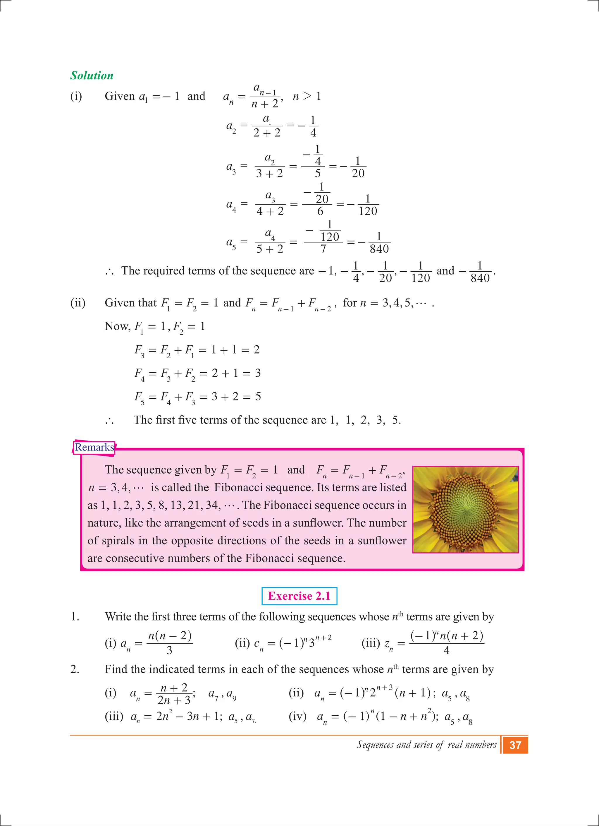 Sequences and series of real numbers 37
Remarks
Solution
(i) 	 Given 1a1 =- and	 , 1a
n
a
n
2
1
n
n 2=
+
-
	 		 	 a2
=
a
2 2
1
+
=
4
1-
		 			 a3
=
a
3 2 5
4
1
20
12
+
=
-
=-
		 			 a4
=
a
4 2 6
20
1
120
13
+
=
-
=-
		 			 a5
=
a
5 2 7
120
1
840
14
+
=
-
=-
	 ` The required terms of the sequence are 1, , ,
4
1
20
1
120
1- - - - and
840
1- .
(ii) 	 Given that 1F F1 2
= = and , 3,4,5,F F F nforn n n1 2
g= + =- -
.
	 Now,	 1, 1F F1 2
= =
	 	 1 1 2F F F3 2 1
= + = + =
		 2 1 3F F F4 3 2
= + = + = 		
		 3 2 5F F F5 4 3
= + = + =
	 ` 	 The first five terms of the sequence are 1,  1,  2,  3,  5.
	 The sequence given by 1F F1 2
= = and ,F F Fn n n1 2
= +- -
3,4,n g= is called the Fibonacci sequence. Its terms are listed
as 1, 1, 2, 3, 5, 8, 13, 21, 34, g. The Fibonacci sequence occurs in
nature, like the arrangement of seeds in a sunflower. The number
of spirals in the opposite directions of the seeds in a sunflower
are consecutive numbers of the Fibonacci sequence.
Exercise 2.1
1. 	 Write the first three terms of the following sequences whose nth
terms are given by
	 (i) a
n n
3
2
n
=
-^ h
	 (ii) 3c 1n
n n 2
= -
+
^ h 	 (iii) z
n n
4
1 2
n
n
=
- +^ ^h h
2. 	 Find the indicated terms in each of the sequences whose nth
terms are given by
	 (i) ; ,a
n
n a a
2 3
2
n 7 9
=
+
+ 		 (ii) 2 ; ,a n a a1 1n
n n 3
5 8
= - +
+
^ ^h h 	
	 (iii) 2 3 1; ,a n n a a .n
2
5 7= - + 	 (iv) ( 1) (1 ); ,a n n a an
n 2
5 8
= - - +
 