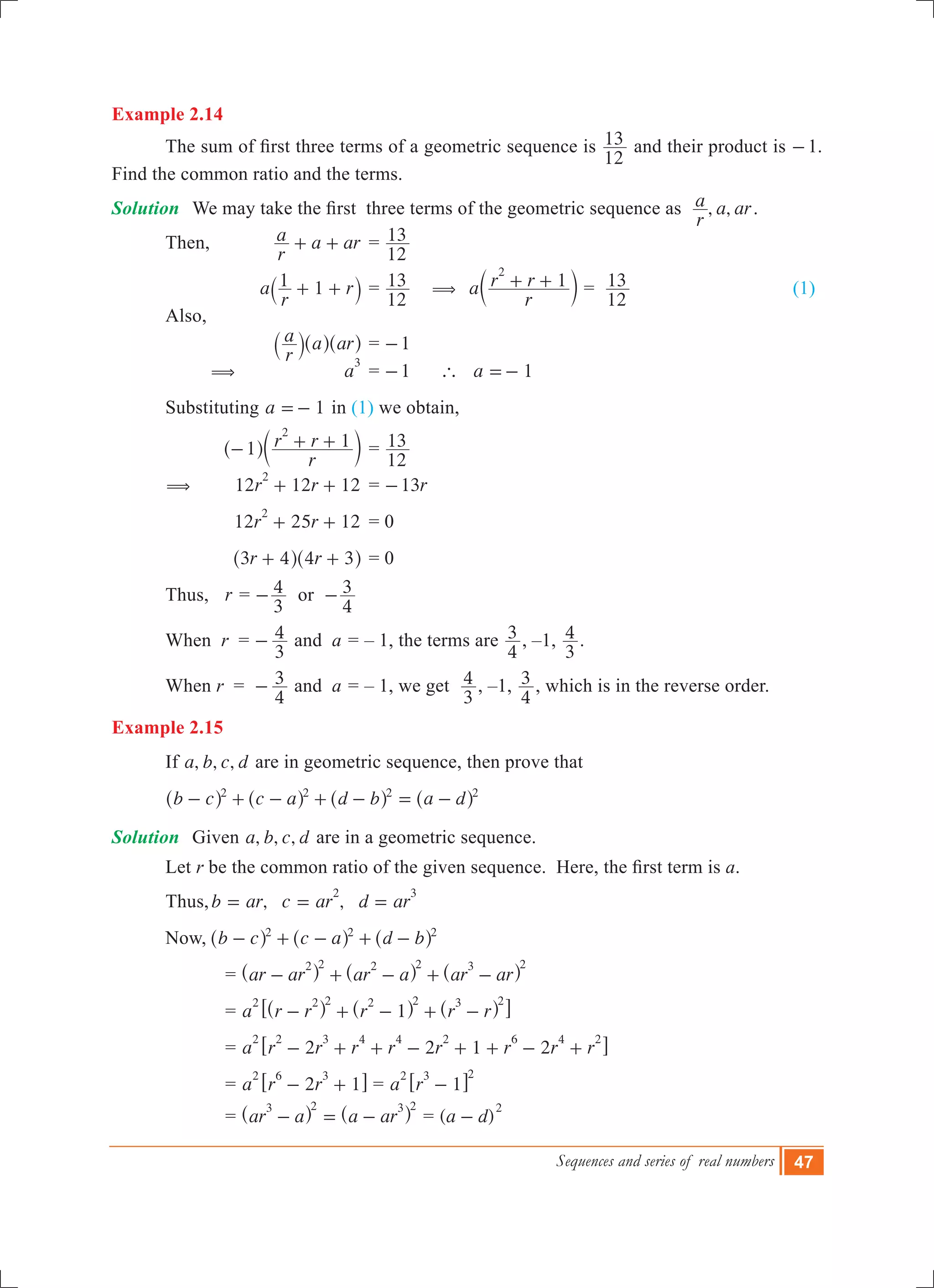 Sequences and series of real numbers 47
Example 2.14
	 The sum of first three terms of a geometric sequence is
12
13 and their product is -1.
Find the common ratio and the terms.
Solution	 We may take the first  three terms of the geometric sequence as   , ,
r
a a ar.
	 Then,	
r
a a ar+ + 	=
12
13 		
			 a
r
r1 1+ +` j	=
12
13 ( a
r
r r 1
2
+ +c m =
12
13 			 (1)
	 Also,
			
r
a a ar` ^ ^j h h	= 1-
		 ( 	 a
3
	= 1- ` a 1=-
	 Substituting 	 1a =- in (1) we obtain,
			
r
r r1 1
2
- + +^ ch m	=
12
13
	 ( 		 12 12 12r r
2
+ + 	= r13-
			 12 25 12r r
2
+ + 	= 0
			 r r3 4 4 3+ +^ ^h h	= 0
	 Thus, r =
3
4- or
4
3-
	 When r 	=
3
4- and a = – 1, the terms are
4
3 , –1,
3
4 .
	 When r 	=
4
3- and a = – 1, we get
3
4 , –1,
4
3 , which is in the reverse order.
Example 2.15
	 If , , ,a b c d are in geometric sequence, then prove that
	 b c c a d b a d2 2 2 2
- + - + - = -^ ^ ^ ^h h h h
Solution	 Given , , ,a b c d are in a geometric sequence.
	 Let r be the common ratio of the given sequence.  Here, the first term is a.
	 Thus,	 , ,b ar c ar d ar
2 3
= = =
	 Now,	 b c c a d b2 2 2
- + - + -^ ^ ^h h h
			 = ar ar ar a ar ar
2 2 2 2 3 2
- + - + -^ ^ ^h h h
			 = a r r r r r1
2 2 2 2 2 3 2
- + - + -^ ^ ^h h h6 @
			 = a r r r r r r r r2 2 1 2
2 2 3 4 4 2 6 4 2
- + + - + + - +6 @
			 = a r r2 1
2 6 3
- +6 @ = a r 1
2 3 2
-6 @
			 = ar a a ar
3 2 3 2
- = -^ ^h h = ( )a d
2
-
 