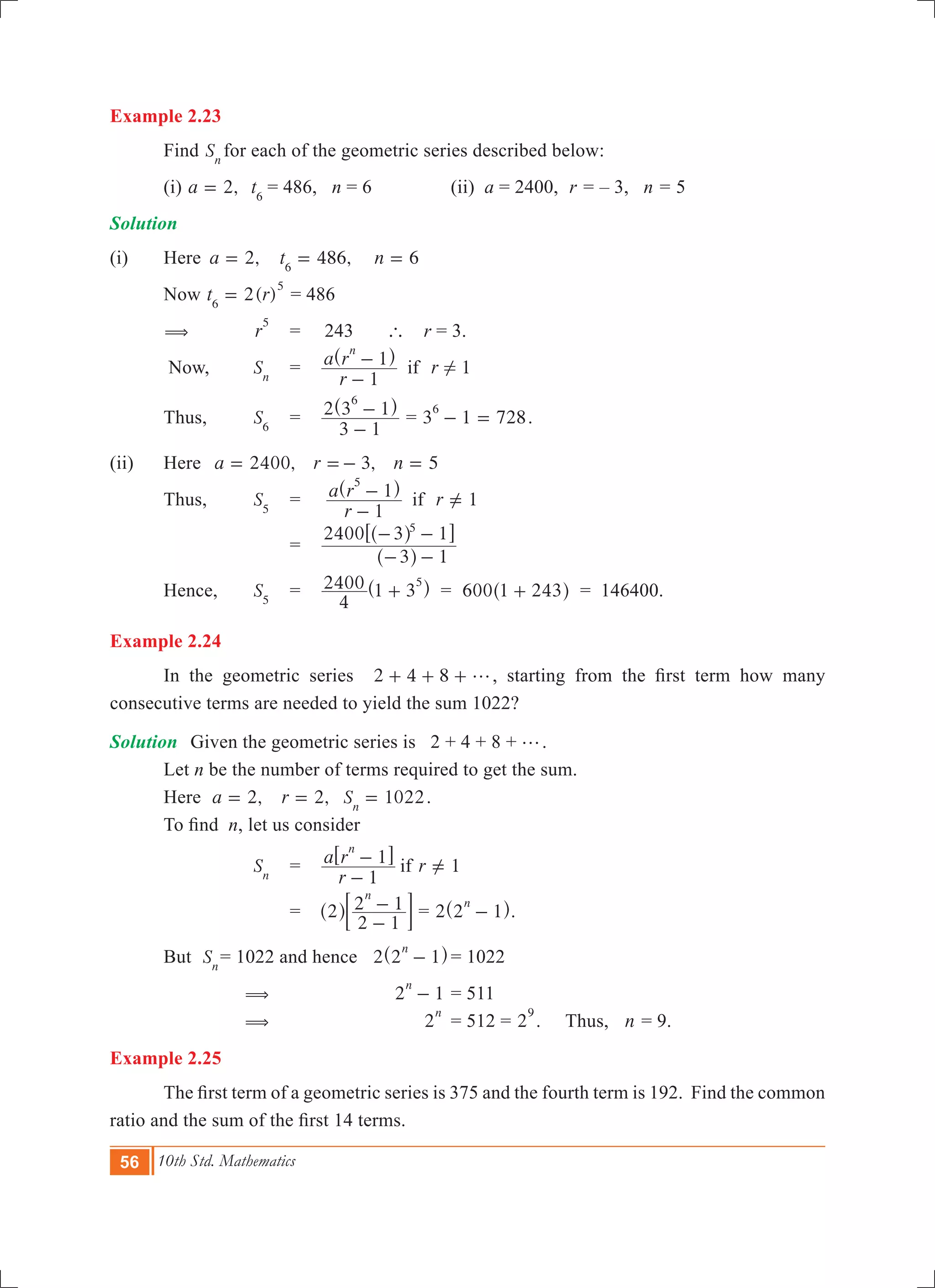 56 10th Std. Mathematics
Example 2.23
	 Find Sn 	
for each of the geometric series described below:
	 (i) ,a 2= t6
= 486, n = 6	 	 (ii) a = 2400,	 r = – 3, n = 5
Solution
(i)	 Here	 ,a 2= 	 486,t6
= n 6=
	 Now 2( )t r6
5
= = 486
	 (	 r
5
	 =	 243 ` r = 3.
	 Now,	 Sn
	 =	 1
r
a r r
1
1 if
n
!
-
-^ h
	 Thus,	 S6
	 =	
3 1
2 3 1
6
-
-^ h
= 3 1 728
6
- = .
(ii)	 Here 	 ,a 2400= ,r 3=- n 5= 		
	 Thus,	 S5
	 =	 1
r
a r r
1
1 if
5
-
- =Y
^ h
			 =	
3 1
2400 3 15
- -
- -
^
^
h
h6 @
	 Hence,	 S5
	 =	
4
2400 1 3
5
+^ h = 600 1 243+^ h = 146400.
Example 2.24
	 In the geometric series 2 4 8 g+ + + , starting from the first term how many
consecutive terms are needed to yield the sum 1022?
Solution	 Given the geometric series is 2 + 4 + 8 + g.
	 Let n be the number of terms required to get the sum.
	 Here ,a 2= 	 ,r 2= 	 1022Sn
= .
	 To find  n, let us consider
		 Sn
	 =	 1
r
a r r
1
1 if
n
-
- =Y
6 @
			 =	 2
2 1
2 1
n
-
-^ h; E = 2 2 1
n
-^ h.
	 But Sn
	= 1022 and hence 2 2 1
n
-^ h	= 1022
		 (				 2 1
n
- 	= 511
		 (				 2
n
	= 512 = 2
9
. Thus, n = 9.
Example 2.25
	 The first term of a geometric series is 375 and the fourth term is 192.  Find the common
ratio and the sum of the first 14 terms.
 