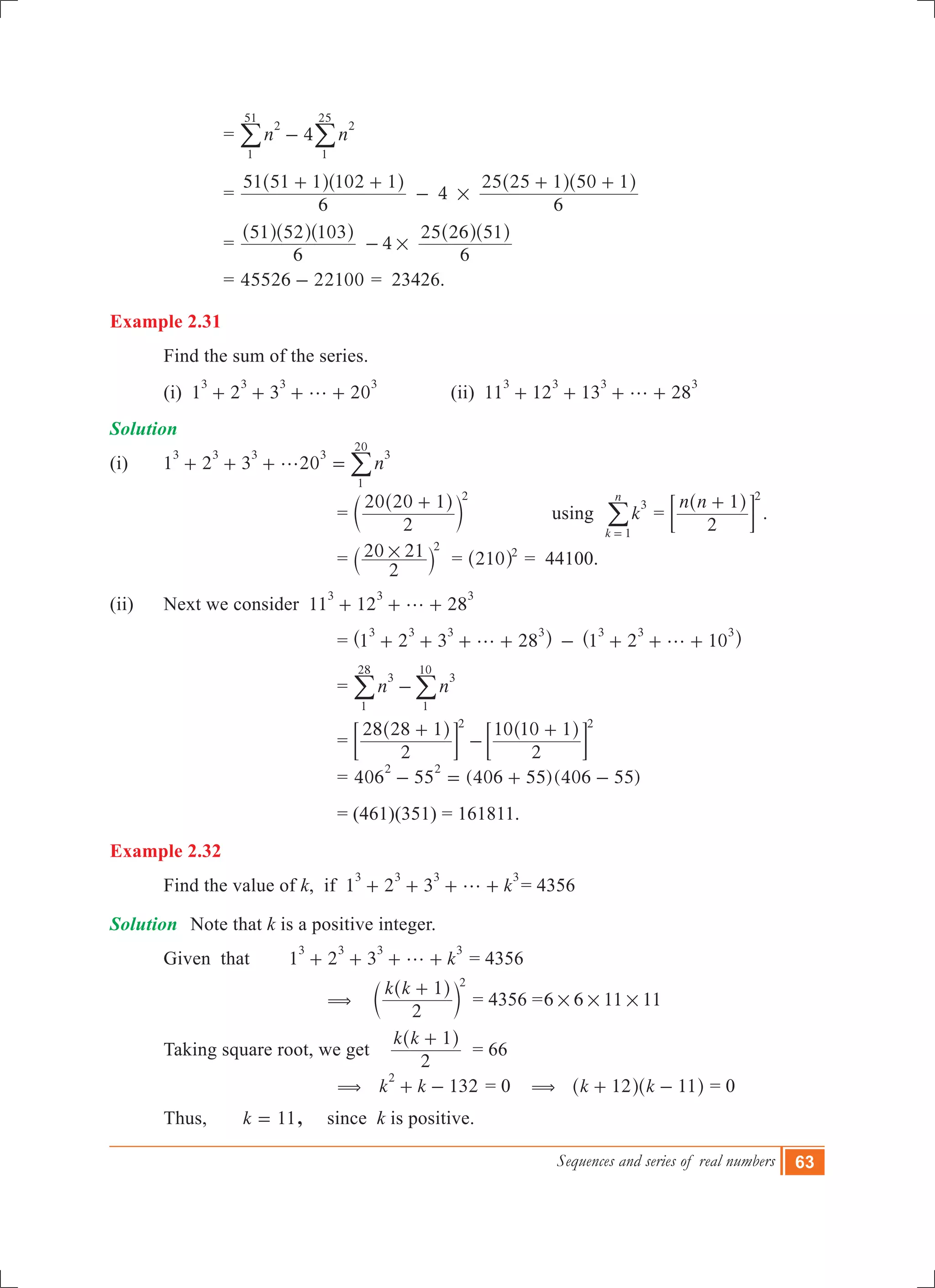 Sequences and series of real numbers 63
			 = 4n n
2
1
51
2
1
25
-/ /
			 = 4
6
51 51 1 102 1
6
25 25 1 50 1
#
+ +
-
+ +^ ^ ^ ^h h h h
			 = 4
6
51 52 103
6
25 26 51
#-
^ ^ ^ ^ ^h h h h h
			 = 4 221005526 - = 23426.
Example 2.31
	 Find the sum of the series.
	 (i) 1 2 3 20
3 3 3 3
g+ + + + 		 (ii) 11 12 13 28
3 3 3 3
g+ + + +
Solution
(i)	 1 2 3 20 n
3 3 3 3 3
1
20
g+ + + = /
			 =
2
20 20 1 2
+^
c
h
m 	 using k
k
n
3
1=
/ =
n n
2
1 2
+^ h
; E .
			 =
2
20 21 2
#` j = 210 2
^ h = 44100.
(ii)	 Next we consider 11 12 28
3 3 3
g+ + +
		 = 1 2 3 28 1 2 10
3 3 3 3 3 3 3
g g+ + + + - + + +^ ^h h
		 = n n
3
1
28
3
1
10
-/ / 	
		 =
2
28 28 1
2
10 10 12 2
+
-
+^ ^h h
; ;E E
		 = 406 55 (4 6 )( )0 55 406 55
2 2
- = + -
		 = (461)(351) = 161811.
Example 2.32
	 Find the value of k, if 1 2 3 k
3 3 3 3
g+ + + + = 4356
Solution	 Note that k is a positive integer.
	 Given	 that 1 2 3 k
3 3 3 3
g+ + + + = 4356
		 	(
k k
2
1 2
+^
c
h
m = 4356 =6 6 11 11# # #
	 Taking square root, we get
k k
2
1+^ h
= 66
		 	( 132k k
2
+ - = 0 ( k k12 11+ -^ ^h h = 0
	 Thus, k 11= , since k is positive.
 