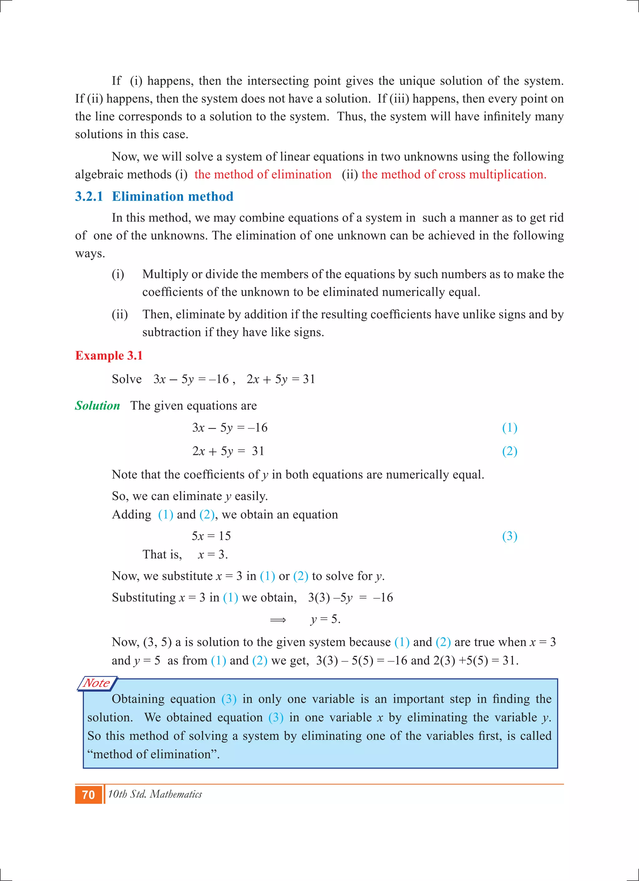 70 10th Std. Mathematics
Note
	 If (i) happens, then the intersecting point gives the unique solution of the system.
If (ii) happens, then the system does not have a solution. If (iii) happens, then every point on
the line corresponds to a solution to the system. Thus, the system will have infinitely many
solutions in this case.
	 Now, we will solve a system of linear equations in two unknowns using the following
algebraic methods (i) the method of elimination (ii) the method of cross multiplication.
3.2.1 	Elimination method
	 In this method, we may combine equations of a system in such a manner as to get rid
of one of the unknowns. The elimination of one unknown can be achieved in the following
ways.
	 (i) 	 Multiply or divide the members of the equations by such numbers as to make the
coefficients of the unknown to be eliminated numerically equal.
	 (ii) 	 Then, eliminate by addition if the resulting coefficients have unlike signs and by
subtraction if they have like signs.
Example 3.1
	 Solve 	 x y3 5- = –16 , x y2 5+ = 31
Solution	 The given equations are
	 			 x y3 5- = –16							 (1)	
				 x y2 5+ = 31 							 (2)
	 Note that the coefficients of y in both equations are numerically equal.
	 So, we can eliminate y easily.
	 Adding (1) and (2), we obtain an equation
				 5x = 15							 (3)
	 	 That is,	 x = 3. 	
	 Now, we substitute x = 3 in (1) or (2) to solve for y.
	 Substituting x = 3 in (1) we obtain,	 3(3) –5y = –16
					 ( y = 5.
	 Now, (3, 5) a is solution to the given system because (1) and (2) are true when x = 3 	
	 and y = 5 as from (1) and (2) we get, 3(3) – 5(5) = –16 and 2(3) +5(5) = 31.
	 Obtaining equation (3) in only one variable is an important step in finding the
solution. We obtained equation (3) in one variable x by eliminating the variable y.
So this method of solving a system by eliminating one of the variables first, is called
“method of elimination”.
 
