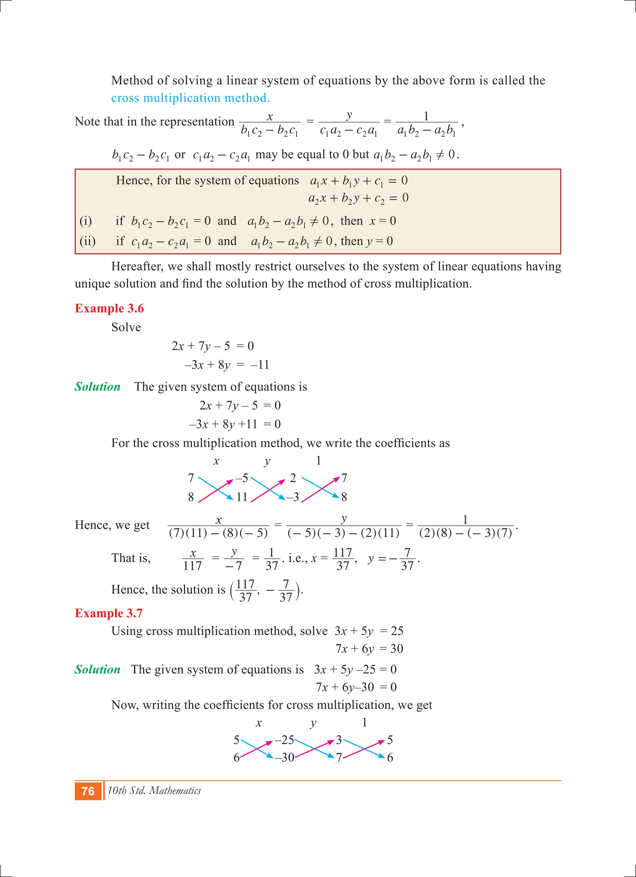 76 10th Std. Mathematics
	 Method of solving a linear system of equations by the above form is called the 	
	 cross multiplication method.
Note that in the representation
b c b c
x
1 2 2 1-
	=
c a c a
y
1 2 2 1-
	=
a b a b
1
1 2 2 1-
	,
b c b c1 2 2 1- or c a c a1 2 2 1- may be equal to 0 but a b a b 01 2 2 1 !- .
Hence, for the system of equations 0a x b y c1 1 1+ + =
			 0a x b y c2 2 2+ + =
(i) if b c b c1 2 2 1- = 0 and a b a b 01 2 2 1 !- , then x = 0
(ii) if c a c a1 2 2 1- = 0 and a b a b 01 2 2 1 !- , then y = 0
	 Hereafter, we shall mostly restrict ourselves to the system of linear equations having
unique solution and find the solution by the method of cross multiplication.
Example 3.6
	 Solve
			 2x + 7y – 5	 = 0
			 –3x + 8y	 = –11
Solution The given system of equations is
			 2x + 7y – 5	 = 0
			 –3x + 8y +11	 = 0
	 For the cross multiplication method, we write the coefficients as
x y 1
7 –5 2 7
8 11 –3 8
Hence, we get
( )( ) ( )( )
x
7 11 8 5- -
=
( )( ) ( )( )
y
5 3 2 11- - -
=
( )( ) ( )( )2 8 3 7
1
- -
.
	 That is, x
117
=
y
7-
=
37
1 . i.e., x = , y
37
117
37
7=- .
	 Hence, the solution is ,
37
117
37
7-` j.
Example 3.7
	 Using cross multiplication method, solve 	3x + 5y = 25
					 7x + 6y	 = 30
Solution The given system of equations is 3x + 5y –25	= 0
					 7x + 6y–30	 = 0
	 Now, writing the coefficients for cross multiplication, we get
x y 1
5 –25 3 5
6 –30 7 6
 