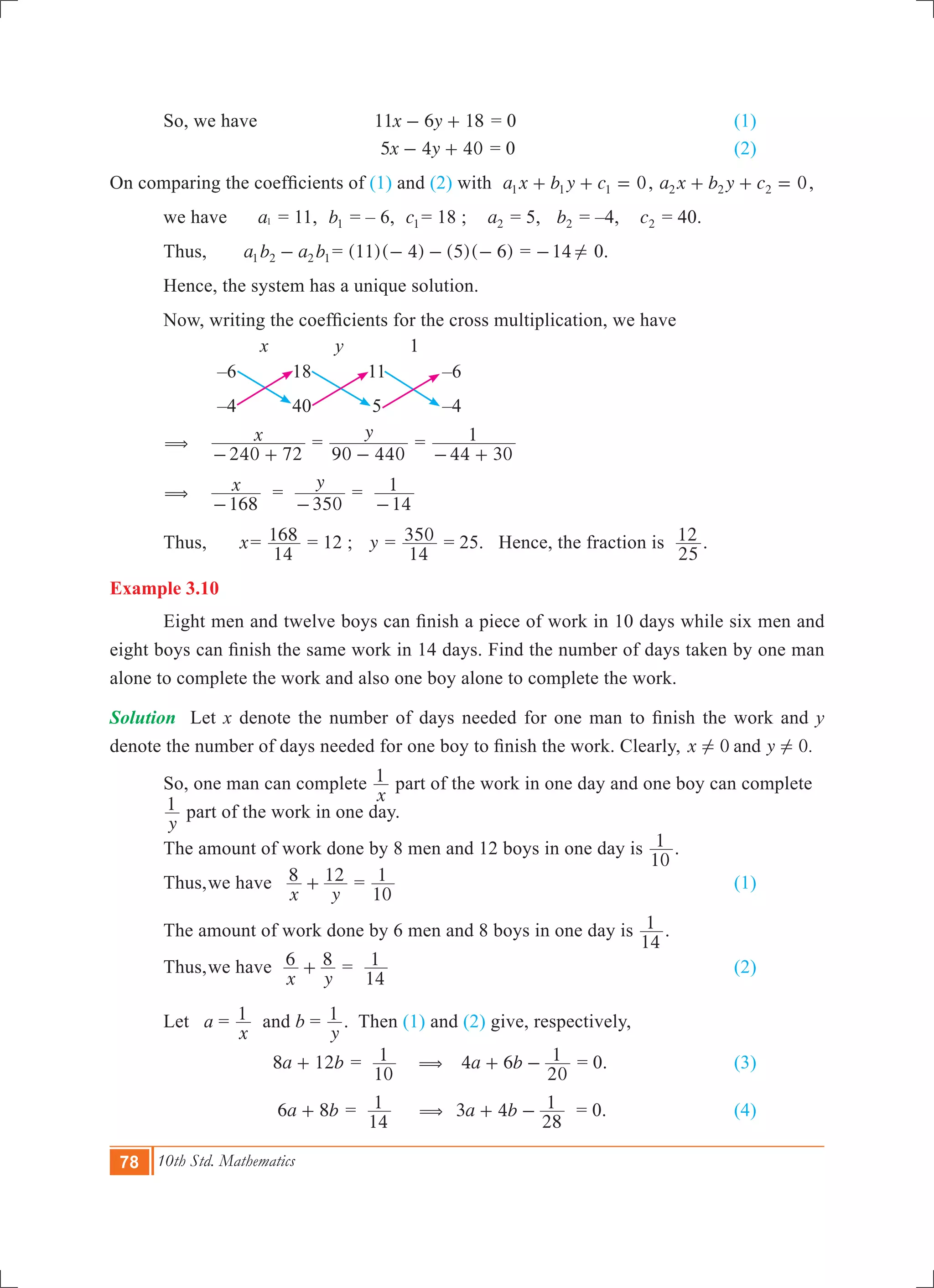 78 10th Std. Mathematics
	 So, we have	 	 x y11 6 18- + = 0				 (1)
				 x y5 4 40- + = 0				 (2)
On comparing the coefficients of (1) and (2) with 0a x b y c1 1 1+ + = , 0a x b y c2 2 2+ + = ,
	 we have a1 = 11, b1 = – 6, c1 = 18 ; a2 = 5, b2 = –4, c2 = 40.
	 Thus,	 a b a b1 2 2 1- 	= ( )( ) ( )( )11 4 5 6- - - = 14- ! 0.
	 Hence, the system has a unique solution.
	 Now, writing the coefficients for the cross multiplication, we have
x y 1
–6 18 11 –6
–4 40 5 –4
	 ( x
240 72- +
	=
y
90 440-
=
44 30
1
- +
	 ( x
168-
	 =
y
350-
=
14
1
-
	 Thus,	 x	=
14
168 = 12 ; y =
14
350 = 25. Hence, the fraction is
25
12 .
Example 3.10
	 Eight men and twelve boys can finish a piece of work in 10 days while six men and
eight boys can finish the same work in 14 days. Find the number of days taken by one man
alone to complete the work and also one boy alone to complete the work.
Solution	 Let x denote the number of days needed for one man to finish the work and y
denote the number of days needed for one boy to finish the work. Clearly, 0 0.x yand! !
	 So, one man can complete
x
1 part of the work in one day and one boy can complete 	
	
y
1 part of the work in one day.
	 The amount of work done by 8 men and 12 boys in one day is
10
1 .
	 Thus,	we have	
x y
8 12+ =
10
1 						 (1)
	 The amount of work done by 6 men and 8 boys in one day is
14
1 .
	 Thus,	we have	
x y
6 8+ =
14
1 							 (2)
	 Let a =
x
1 and b =
y
1 . Then (1) and (2) give, respectively, 	
	 		 a b8 12+ =
10
1 (	 a b4 6
20
1+ - = 0.			 (3)
	 a b6 8+ =
14
1 	 (	 a b3 4
28
1+ - = 0.			 (4)	
 