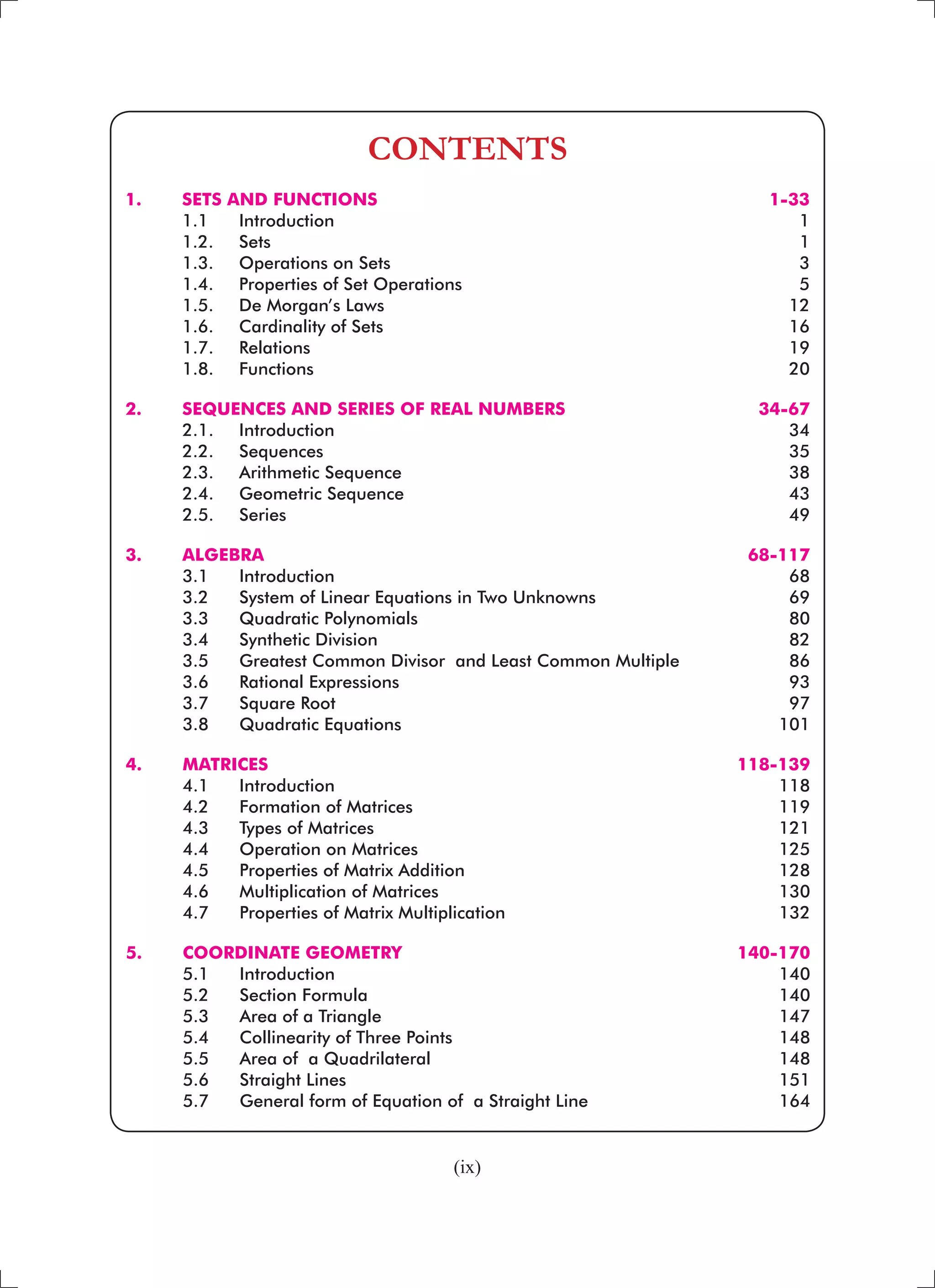 (ix)
CONTENTS
1. 	 SETS AND FUNCTIONS 	 1-33
	 1.1 	 Introduction 	 1
	 1.2. 	 Sets	 1
	 1.3. 	 Operations on Sets	 3
	 1.4. 	 Properties of Set Operations 	 5
	 1.5. 	 De Morgan’s Laws 	 12
	 1.6. 	 Cardinality of Sets 	 16
	 1.7. 	 Relations 	 19
	 1.8. 	 Functions 	 20
2. 	 SEQUENCES AND SERIES OF REAL NUMBERS 	 34-67
	 2.1. 	 Introduction 	 34
	 2.2. 	 Sequences 	 35
	 2.3. 	 Arithmetic Sequence 	 38
	 2.4. 	 Geometric Sequence 	 43
	 2.5. 	 Series 	 49
	
3. 	 ALGEBRA	 68-117
	 3.1 	 Introduction 	 68
	 3.2 	 System of Linear Equations in Two Unknowns 	 69
	 3.3 	 Quadratic Polynomials 	 80
	 3.4 	 Synthetic Division 	 82
	 3.5 	 Greatest Common Divisor and Least Common Multiple	 86
	 3.6 	 Rational Expressions	 93
	 3.7 	 Square Root 	 97
	 3.8 	 Quadratic Equations 	 101
4. 	 MATRICES 	 118-139
	 4.1 	 Introduction	 118
	 4.2 	 Formation of Matrices	 119
	 4.3 	 Types of Matrices 	 121
	 4.4 	 Operation on Matrices 	 125
	 4.5 	 Properties of Matrix Addition 	 128
	 4.6 	 Multiplication of Matrices 	 130
	 4.7 	 Properties of Matrix Multiplication	 132
5. 	 COORDINATE GEOMETRY 	 140-170
	 5.1 	 Introduction 	 140
	 5.2 	 Section Formula 	 140
	 5.3 	 Area of a Triangle 	 147
	 5.4 	 Collinearity of Three Points 	 148
	 5.5 	 Area of a Quadrilateral 	 148
	 5.6 	 Straight Lines 	 151
	 5.7 	 General form of Equation of a Straight Line 	 164
 
