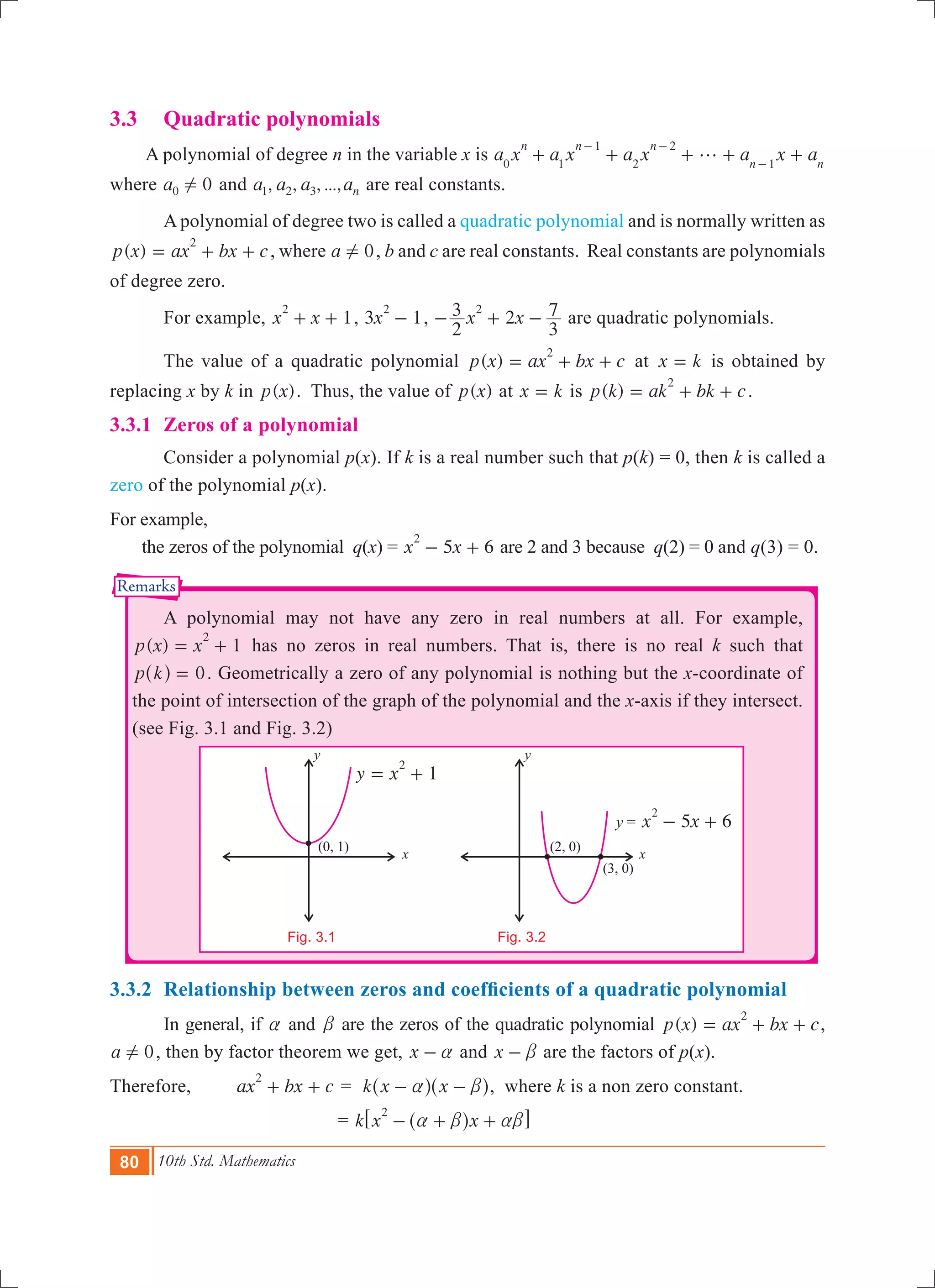 80 10th Std. Mathematics
Remarks
x
y
(2, 0)
(3, 0)
x
y
(0, 1)
y = 5 6x x
2
- +
1y x
2
= +
Fig. 3.1
3.3 	 Quadratic polynomials
A polynomial of degree n in the variable x is a x a x a x a x a
n n n
n n0 1
1
2
2
1
g+ + + + +
- -
-
where 0a0 ! and , , , ...,a a a an1 2 3 are real constants.
	 A polynomial of degree two is called a quadratic polynomial and is normally written as
( )p x ax bx c
2
= + + , where a 0! , b and c are real constants. Real constants are polynomials
of degree zero.
	 For example, 1x x
2
+ + , 3 1x
2
- , 2x x
2
3
3
72
- + - are quadratic polynomials.
	 The value of a quadratic polynomial ( )p x ax bx c
2
= + + at x k= is obtained by
replacing x by k in ( )p x . Thus, the value of ( )p x at x k= is ( )p k ak bk c
2
= + + .
3.3.1	 Zeros of a polynomial
	 Consider a polynomial p(x). If k is a real number such that p(k) = 0, then k is called a
zero of the polynomial p(x).
For example,
the zeros of the polynomial q(x) = 5 6x x
2
- + are 2 and 3 because q(2) = 0 and q(3) = 0.
	 A polynomial may not have any zero in real numbers at all. For example,
( ) 1p x x
2
= + has no zeros in real numbers. That is, there is no real k such that
p k 0=^ h . Geometrically a zero of any polynomial is nothing but the x-coordinate of
the point of intersection of the graph of the polynomial and the x-axis if they intersect.
(see Fig. 3.1 and Fig. 3.2)
	
	 		
3.3.2	 Relationship between zeros and coefficients of a quadratic polynomial
	 In general, if a and b are the zeros of the quadratic polynomial ( )p x ax bx c
2
= + + ,
a 0! , then by factor theorem we get, x a- and x b- are the factors of p(x).
Therefore, ax bx c
2
+ + = k x xa b- -^ ^h h, where k is a non zero constant.
				 = k x x
2
a b ab- + +^ h6 @
Fig. 3.2
 