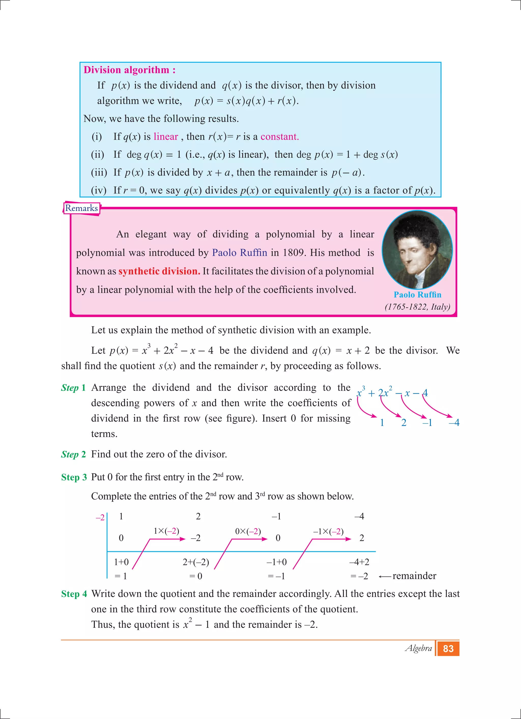 Algebra 83
	 1	 2	 –1	 –4
	 0	 –2	 0	 2
	 1+0	 2+(–2)	 –1+0	 –4+2
	 = 1	 = 0	 = –1	 = –2
1#(–2) 0#(–2) –1#(–2)
–2
1 2 –1 –4
2 4x x x
3 2
+ - -
Paolo Ruffin
(1765-1822, Italy)
Remarks
Division algorithm :
If ( )p x is the dividend and q x^ h is the divisor, then by division
algorithm we write, ( )p x = s x q x r x+^ ^ ^h h h.
Now, we have the following results.
(i)	 If q(x) is linear , then r x^ h= r is a constant.
	 (ii)	 If ( )deg q x 1= (i.e., q(x) is linear), then ( )deg p x = ( )deg s x1 +
	 (iii)	 If ( )p x is divided by x a+ , then the remainder is ( )p a- .
	 (iv)	 If r = 0, we say q(x) divides p(x) or equivalently q(x) is a factor of p(x).
		 An elegant way of dividing a polynomial by a linear
polynomial was introduced by Paolo Ruffin in 1809. His method is
known as synthetic division. It facilitates the division of a polynomial
by a linear polynomial with the help of the coefficients involved.
	 Let us explain the method of synthetic division with an example.
	 Let ( )p x = 2 4x x x
3 2
+ - - 	 be the dividend and ( )q x = x 2+ be the divisor. We
shall find the quotient ( )s x and the remainder r, by proceeding as follows.
Step 1	 Arrange the dividend and the divisor according to the
descending powers of x and then write the coefficients of
dividend in the first row (see figure). Insert 0 for missing
terms.
Step 2	 Find out the zero of the divisor.
Step 3	Put 0 for the first entry in the 2nd
row.
	 Complete the entries of the 2nd
row and 3rd
row as shown below.
	 					
											 #remainder
Step 4	Write down the quotient and the remainder accordingly. All the entries except the last
one in the third row constitute the coefficients of the quotient.
	 Thus, the quotient is 1x
2
- and the remainder is –2.
 