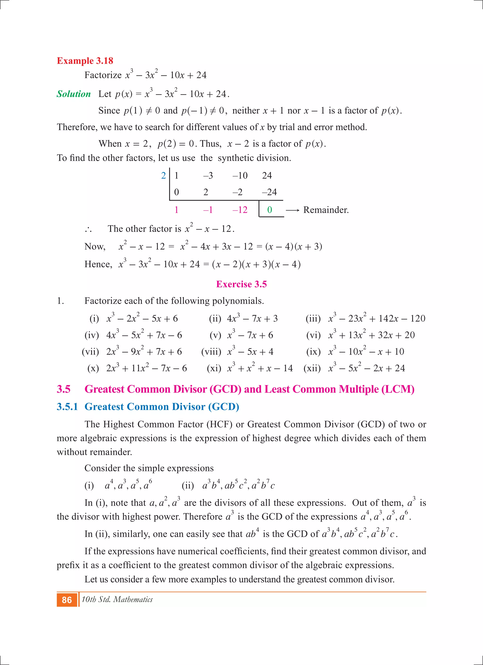 86 10th Std. Mathematics
Example 3.18
	 Factorize 3 10 24x x x
3 2
- - +
Solution	 Let ( )p x = 3 10 24x x x
3 2
- - + .
	 Since p 1^ h 0! and p 1 0!-^ h , neither x 1+ nor x 1- is a factor of ( )p x .
Therefore, we have to search for different values of x by trial and error method.
	 When 2x = , 0p 2 =^ h . Thus, x 2- is a factor of ( )p x .
To find the other factors, let us use the synthetic division.
			 2	 1	 –3	 –10	 24
					 0	 2	 –2	 –24
					 1	 –1	 –12	 0 $ Remainder.
	 `	 The other factor is 12x x
2
- - .
	 Now,	 12x x
2
- - 	= 4 3 12x x x
2
- + - = ( )( )x x4 3- +
	 Hence, 	 3 10 24x x x
3 2
- - + 	= x x x2 3 4- + -^ ^ ^h h h
Exercise 3.5
1.	 Factorize each of the following polynomials.
	 (i)	 2 5 6x x x
3 2
- - + 	 (ii)	 4 7 3x x3
- + 	 (iii)	 23 142 120x x x
3 2
- + -
	 (iv)	 4 5 7 6x x x
3 2
- + - 	 (v)	 7 6x x
3
- + 	 (vi)	 13 32 20x x x
3 2
+ + +
	 (vii)	 2 9 7 6x x x
3 2
- + + 	 (viii)	 5 4x x
3
- + 	 (ix)	 10 10x x x
3 2
- - +
	 (x)	 2 11 7 6x x x3 2
+ - - 	 (xi)	 14x x x
3 2
+ + - 	 (xii)	 5 2 24x x x
3 2
- - + 	
3.5	 Greatest Common Divisor (GCD) and Least Common Multiple (LCM)
3.5.1 	Greatest Common Divisor (GCD)
	 The Highest Common Factor (HCF) or Greatest Common Divisor (GCD) of two or
more algebraic expressions is the expression of highest degree which divides each of them
without remainder.
	 Consider the simple expressions
	 (i) , , ,a a a a
4 3 5 6
	 (ii) , ,a b ab c a b c
3 4 5 2 2 7
	 In (i), note that , ,a a a
2 3
are the divisors of all these expressions. Out of them, a
3
is
the divisor with highest power. Therefore a
3
is the GCD of the expressions , , ,a a a a
4 3 5 6
.
	 In (ii), similarly, one can easily see that ab
4
is the GCD of , ,a b ab c a b c
3 4 5 2 2 7
.
	 If the expressions have numerical coefficients, find their greatest common divisor, and
prefix it as a coefficient to the greatest common divisor of the algebraic expressions.
	 Let us consider a few more examples to understand the greatest common divisor.
 