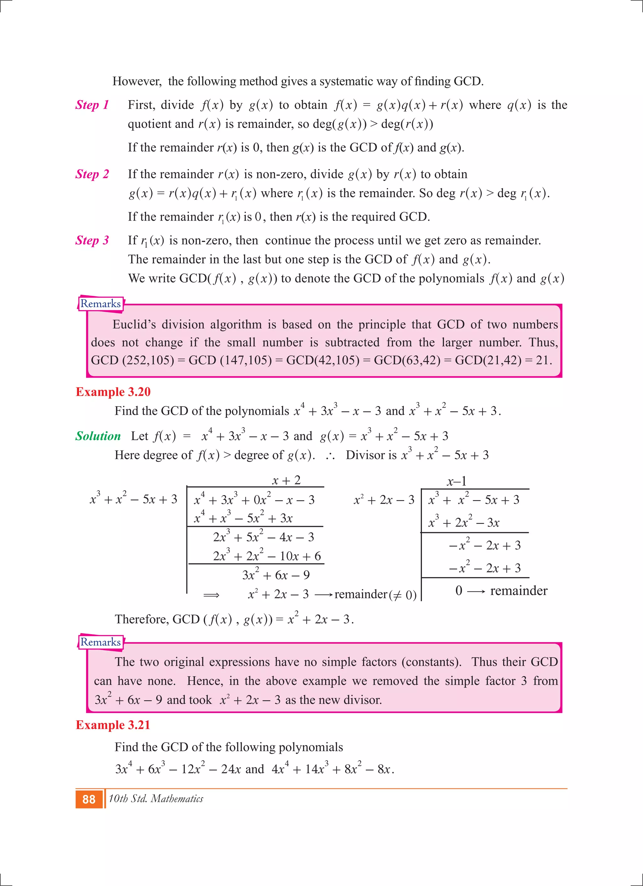 88 10th Std. Mathematics
Remarks
Remarks
	 However, the following method gives a systematic way of finding GCD.
Step 1		 First, divide f x^ h by g x^ h to obtain f x^ h = g x q x r x+^ ^ ^h h h where q x^ h is the
quotient and r x^ h is remainder, so deg(g x^ h) > deg(r x^ h)
		 If the remainder r(x) is 0, then g(x) is the GCD of f(x) and g(x).
Step 2		 If the remainder ( )r x is non-zero, divide g x^ h by r x^ h to obtain
g x^ h = r x q x r x1+^ ^ ^h h h where r x1
^ h is the remainder. So deg r x^ h > deg r x1
^ h.
		 If the remainder ( ) 0r x is1
, then r(x) is the required GCD.
Step 3		 If ( )r x1 is non-zero, then continue the process until we get zero as remainder.
The remainder in the last but one step is the GCD of f x^ h and g x^ h.
We write GCD( f x^ h , g x^ h) to denote the GCD of the polynomials f x^ h and g x^ h
	 Euclid’s division algorithm is based on the principle that GCD of two numbers
does not change if the small number is subtracted from the larger number. Thus,
GCD (252,105) = GCD (147,105) = GCD(42,105) = GCD(63,42) = GCD(21,42) = 21.
Example 3.20
	 Find the GCD of the polynomials 3 3x x x
4 3
+ - - and 5 3x x x
3 2
+ - + .
Solution	 Let f x^ h = 3 3x x x
4 3
+ - - and g x^ h	= 5 3x x x
3 2
+ - +
	 Here degree of f x^ h > degree of g x^ h. ` Divisor is 5 3x x x
3 2
+ - +
					 x 2+ 			 x–1
5 3x x x
3 2
+ - + 	 3 0 3x x x x
4 3 2
+ + - - 	 x x2 32
+ - 	 5 3x x x
3 2
+ - +
		 2 3x x x
3 2
+ -
		 2 3x x
2
- - +
		 2 3x x
2
- - +
	 ( 0)! 	 0 $ remainder
			 5 3x x x x
4 3 2
+ - +
			 2 5 4 3x x x
3 2
+ - -
			 2 2 10 6x x x
3 2
+ - +
			 3 6 9x x
2
+ -
			 ( x x2 32
+ - $remainder
	 Therefore, GCD ( f x^ h , g x^ h) = x x2 3
2
+ - .
	 The two original expressions have no simple factors (constants). Thus their GCD
can have none. Hence, in the above example we removed the simple factor 3 from
3 6 9x x
2
+ - and took x x2 32
+ - as the new divisor.
Example 3.21
	 Find the GCD of the following polynomials
	 3 6 12 24x x x x
4 3 2
+ - - and 4 14 8 8x x x x
4 3 2
+ + - .
 