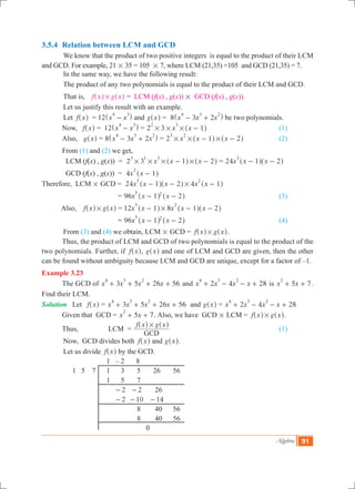 Algebra 91
3.5.4	 Relation between LCM and GCD
	 We know that the product of two positive integers is equal to the product of their LCM
and GCD. For example, 21 # 35 = 105 # 7, where LCM (21,35) =105 and GCD (21,35) = 7.
	 In the same way, we have the following result:
	 The product of any two polynomials is equal to the product of their LCM and GCD.
	 That is, f x g x#^ ^h h = LCM (f(x) , g(x)) # GCD (f(x) , g(x)).
	 Let us justify this result with an example.
	 Let f x^ h = 12 x x
4 3
-^ h and g x^ h = 8 x x x3 2
4 3 2
- +^ h be two polynomials.
	 Now, f x^ h	= 12 x x
4 3
-^ h = 2 3 x x 1
2 3
# # # -^ h 				 (1)
	 Also, g x^ h	= 8 x x x3 2
4 3 2
- +^ h = 2 x x x1 2
3 2
# # #- -^ ^h h		 (2)
	 From (1) and (2) we get,
	 LCM (f(x) , g(x))	 = 2 3 x x x1 2
3 1 3
# # # #- -^ ^h h = 24x x x1 2
3
- -^ ^h h
	 GCD (f(x) , g(x))	 = 4x x 1
2
-^ h
Therefore, LCM # GCD 	= 24 4x x x x x1 2 1
3 2
#- - -^ ^ ^h h h
		 = 96x x x1 2
5 2
- -^ ^h h			 		 (3)
	 Also, f x g x#^ ^h h	= 12 8x x x x x1 1 2
3 2
#- - -^ ^ ^h h h
		 = 96x x x1 2
5 2
- -^ ^h h 	 				 (4)
	 From (3) and (4) we obtain, LCM # GCD = f x g x#^ ^h h.
	 Thus, the product of LCM and GCD of two polynomials is equal to the product of the
two polynomials. Further, if f x^ h, g x^ h and one of LCM and GCD are given, then the other
can be found without ambiguity because LCM and GCD are unique, except for a factor of –1.
Example 3.23
	 The GCD of 3 5 26 56x x x x
4 3 2
+ + + + and 2 4 28x x x x
4 3 2
+ - - + is 5 7x x
2
+ + .
Find their LCM.
Solution	 Let f x^ h	= 3 5 26 56x x x x
4 3 2
+ + + + and g x^ h = 2 4 28x x x x
4 3 2
+ - - +
	 Given that GCD 	= 5 7x x
2
+ + . Also, we have GCD # LCM = f x g x#^ ^h h.
	 Thus,	 LCM	 =
f x g x
GCD
#^ ^h h
	 					 (1)
	 Now, GCD divides both f x^ h and g x^ h.
	 Let us divide f x^ h by the GCD.
			 1 – 2 8
	 1 5 7	 1 3 5 26 56
			 1 5 7
		 	 2- 2- 26
		 	 2- 10- 14-
			 	 8 40 56
			 	 8 40 56
			 0
 