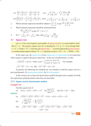 Algebra 97
(v)
x x
x x
x x
x x
3 2
2 5 3
2 3 2
2 7 4
2
2
2
2
- +
- + -
- -
- - 	 (vi)
x x
x
x x
x x
6 8
4
20
11 30
2
2
2
2
+ +
- -
- -
- +
(vii)
x
x
x
x
x
x
1
2 5
1
1
1
3 2
2
2
+
+ +
-
+ -
-
-
` j= G (viii)
x x x x x x3 2
1
5 6
1
4 3
2
2 2 2
+ +
+
+ +
-
+ +
.
2.	 Which rational expression should be added to
x
x
2
1
2
3
+
- to get
x
x x
2
3 2 4
2
3 2
+
+ + ?
3.	 Which rational expression should be subtracted from
	 	
x
x x
2 1
4 7 5
3 2
-
- + to get x x2 5 1
2
- + ?
4.	 If P =
x y
x
+
, Q =
x y
y
+
, then find
P Q P Q
Q1 2
2 2-
-
-
.
3.7 	 Square root
	 Let a R! be a non negative real number. A square root of a, is a real number b such
that b a
2
= . The positive square root of a is denoted by a2
or a . Even though both
( 3) 9 ( )3 9and2 2
- = + = aretrue,theradicalsign isusedtoindicatethepositivesquare
rootofthenumberunderit.Hence 3 .9 = Similarly,wehave 11, 100.121 10000= =
	 In the same way, the square root of any expression or a polynomial is an expression
whose square is equal to the given expression. In the case of polynomials, we take 		
	 p x p x2
=^^ ^hh h , where ( )p x =
( ) ( ) 0
( ) ( ) 0
p x p x
p x p x
if
if 1
$
-
) . For example,
	 x a 2
-^ h = x a-^ h and a b 2
-^ h = a b-^ h .
	 In general, the following two methods are very familiar to find the square root of a
given polynomial (i) factorization method (ii) division method.
	 In this section, let us learn the factorization method through some examples for both
the expressions and polynomials when they are factorable.
3.7.1	 Square root by factorization method
Example 3.31
	 Find the square root of
(i)	 121 x a x b x c4 6 12
- - -^ ^ ^h h h 	 (ii)
w s
x y z
64
81
12 14
4 6 8
	 (iii) (2 3 ) 24x y xy
2
+ - 	
Solution
(i)	 x a x b x c121 4 6 12
- - -^ ^ ^h h h = 11 x a x b x c2 3 6
- - -^ ^ ^h h h
(ii)		
w s
x y z
64
81
12 14
4 6 8
=
w s
x y z
8
9
6 7
2 3 4
(iii)		 x y xy2 3 242
+ -^ h 	 = x xy y xy4 12 9 24
2 2
+ + - = x y2 3 2
-^ h
					 = 2 3x y-^ h
 