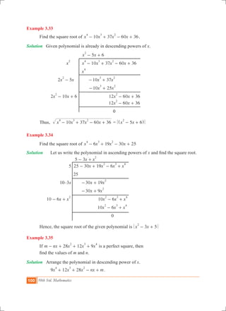 100 10th Std. Mathematics
Example 3.33
	 Find the square root of 10 37 60 36x x x x
4 3 2
- + - + .
Solution	 Given polynomial is already in descending powers of x.
			 5 6x x
2
- +
		 x
2
	 10 37 60 36x x x x
4 3 2
- + - + 	
			 x
4
		 2 5x x
2
- 	 10 37x x
3 2
- +
				 10 25x x
3 2
- +
		 2 10 6x x
2
- + 			 12 60 36x x
2
- +
					 12 60 36x x
2
- + 			
						 0
	 Thus, 	 x x x x10 37 60 36
4 3 2
- + - + = x x5 6
2
- +^ h
Example 3.34
	 Find the square root of x x x x6 19 30 25
4 3 2
- + - +
Solution 	 Let us write the polynomial in ascending powers of x and find the square root.
				 x x5 3
2
- +
			 5	 x x x x25 30 19 6
2 3 4
- + - +
				 25
			 10–3x		 x x30 19
2
- +
					 30 9x x
2
- +
	 x x10 6
2
- + 			 x x x10 6
2 3 4
- +
						 x x x10 6
2 3 4
- +
							 0
	 Hence, the square root of the given polynomial is x x3 5
2
- +
Example 3.35
	 If 28 12 9m nx x x x
2 3 4
- + + + is a perfect square, then
	 find the values of m and n.
Solution	 Arrange the polynomial in descending power of x.
		 9 12 28x x x nx m
4 3 2
+ + - + .
 
