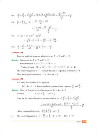 Algebra 113
(iv)	
2 2
b
a
a
b
+ 	=
3 3
ab
a b+ =
33
ab
a b ab a b+ - +^ ^h h
=
2
1
8
27
4
9
-
+
=
4
45-
(v)	 1 1a
b a
b+ +c `m j =
1 1
ab
ab ab+ +^ ^h h
			 =
1 2
ab
ab+^ h
=
2
1
1
2
1 2
-
-` j
=
2
1-
(vi)	
4 4
a b+ 	= 2
2 2 2 2 2
a b a b+ -^ h
		 = 2
4
13
2
12 2
- -` `j j =
16
169
2
1-` j =
16
161 .
(vii)	
3 3
b
a
a
b
+ 	=
4 4
ab
a b+ =
16
161
1
2-` `j j =
8
161- .
Example 3.51
	 Form the quadratic equation whose roots are 7 3+ and 7 3- .
Solution	 Given roots are 7 3+ and 7 3- .
	 ` Sum of the roots = 7 3 7 3+ + - = 14.
	 Product of roots	= 7 3 7 3+ -^ ^h h = 7 32 2
-^ ^h h = 49 –3 = 46.
	 The required equation is x xsum of the roots product of the roots
2
- +^ ^h h = 0
	 Thus, the required equation is 14 46x x
2
- + = 0
Example 3.52
	 If anda b are the roots of the equation
		 3 4 1x x
2
- + = 0, form a quadratic equation whose roots are
2
b
a and
2
a
b
.
Solution	 Since ,a b are the roots of the equation 3 4 1x x
2
- + = 0,
	 we have 	 a b+ 	 =
3
4 , ab =
3
1
	 Now, for the required equation, the sum of the roots =
2 2
b
a
a
b
+e o =
3 3
ab
a b+
	 		 	=
33
ab
a b ab a b+ - +^ ^h h
=
3
1
3
4 3
3
1
3
43
# #-` j
=
9
28
	 Also, product of the roots		 =
2 2
b
a
a
bc cm m = ab =
3
1
` 	 The required equation is 	x x
9
28
3
12
- + = 0 or 9 28 3x x
2
- + = 0
 
